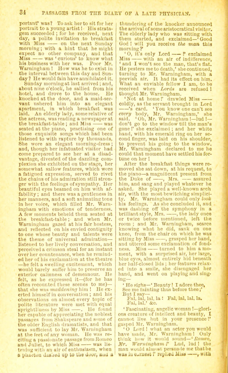 portaiit' was? To ask lierto sit for lier portiait to a young artist I His strata- gem succeeded ; for he received, next day, a polite invitation to brealclast with Miss on the next Sunday morning; with a hint tliat he might expect no other company, and tliat Miss was ' curious' to know wliat liis business witli her was. Poor Mr. Warninghani 1 How was he to exist in the interval between this day and Sun- day 7 He would fain have annihilated it. Sunday morning at last arrived ; and, about nine o'clock, he sallied from his hotel, and drove to the house. He knocked at the door, and a maid-ser- vant ushered him into an elegant apartment, in wliich breakfast was laid. An elderly lady, some relative of the actress, was reading n newspaper at the breakfast-table ; and Miss was seated at the piano, practising one of those exquisite songs which had been listened to with rapture by thousands. She wore an elegant morning-dress; and, though her infatuated visitor had come prepared to see her at a disad- vantage, divested of the dazzling com- plexion she exhibited on the stage, her somewluit sallow features, which wore n fatigued expression, served to rivet the chains of his admiration still stron- ger with the feelings ofsympathy. Her beautiful eyes beamed on him with af- fability ; and there was a gentleness in her manners, and a soft animating tone in her voice, which filled Mr. \Varn- ingham witli emotions of tenderness. A few moments belield them seated at the breakfast-table; and when Mr. Warninghain gazed at his fair hostess, aiul rellected on liis envied contiguity to one whose beauty and talents were tlie theme of universal admiration— listened to her lively conversation, and perceived a crimson steal for an instant over her countenance, when he remind- ed her of his exclamation at the tlieatre —he felt a swelling excitement, which would bandy sutler him to preserve an exterior calmness of demeanour. He felt, as he expressed it—(for he has often recounted tliese scenes to me)— that she was iniiddKning him ! He ex- erted himself in couvei.sation ; and his observations on almost every topic of polite literature were met witli equal spriglitliness by Miss . He found her capable of appreciating the noblest passages from Sliakspeare and smiie of the oilier English dramatists, and that was suHicieiit to lay Jlr. Warniugham at the leet of any woman. He was re- citing a passionate jiassage from Romeo and Juliet, to which Miss was lis- tening with an air of enthusiasm, when n pluotuu dasliiid up to the dooi', uuil a thundering of the knocker announced the arrival of some aristocratical visitor. The elderly lady who was sitting with them started, and exclaimed—' Good God ! will you receive the man this morning ?' ' 0, it's only Lord I' exclaimed Miss with an air of indifference, ' and I won't see the man, that's flat. He pesters me to death,' she continued, turning to Mr. Warninghani, with a peevish air. It had its eflect on him. What an enviable fellow I am, to be received when Lordn are refused 1 thought Mr. Warninghani. 'Not at home! drawled Miss coldly, as the servant brought in Lord 's card. ' You know one can't see every body, Mr. Warninghani,' she said. 'Oh, Mr. Warningham !—lud !— don't go to the window till the man's gone I' she exclaimed ; and her white hand, with his emerald ring on her se- cond finger, was laid on his shoulder, to prevent his going to the window. Mr. Warningham declared to me he could that momeut have settled his for- tune on her 1 After the breakfast things were re- moved she sat down, at his request, to the piano—a magnificent present from the Duke of , Mrs. assured him, and sang and played whatever he asked. She played a well-known arch air, with the most bewitching simplici- ty. Mr. Warninghain could only looh his feelings. As she concluded it, and was dashing off the symph<niy in a brilliant style, Mrs. , the lady once or twice before mentioned, left the room ; and Mr. Warningham, scarce knowing what he did, sank on one knee, frinn the chair on which he was sitting by Miss , grasped her hand, and uttered some exclamation of fond- ness. Miss turned to him a mo- ment, with a surprised air, her large, blue eyi's, almost entirely hid beneath her half-closed lids ; her features relax- ed into a smile, she disengaged her hand, and went on playing and sing- ing— ' He sigrhs—' Beauty I I adore thee, See me tainting thus before thee;' But I say— Fal, lal, lal, la ! Fal, lal, lal, la. Fal, lal.' to. 'Fascinating, angelic woman !—glori- ous creature of intellect and beauty, I cannoc live lint in your presence'.' gasped l\lr. Warningliam. 'O Li ■1 11 ! what an actor yon would have made, Mr. Warningham ! Only think how it wiinld sound—' Homeo, Mr. Ifarvingham 1' Lud, lud ! the man would alni'ist persuade me thatlie «ao iu caiuBdi r replied Aiiss , vvitU