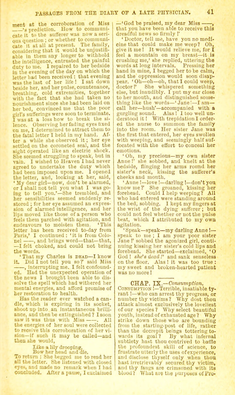 ment at the corroboration of Miss 's jirediction. How to communi- cate it to tlie sulTerer was now a seri- ous question ; or wlietlier to communi- cate it at all at present. The family, considering that it would bo unjustifi- able in them any longer to withhold the intelligence, entrusted the painful duty to me. I repaired to her bedside in the evening of the day on which the letter had been received : that evening was the last of her life ! I sat down beside her, and her pulse, countenance, breathing, cold extremities, together with the fact that she had taken no nourishment since she had been laid on her bed, convinced me that the poor girl's sufferings were soon to terminate. I was at a loss how to break the si- lence. Observing her fading eyes lixed on me, I determined to attract them to the fatal letter I held in my hand. Af- ter a while she observed it; her eye settled on the coroneted seal, and the sight operated like an electric shock. She seemed struggling to speak, but in vain. I wished to Heaven I had never agreed to undertake the duty which had been imposed upon me. I opened the letter, and, looking at her, said, ' lly dear girl—now, don't be alarmed, or I shall not tell you wliat I was go- ing to tell you.'—She trembled, and her sensibilities seemed suddenly re- stored ; for her eye assumed an expres- sion of alarmed intelligence, and her lips moved like those of a person who feels them parched with agitation, and endeavours to moisten them. 'This letter has been received to-day from Paris,' I continued : ' it is from Colo- nel , and brings word—that—that, —I felt choked, and could not bring the words. ' That my Charles is dead—I know it. Did I not tell you so? said Jliss , interrupting me. I felt confound- ed. Had the unexpected operation of the news I brought been able to dis- solve the spell which had withered her mental energies, and afford promise of her restoration to health. Has the reader ever watched a can- dle, which is expiring in its socket, shoot up into an instantaneous brilli- ance, and then be extinguished 7 I soon saw it was thus with Aliss . All the energies of her soul were collected to receive this corroboration of Iier vi- sion—if such it may be called—and then she would, Like a lilv drooping. Bow her head and die. To return : She begged me to read her all the letter. She listened with closed eyes, and made no remark wlien I had concluded. After a pause, 1 exclaimed —'God be praised, my dear Miss 1 that you have been able to receive this dreadful news so firmly !' ' Doctor, tell me, have you no medi- cine that could make me weep? Oh, give it me ! It would relieve me, for I feel a mountain on my breast—it is crushing me,' she replied, uttering the words at long intervals. Pressing her hand in mine, I begged her to be calm, and the oppression would soon disap- pear. 'Oh—oh—oh, that I could weep, doctor 1' She whispered something else, but innudibly. I put my ear close to her mouth, and distinguished some- thing like the words—'Jane!—I .am— call her—hush'—accompanied with a gurgling sound. Alas I I loo well un- derstood it I With trepidation I order- ed the nurse to summon the family into the room. Her sister Jane was the first that entered, her eyes swollen with weejiing, and seemingly half suf- focated with the effort to conceal her emotions. ' Oh, my precious—my own sister Anne!' slie sobbed, and knelt at the bedside, flinging her arms round her sister's neck, kissing the sufferer's cheeks and month. 'Anne !—love !—darling 1—don't you know me?' She groaned, kissing her forehead. Could I help weeping ? All who had entered were standing around the bed, sobbing. I kept my Hngersat the wrist of tlie dying sufferer; but could not feel whether or not the pulse beat, which I attributed to my own agitation. 'Speak—speak—my darling Anne I— speak to nie ; I am your poor sister Jane !' sobbed the agonized girl, conti- nuing kissing her sister's cold lips and forehead. She started—exclaimed, 'O God ! she's dead!' and sank senseless on the floor. Alas ! it was too true : my sweet and broken-hearted patient was no more 1 CHAP. IK—Consumption. Consumption !—Terrible, insatiable ty- rant !—who can arrest thy progress, or number thy victims? Why dost thou attack almost exclusively the loveliest of our species? Why select beautiful youth, instead of exhausted age ? Why strike down those who are bounding from the starting-post of life, rather than the decrepit beings tottering to- wards its goal ? By what infernal subtlety hast thou contrived to balile the profoundest skill of science, to frustrate utterly the uses of experience, and disclose thyself only when thou hast irretrievably secured thy victim, and thy fangs are crimsoned with its blood? What aio tlie purposes oll'ro-