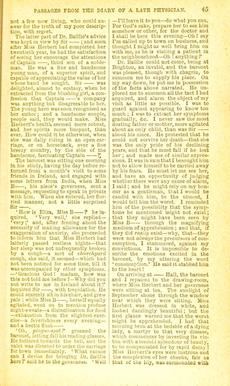 not a few i\ow living, who conUl an- swer for the truth of my poor descrip- tion, with regret. The latter jiart of Dr. Baillie's advice was kept in view by Sir ; and soon after lliss Herbert liad completed her twentieth year, he had the satisfaction of seeing her encourage the attentions of Captain , third son of a noble- man. He was a tine and handsome young man, of a superior spirit, and capable of appreciating the value of her whose hand he sought. Sir was delighted, almost to ecstasy, when he extracted from the blushinggirl, a con- fession that Captain 's company was anything but disagreeable to her. The young hero was soon recognised as her suitor; and a handsome couple, people said, they would make. Miss Herbert's health seemed more robust, and her spirits more buoyant, than ever. How could it be otherwise, when she was daily riding in an open car- riage, or on horseback, over a line breezy country, by the side of the handsome, fascinating Captain ?* The baronet was sitting one morning in his study, having the day before re- turned from a month's visit to some friends in Ireland, and engaged with some letters from India, when Hiss B , his niece's governess, sent a message, requesting to speak in private with him. When she entered, her Hur- ried manner, not a little surprised Sir . 'How is Eliza, Miss B 7 he in- quired. ' Very well,' she replied— ' very ;' and, after fencing about the necessity of making allowance for the exaggeration of anxiety, she proceeded to inform him that Miss Herbert had latterly passed restless nights—that her sleep was not unfrequently broken by a cough—a sort of churchyard cough, she said, it seemed—which had not been noticed for some time, till it was accompanied by other symptoms. —'Gracious God! madam, how was this not told me before?—Why did you not write to me in Ireland about it?' inquired Sir , with trejiidation. He could scarcely sit in hischair, and grew pale ; while MissB , herself equally agitated, went on to mention jirofuse night-sweats—a disinclination for food —exhaustion from the slightest exer- cise—a feverishncss every evening— and a hectic flush 'Oh, plngu'-HpotV groaned the baronet, lett'.ng fall his reading-glasses. He tottered towards the liell, and tlie valet was directed to order the carriage for town immediately. ' What excuse can I devise for bringing Dr. JJaillie bereP said he to the aoveiuess. ' Well —I'll leave it to yon-do what yon can. For God's sake, prepare her to see him somehow or other, for the doctor and I shall be here this evening—Oh 1 say I'm called up to town on business, and thought I might as well bring him on with me, as he is visiting a patient in the neighbourhood—Oh ! anything 1' Dr. Baillie could not come, being at Brighton, an invalid, and the baronet was ]ileased, thougli with chagrin, to summon me to supply his place. On my way down, he put me in possession of the facts above narrated. He im- plored me to summon all the tact I had acquired, and alarm the object of my visit as little as possible. I was to guard against appearing to know too much ; I was to extract her symptoms gradually, d:c. I never saw the most doating father or mother, more agitated about an only child, than was Sir about his niece. He protested that he could not survive her death—that she was tlie only piide of his declining years, and that he must fall if he lost her ; and made use of similar expres- sions. It was in vain thati besought hira not to allow himself to be carried away by his fears. He must let me see her, and have an opportunity of judging whether there were any cause of alarm, I said ; and he might rely on my hon- our as a gentleman, tliat I would be candid with him, to the utmost, I would tell him the worst. I reminded him of the possibility that the symp- toms he mentioned might not exist; that they might have been seen by Miss B through the magnifying medium of apprehension ; and that, if they did really exist—why, that—they were not aiways the precursors of con- sumption, I stammered, against my convictions. It is impossible to de- scribe the emotions excited in the baronet, by my uttering the word ' consumption.' He said it stabbed him to the heart 1 On arriving at Hall, the baronet and I repaired to the drawing-room, where Miss Herbert and her governess were sitting at tea. The sunlight of September shone through the window near wliich they were sitting. Miss Herbert was dressed in white, and lookeil dazzlingly beautiful; but the tirst glance warned me that the worst might be apprehended. I had that morning been at the bedside of a dying lady, a martyr to that very disease, which coinmences by investing its vic- tim with a leiifolii splendour of beauty, to be compensated for by rapid decay ! , Miss UerherL's eyes were lustrous and the conipli'xion of her cheeks, fair ua I that of the lily, was surmounted with