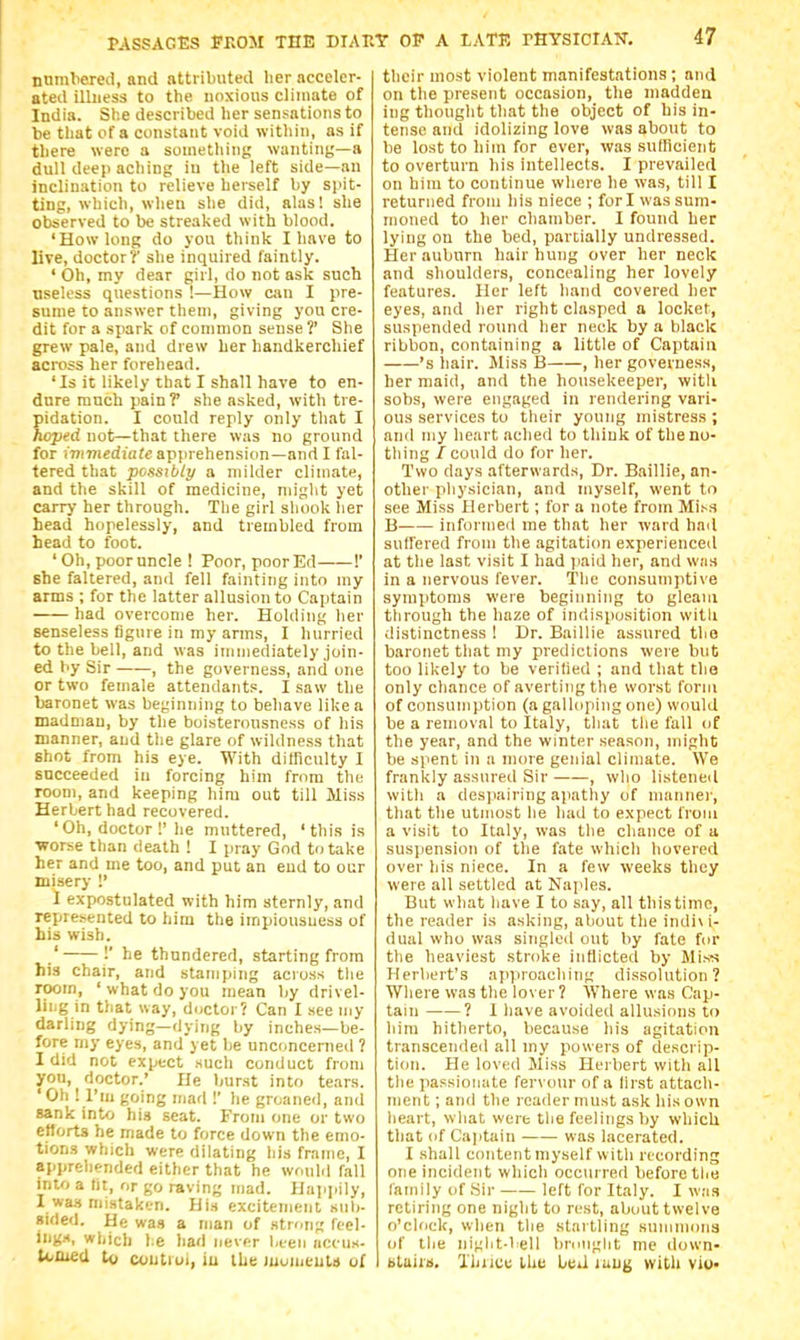 nnmliered, and attributed her acceler- ated illness to the noxious climate of India. She described her sensations to be that of a constant void within, as if there were a something wanting—a dull deep aching iu the left side—an inclination to relieve herself by spit- ting, which, when she did, alas! she observed to be streaked with blood. 'How long do you think I have to live, doctor?' she inquired faintly. ' Oh, my dear girl, do not ask such useless questions !—How am I pre- sume to answer them, giving you cre- dit for a spark of common sense ?' She grew pale, and drew her handkerchief across her forehead. 'Is it likely that I shall have to en- dure much pain? she asked, with tre- pidation. I conld reply only that I hoped not—that there was no ground for ivxmediate apprehension—and I fal- tered that possibly a milder climate, and the skill of medicine, niiglit yet carry her through. Tlie girl shook her head hopelessly, and trembled from head to foot. ' Oh, poor uncle ! Poor, poor Ed !' she faltered, and fell fainting into my arms ; for the latter allusion to Captain had overcome her. Holding her senseless figure in my arms, I hurried to the bell, and was immediately join- ed by Sir , the governess, and one or two female attendants. I saw the baronet was beginning to behave like a madman, by the boisteronsness of his manner, and tlie glare of wildness that shot from his eye. With difficulty I succeeded in forcing him from the room, and keeping him out till Miss Herbert had recovered. 'Oh, doctor!' he muttered, 'this is •worse than death ! I pray God to take her and me too, and put an end to our misery !' I expostulated with him sternly, and represented to him the impiousuess of bis wish. .' !' he thundered, starting from his chair, and stamping across the room, 'what do you mean by drivel- lii.g in that way, doctor? Can I see my darling dying—dying by inches—be- fore my eyes, and yet be unconcenied ? I did not expect such conduct from you, doctor.' He burst into tears. ' Oh ! I'm going mad !' he groaned, and sank into hig scat. From one or two eflorts he made to force down the emo- tions which were dilating liis frame, I apprehended either that he would fall into a tit, or go raving mad. Happily, I wa.t niLstaken. His excitement siit)- sided. He was a man of .strong ftel- ing.-t, which he had never been accus- toOied U) c*;utioi, iu the Juomeuls of their most violent manifestations; and on the present occasion, the madden ing thought that the object of his in- tense and idolizing love was about to be lost to hiui for ever, was suflicient to overturn his intellects. I prevailed on him to continue wliere he was, till I returned froui his niece ; fori was sum- moned to her chamber. I found her lying on the bed, partially undressed. Her auburn hair hung over her neck and shoulders, concealing her lovely features. Her left hand covered her eyes, and her right clasped a locket, suspended round her neck by a black ribbon, containing a little of Captain 's hair. Miss B , her governess, her maid, and the housekeeper, with sobs, were engaged in rendering vari- ous services to their young mistress ; and my heart ached to think of the no- tiling / could do for her. Two days afterwards. Dr. Baillie, an- other pliysician, and myself, went to see Miss Herbert; for a note from Mi^s B informed me that her ward had sntfered from the agitation experienced at the last visit I had paid her, and w.'is in a nervous fever. 'The consumptive symptoms were beginning to gleam through the haze of indisposition vvitli distinctness 1 Dr. Baillie assured the baronet that my predictions were but too likely to be veritied ; and that the only chance of averting tlie worst form of consumption (a galloping one) would be a removal to Italy, that the fall of the year, and the winter season, might be spent in a more genial climate. We frankly assured Sir—, who listened witli a desjiairing apathy of manner, that the utmost he had to expect from a visit to Italy, was the chance of a suspension of the fate which hovered over his niece. In a few weeks they were all settled at Naples. But what have I to say, all this time, the reader is asking, about the indi\ i- dual who was singled out by fate for tlie heaviest stroke inflicted by Miss Herbert's approaching dissolution? Where was the lover ? Where was Cap- tain ? 1 have avoided allusions to him hitherto, because his agitation transcended all my powers of descrip- tion. He loved Miss Herbert with all the passionate fervour of a lirst attach- ment ; and the reader must ask his own heart, what were the feelings by which that of Cajitain was lacerated. I shall content myself with recording one incident which occurred before tlie family of Hir left for Italy. I was retiring one night to rest, about twelve o'clock, when the startling summons of the ni^jht-bell bmnght me down- btairs. I'hriuu the beil luug with viu-