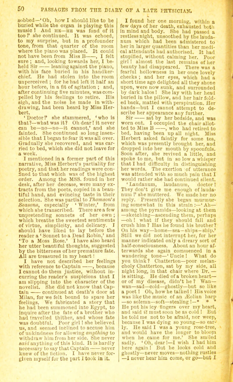 sobbed—'Ob, how I should like to be buried while the organ is playing this music I And he—he was fond of it too r she continued. It was echoed, to my surprise, but in a profounder tone, from that quarter of the room where the piano was placed. It could not have been from Miss B , I felt sure ; and, looking towards her, I be- held Sir leaning against the piano, with his face buried in his handker- chief. He had stolen into the room unperceived ; for he had left it half an hour before, in a fit of agitation ; and, after continuing five minutes, was com- pelled by his feelings to retire. His sigh, and the noise he made in with- drawing, had been heard by Miss Her- bert. 'Doctor!' she stammered, 'who is that ?—what was it ? Oh dear! it never can be—no—no—it cannot,' and she fainted. She continued so long insen- sible that I began to fear it was all over. Gradually she recovered, and was car- ried to bed, which she did not leave for a week. I mentioned in a former part of this narrative, Miss Herbert's partiality for poetry, and tliat her readings were con- Sned to that which was of the highest order. Among the MSS. found in her desk, after her decease, were many ex- tracts from the poets, copied in a beau- tiful hand, and evincing taste in their selection. She was partial to Thomson's Seasons, especially ' Winter,' from which she transcril)ed. There are a few unpretending sonnets of her own ; which breatlie the sweetest sentiments of virtue, simplicity, and delicacy. I should have liked to lay before the reader a ' bonnet to a Dead Robin,' and ' To a Moss Rose.' I have also heard her utter beautiful thoughts, suggested by the bitterness of her premature fate. All are treasured in my heart! I have not described her feelings with reference to Captain , because I cannot do them justice, without in- curring the reader's suspicions that I am slipping into the character of the novelist. She did not know that Cap- tain continued at death's door at Milan, for we felt bound to spare her feelings. We fabricated a story that he had been summoned into Egypt, to inquire after the fate of a brother who had travelled thither, and whose fate was doubtful. Poor girl I she believed us, and seemed inclined to accuse him of unkindness for allowing anything to withdraw liim frnui her side. She never said anything of this kind. It is hardly necessary to say that Captain never knew of the fiction. I have never for- given myself fur the part 1 took in it. I found her one morning, within a few days of her death, exhausted both in mind and body. She had passed a restless night, unsoothcd by the lauda- num which had been admistered to her in larger quantities than her medi- cal attendants had authorised. It had stupified, without calming her. Poor girl! almost the last remains of her beauty had disappeared. There was a fearful hoUowness in her once lovely cheeks ; and her eyes, which had a short time ago delighted all they shone upon, were now sunk, and surrounded by dark halos ! She lay with her head buried in the pillow, and her hair fold- ed back, matted with perspiration. Her hands—but I cannot attempt to de- scribe her appearance any further. Sir sat by her bedside, and was worn out. I occupied the chair allot- ted to Miss B , who h.id retired to bed, having been up all night. Miss Herbert asked faintly for some tea, which was presently brought her, and dropped into her mouth by spoonfuls. Soon after, she revived a little, and spoke to me, but in so low a whisper that I had difticulty in distinguishing her words. Tlie exertion of utterance was attended with so much pain that I would rather she had continued silent. 'Laudanum, laudanum, doctor! They don't give me enough of lauda- num !' she muttered. We made her no reply. Presently she began murmur- ing somewhat in this strain :—' Ah— among the pyramids—looking at them —sketcliing—ascending them, perhaps —oh ! what if they should fall and crush him ? Has he found his brother? On his way—home—sea—ships-ship.' Still we did not interrupt her, for her manner indicated only a dreary sort of half-consciousness. About an hour af- terwards she again commenced in a wandering tone—'Uncle! What do you think? Chatterton—poor melan- choly Chatterton, sat by niy side, all night long, in that chair where Dr. — is sitting. He died of a broken heart— or of my disease, didn't he 1 Wan— wan—sad—cold—ghostly—but so like a poet ! Oh, how he talked ! His voice was like the music of an iEoIian harp —so solemn—soft—stealing !—• * * He put his icy fingers over my heart, and said it must soon be as cold ! But he told me not to be afraid, nor weep, because I was dying so young—so ear- ly. He said I was a young rose-tree, and would have the longer to bloom when he came for me.' She smiled sadly. ' Oh, dear !—I wish I had him here again ! But he looks cold and ghostly—never moves—nothing rustles —I never hear him come, or go—but I