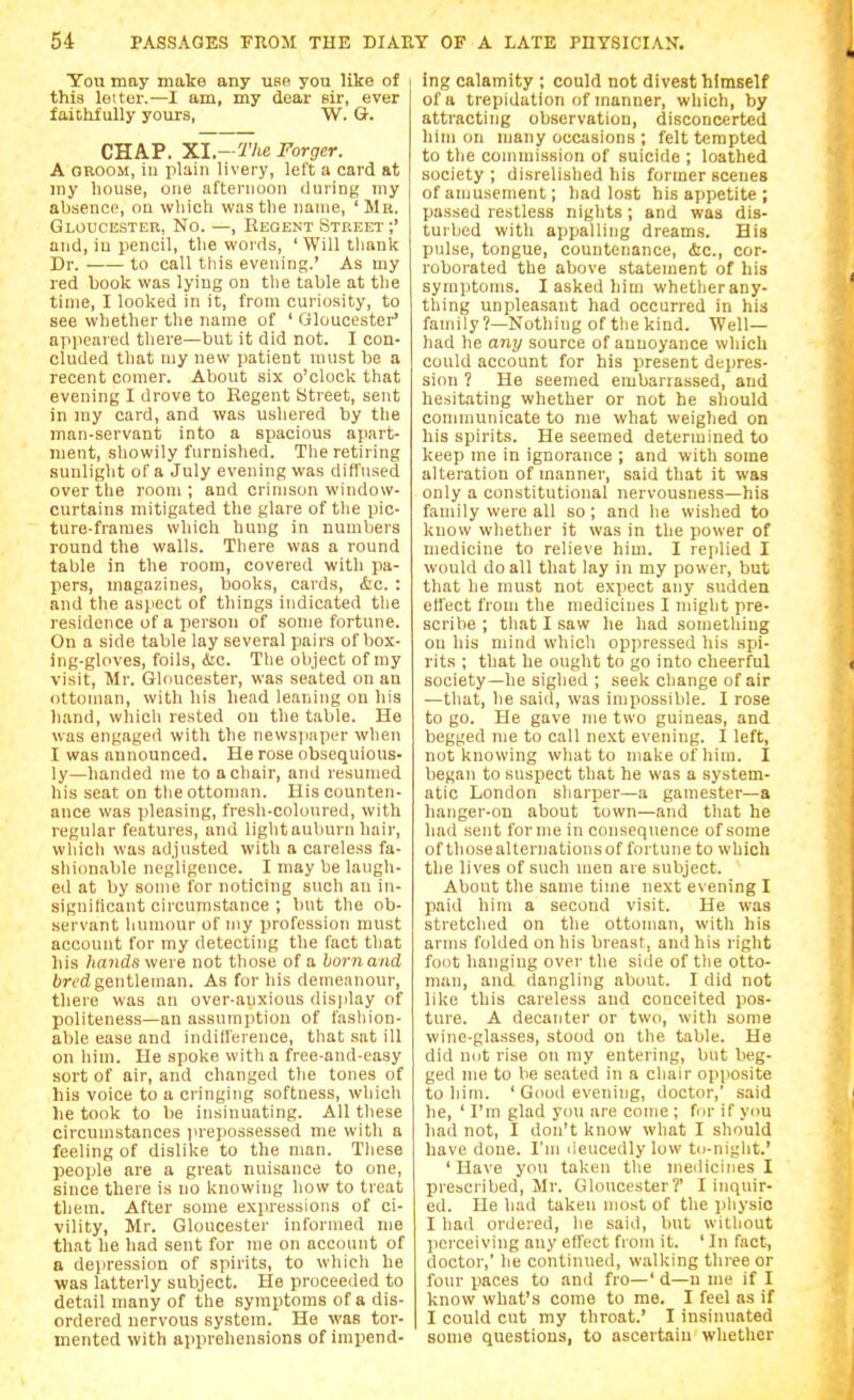 You may make any use you like of this letter.—I am, my dear sir, ever faithfully yours, W. G. CHAP. Xl.-The Forger. A OEOOM, in plain livery, left a card at my house, one afternoon <luriDg my absence, ou wliich was the name, ' Mr. Gloucester, No. —, Regent Street ;' and, in pencil, the words, 'Will thank Dr. to call this evening.' As my red book was lying on the table at tlie time, I looked in it, from curiosity, to see whether the name of ' Gloucester' appeared there—but it did not. I con- cluded that my new patient must be a recent comer. About six o'clock that evening I drove to Regent Street, sent in my card, and was ushered by the man-servant into a spacious apart- ment, showily furnished. The retiring sunlight of a July evening was diffused over the room; and crimson window- curtains mitigated the glare of the pic- ture-frames which hung in numbers round the walls. There was a round table in the room, covered with pa- pers, magazines, books, cards, &c. : and the asjiect of things indicated tlie residence of a person of some fortune. On a side table lay several pairs of box- ing-gloves, foils, Aic. The object of my visit, Mr. Gloucester, was seated on an ottoman, with his head leaning on his hand, which rested on the table. He was engaged with the newsjiaper when I was announced. He rose obsequious- ly—handed me to a chair, and resumed his seat on the ottoman. His counten- ance was pleasing, fresh-coloured, with regular features, and lightauburn hair, which was adjusted with a careless fa- shionable negligence. I may be laugh- ed at by some for noticing such an in- signiticant circumstance ; but the ob- servant liumour of my profession must account for my detecting the fact that his 7ia?idswere not those of a hornand bred gentleman. As for his demeanour, there was an over-anxious display of politeness—an assumption of fashion- able ease and indifference, that .sat ill on liini. He spoke with a free-and-easy sort of air, and changed the tones of his voice to a cringing softness, which he took to be insinuating. All these circumstances prepossessed me with a feeling of dislike to the man. These people are a great nuisance to one, since there is no knowing how to treat them. After some expressions of ci- vility, Mr. Gloucester informed me that he had sent for me on account of a dejiression of spirits, to whicli he was latterly subject. He proceeded to detail many of the symptoms of a dis- ordered nervous system. He was tor- mented with apprehensions of impend- ing calamity ; could not divest himself of a trepidation of manner, which, by attracting observation, disconcerted him on many occasions ; felt tempted to the commission of suicide ; loathed society ; disrelished his former scenes of amusement; had lost his appetite ; passed restless nights; and was dis- turbed with appalling dreams. His pulse, tongue, countenance, &c., cor- roborated the above statement of his symptoms. I asked him whether any- thing unpleasant had occurred in his family ?—Nothing of the kind. Well— had he any source of annoyance which could account for his present depres- sion ? He seemed embarrassed, and hesitating whether or not he should communicate to me what weighed on his spirits. He seemed determined to keep me in ignorance ; and with some alteration of manner, said that it was only a constitutional nervousness—his family were all so; and he wished to know whether it was in the power of medicine to relieve him. I replied I would do all that lay in my power, but that he must not expect any sudden effect from the medicines I might pre- scribe ; that I saw he had something on his mind which oppressed his spi- rits ; that he ought to go into cheerful society—he sighed ; seek change of air —that, he saiiT, was impossible. I rose to go. He gave nie two guineas, and begged me to call next evening. I left, not knowing what to make of him. I began to suspect that he was a system- atic London sharper—a gamester—a hanger-on about town—and that he had sent forme in consequence of some of thosealternationsof fortune to which the lives of such men are subject. About the same time next evening I paid him a second visit. He was stretched on the ottoman, with his arms folded on his breast, and his right foot hanging over the side of the otto- man, and dangling about. I did not like this careless and conceited pos- ture. A decanter or two, with some wine-glasses, stood on the table. He did not rise on my entering, but beg- ged me to be seated in a chair opposite to him. ' Good evening, doctor,' said he, ' I'm glad you are come ; fur if ynu had not, I don't know what I should have done. I'm deucedly low tu-night.' ' Have you taken the medicines I prescribed, Mr. Gloucester?' I inquir- ed. He had taken most of the physic I had ordered, he said, but without perceiving any effect from it. ' In fact, doctor,' he continued, walking three or four paces to and fro—'d—u me if I know what's come to me. I feel as if I could cut my throat.' I insinuated some questions, to ascertain whether