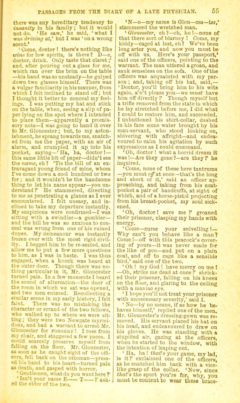 there was any hereditary tendency to insanity in his family; but it would not do. 'He saw,' he said, 'what I was driving at,' but I was ' on a wrong scent.' ' Come, doctor ! there's nothing like tffi/ie! for low spirits, is there? D—e, doctor, driuk. Only taste that claret;' and, after pouring out a glass for me, which ran over the brim on the table —his hand was so unsteady—he gulped down two glasses himself. There was a vulgar familiarity in his manner, from which I felt inclined to stand off; but I thought it better to conceal my feel- ings. I was putting my hat and stick on the table, when, seeing a slip of pa- per lying on the spot where I intended to place them—apparently a promis- sory note—I was going to hand it over to Sir. Gloucester ; but, to my aston- ishment, he sprang towards rae, snatch- ed from me the paper, with an air of alarm, and crumpled it up into his pocket, saying—' Ha, ha, doctor !— this same little bit of paper—didn't see the iia77ie, eh ? 'Tis the bill of an ex- travagant young friend of mine, whom I've come down a cool hundred or two for ; and it wouldn't be the handsome thing to let his name appear—you un- derstand? He stammered, directing to me as penetrating a glance as I ever encountered. I felt uneasy, and in- clined to take my departure instantly. My suspicions were confirmed—I was sitting with a swindler—a gambler— and the bill he was so anxious to con- ceal was wrung from one of his ruined dupes. My demeanour was instantly frozen over with the most rigid civil- ity. I begged him to be re-seated, and allow me to pat a few more questions to him, as I was in haste. I was thus engaged, when a knock was heard at the outer door. Though there was no- thing particular in it, Mr. Gloucester turned f)ale. In a few moments I lieard the sound of altercation—the door of the room in which we sat waa opened, and two men entered. Recollecting a similar scene in my early history, I felt faint. There was no mistaking the character or errand of the two fellows, who walked up to where we were sit- ting ; they were two Newgate myrmi- dons, and had a warrant to arrest Mr. Gloucester for fop.oeky ! I rose from my chair, and staggered a few paces. I could scarcely preserve myself from falling on the floor. Mr. Gloucester, as soon as he caught siglit of tlie otli- cers, fell back on the ottoman—press- ed his hand to his heart—turned pale as death, and gasped with horror. ' Gentlemen, what do you want here? ' Isn't yonr name E T V ask- ed the elder of tl.e two. 'N—0—my name Is Glou—ces—ter,' stammered the wretched man. ' Gloucester, eh ?—oh, ho I—none of that there sort of blarney ! Come, my kiddy—caged at last, eh? We've been long arter you, and now you must be off with us. Here's your passport,' said one of the officers, pointing to the warrant. The man uttered a groan, and sank senseless on the sofa. One of the officers was acquainted with my per- son ; and, taking off his hat, said,— 'Doctor, you'll bring him to his wits again, a'n't please you—we viust have him off directly 1' Though myself but a trifle removed from the state in which he lay stretched before me, I did what I could to restore him, and succeeded. I unbuttoned his shirt-collar, dashed in his face some water brouglit by his man-servant, who stood looking on, shivering with affright—and endea- voured to calm his agitation by such expressions as I could command. ' Oh, doctor ! what a horrid dream it was !—Are they gone ?—are they ?' he inquired. 'Come, none of these here tantrums —you must off s.t once—that's the long and short of it,' said an officer ap- proaching, and taking from his coat- pocket a pair of handcuffs, at sight of which, and of a horse-pistol projecting from his breast-pocket, my soul sick- ened. ' Oh, doctor I save me !' groaned their prisoner, clasping my hands with energy. ' Come—curse your snivelling !— Why can't you behave like a man? Come !—off with tliis peacock's cover- ing of yours—it was never made for the like of yo\i—and put on a plain coat, and off to cage like a sensible bird,' said one of the two. ' Oh ! my God 1 have mercy on me 1 —Oil, strike me dead at once !' shriek- ed their prisoner, falling on his knees on the floor, and glaring to the ceiling with a maniac eye. ' I hope you'll not treat your prisoner with unnecessary severity,' said I. ' No—by no means, if as how he be- haves himself,' replied one of the men. Mr. Gloucester's dressing-gown was re- moved. His servant placed his hat on his head, and endeavoured to draw on his gloves. He was standing with a stupilied air, gazing at the officers, when he started to the window, with the intention of leaping out. ' Ha, ha I that's your game, my lad, is it? exclaimed one of the officers, as he snatched him back with a vice- like grasp of the collar. ' Now, since that'H the sport you're for, why, you must be content to wear these brace-