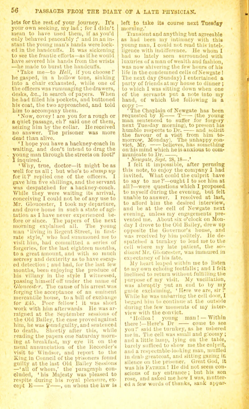 lets for the rest of your journey. It's your own seekiu!,', my lud ; for 1 didn't mean to liuve used tliein, if as you'd only beliaved jieacealily ;' and in an in- stant tin; youn^ man's hands were lock- ed in tlie handcuffs. It was sickeiunn to see the frantic etlbi ts—as if he would have severed his hands from the wrists —he made to burst the handcull's. 'Take me—to IleJI, if you choose 1' he gasped, in a hollow tone, sinking into a chair exhausted, wliile one of the ofHcers was rummaging thedrawers, desks, itc, in search of papers. When he had filled his pockets, and buttoned his coat, tlie two approached, and told him to accompany tliem. ' Now, covey ! are you for a rough or a quiet passage, eh?' said one of tlieni, seizing him by the collar. He received no answer. The prisoner was more dead than alive. ' I hope you have a hackney-coach in waiting, and don't intend to drag the young man through the streets on foot?' I inquired. 'Why, true, doctor—it might be as well for us all ; but who's to tsticmp up for it?' replied one of the otlicers. I gave him five sliillings, and the servant was despatched for a hackney-coach. While they were waiting its arrival, conceiving I could not be of any use to Mr. Gloucester, I look my departure, and drove home in such a state of agi- tation as I have never experienced be- fore or since. The paiJcrs of the next morning explained all. The young w.iin ' living in Uegent Street, in first- rate style,' who had summoned me to visit him, had committed a series of forgeries, for the last eighteen montlis, to a great annmnt, and with so much secresy and dexterity as to have escaji- cd detection ; and had, for the last few months, liecii enjoying the iiroduce of liis villany in the style I witnessed, passing himself off under the name of Gluncentcr. Tlie cause of his arrest was forging the aceeiitanee of an ennnent mercantile house, to a bill of exchange for aih. Poor fellow ! it was slioi t work with him aftei uards IJe was ar- raigned at the hieptember sessujns of the Old Bailey, the case proved against liim, he was IjrMiml guilty, ami sentenced to death. Slnu-tly after this, while reading the ]iapers one .Saturday morn- ing at breakfast, my eye lit on the usual annunciation of the liecorder's visit to \Vinds(jr, and report to the King in Council of the ]irisoners found guilty at the last Old Bailey Sessions —'all of whom,' the paragraph con- cluded, 'bis Majesty was pleased to respite during liis royal ideasiue, ex- cejit E ■ 'i' , on whom the law is left to take its course next Tuesday morning.' Tiaiisient and anything hut agreeable as had been my intimacy with this young man, I could imt read this intel- ligence witii indillerenee. IJe whom I hail so lately seen surrounded with luxuries of a man of wealth and fa.shion, was now shivei ing tlie few hours of his life in the comlemned cells of Newgate ! The next day (Sunday) I entertained a party of fi'iends at my house to dinner ; to which I was sitting down when one of the servants put a note into my hand, of which the following is a copy :— ' The Chaplain of Newgate has been requested by E T (the young man sentenced to suffer for forgiTy next Tuesday morning), to jjresent his humble respects to Dr. —— and solicit the favour of a visit from him to- morrow, Monday). The unhappy con- vict, Mr. believes, has something on his mind which he is anxious to com- municate to Dr. . ' Newgate, Sept. 28, 18—.' I felt it imjiossible, after perusing this note, to enjoy the company I had invited. What could the culprit have to .say to me?'—ought I to see him at all ?—were questions which I proposed to myself during the evening, but felt unable to answer. I rcsidved at last, to allord him the desired interview, and be at the cell of Newgate next evening, ufiless my engagements pre- vented me. About six o'clock on Mon- day I drove to the Old Bailey, drew up opjiosite the Governor's house, and was received by him iiolitely. lie de- spatched a turidiey to lead me to the cell where my late patient, the bw- disant Mr. Gloucestcrr, was immured in expectancy id' his fate. Jly heart Icajied within me to listen to my own echoing footfalls ; and I felt incliiied to return wilhont fulfilling the imrpose of my visit. My vacillation, was abruptly put an end to by my guide exclaindng, ' Hfre we are, sir !' Wliile he was luilianing the cell door, I begged him to continue at the outside during the few moments of my inter- view with the convict. 'Holloa! yimng mati! —Within there !—Here's Dr come to see you!' said the turnkey, as he ushered me in. TliC cell was siiiall and g:oomy ; and a little lamp, lying on the talde, barely siifhced to show me the culprit, and a resjieetable-looking man, tnullled in drab gieatcoat, and sitting gazing ir. silence on the iirisoner. Great God, it was his Katheu ! lie did tiot seem con- scious of fiiy entrance ; but his son rose, and asked me how I was, mutter- ed a few words of thanks, sank appai^