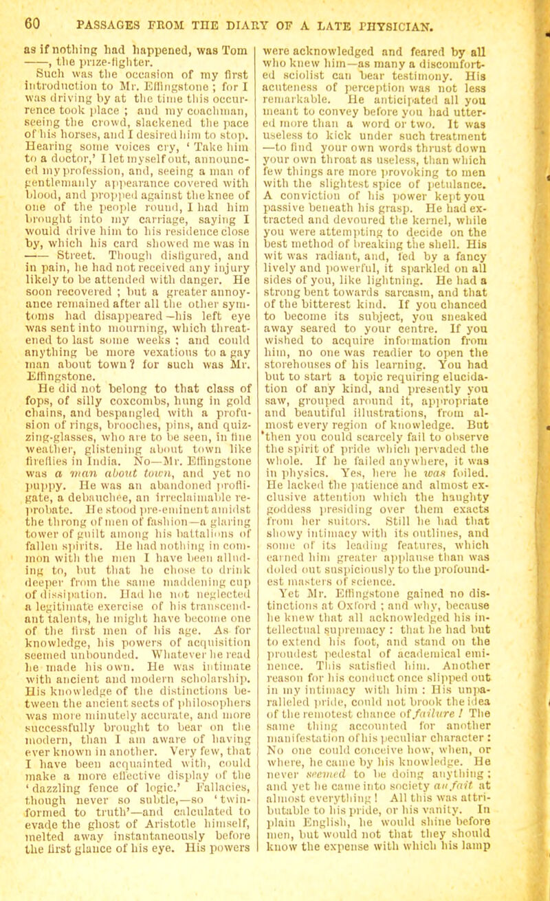 as if nothing had happened, was Tom , the prize-fighter. Such was tl>e ocension of ray first intruduction to Mr. Ellirigstone ; for I was driving by at tlie lime this occur- rence toolc place ; and niy coaclniiaii, seeing the crowd, slackened the pace of his horses, and I desired him to stoji. Hearing some voices ciy, ' Take him to a doctor,' I let niyself out, announc- ed my profession, and, seeing a man of f;entleniauly apiie.irance covered with lilood, and propjieij against the knee of one of the people round, I had liim lirought into my carriage, saying I would drive him to his residence close by, which his card showed me was in Sti'eet. Though disfigured, and in pain, he had not received any injury likely to be attended with danger. He soon recovered ; liut a greater annoy- ance remained after all the other syni- tonis had disappeared —his left eye was sent into mourning, which threat- ened to last some weeks ; and could anything be more vexations to a gay man about town 1 for such was Mr. Efflngstone. He did not belong to that class of fops, of silly coxcombs, hung in gold chains, and bespangled with a profu- sion of rings, bi'ooches, ])ins, and quiz- zing-glasses, who are to be seen, in fine weather, glistening abiuit tnwn like flreliies in India. No—Mr. Elhngstone was fi iiiaii about town, and yet no pupiiy. He was an aliandoned jirofli- gate, a debauchee, an irreclaimalile re- probate. He stood ]ire-eminent amidst the tlirong of men of fashion —a glai'ing tower of guilt among his battalinus of fallen spirits. He had notliing in com- mon with the men I have been allud- ing to, but that ho chose to drink deeper from the same maddening cup of dissipation. Had lie nut neglecteil a legitimate exercise of his transcond- ant talents, he might have become one of the Hrst men of his age. As for Icnowledge, his powers of acquisition seemed nnliounded. Whatever lie read he made his own. He was intimate with ancient and modern scholarship. His knowledge of the distinctions be- tween the ancient sects of iihilosophers was nioie minutely accurate, ami more successfully brought to bear on tlie modern, than I am aware of having ever known in another. Very few, that I have been acquainted with, could make a more ellective display (d' the ' dazzling fence of logic' Fallacies, though never so subtle,—so ' twin- formed to truth'—and calculated to evade the ghost of Aristotle himself, melted away instantaneously before the first glance of his eye. His powers were acknowledged and feared by all who knew him—as many a discomfort- ed sciolist can bear testimony. His acuteness of perception was not less remarkable. He anticipated all you meant to convey before you had utter- ed more than a word or two. It was Useless to kick under such treatment —to find your own words thrust down your own tliroat as useless, than which few things are more provoking to men with the slightest spice of petulance. A conviction of his power kept you passive beneath his grasp. He had ex- tracted and devoured the kernel, while you were attempting to decide on the best method of lireaking the shell. His wit was radiant, and, led by a fancy lively and ]iowerlul, it sparkled on all sides of you, like lightning. He had a strong bent towards sarcasm, and that of the bitterest kind. If you chanced to become its subject, you sneaked away seared to your centre. If you wished to acquire infoiniation from him, no one was readier to open the storehouses of his learning. You had but to start a topic requiring elucida- tion of any kind, and presently you saw, grouped around it, api'ropriate and beautiful illustrations, from al- most every region of knowledge. But 'then you could scarcely fail to observe the spirit of pride which pervaded the wliole. If he failed anywhere, it was in physics. Y'es, here he wan foiled. He lacked the jiatience and almost ex- clusive attention which the haughty goddess presiding over them exacts from her suitors. Still he had that showy intimacy with its outlines, and some of its leading features, which earned him greater applause tlian was doled out suspiciously to the prol'ound- est masters of science. Yet Mr. Eflingstone gained no dis- tinctions at Oxford ; and why, because he knew that all acknowledged his in- tellectual .supremacy : that he had but to extend his foot, and stand on the proudest iiedestal of academical emi- nence. Tliis satisfied him. Another reason for his conduct once slijiped out in my intimacy with him : His unjia- ralleled in ide, could not brook the idea of the remotest chance of fitilure ! The same thing acc(ninted for another manifestation ofhis peeuliar character : No one could conceive how, when, or where, he came by his knowledge. He never svcuwd to be doing anything ; and yet he came into society an fait at almost everytliing ! All this was attri- butable to his pride, or his vanity. In ]ilaiu English, he would shine before men, but wmild not that they should know the expense with which his lamp