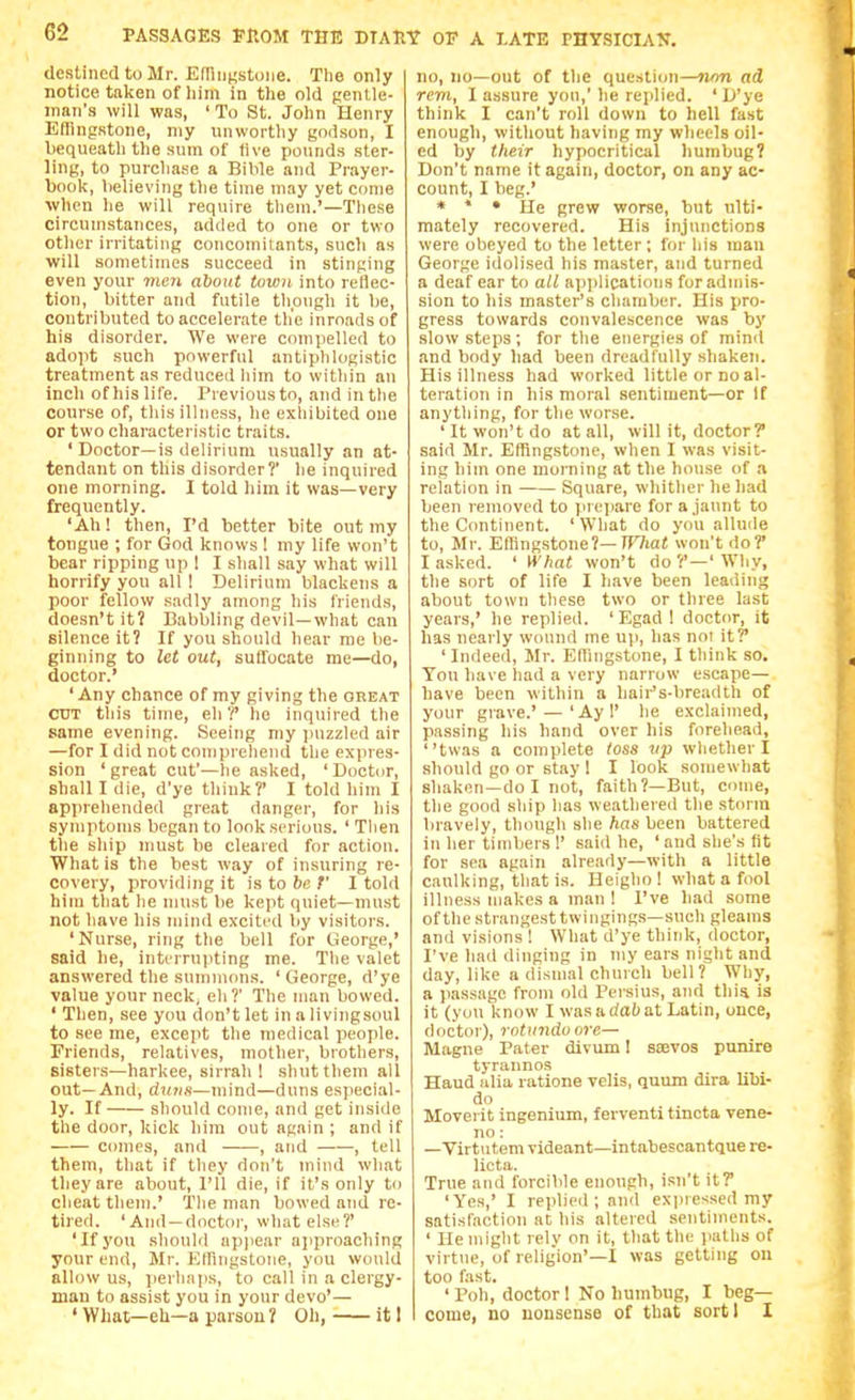 destined to Mr. Edliinstoiie. The only notice taken of him in the old gentle- man's will was, ' To St. John Henry Eflingstone, niy unworthy godson, I bequeath the sum of five pounds ster- ling, to purclia.se a Bible and Prayer- book, believing the time may yet come when he will require them.'—These circumstances, added to one or two other irritating concomitants, such as will sometimes succeed in stinging even your men about town into reflec- tion, bitter and futile though it be, contributed to accelerate th'e inroads of his disorder. We were compelled to adopt such powerful antiphlogistic treatment as reduced liim to within an inch of his life. Previousto, and in the course of, this illness, he exliibited one or two characteristic traits. ' Doctor—is delirium usually an at- tendant on this disorder?' he inquired one morning. I told him it was—very frequently. 'Ah! then, I'd better bite out my tongue ; for God knows ! my life won't bear ripping up ! I shall say what will horrify you all I Delirium blackens a poor fellow sadly among his friends, doesn't it? Babbling devil—what can silence it? If you should hear me be- ginning to let out, suffocate me—do, doctor.' ' Any chance of my giving the great CUT this time, eh?' he inquired tlie same evening. Seeing my puzzled air —for I did not compreiiend the expres- sion 'great cut'—he asked, 'Doctor, shall I die, d'ye think?' I told him I apprehended great danger, for his symptoms began to look serious. ' Then the ship must be cleared for action. What is the best way of insuring re- covery, providing it is to be t' I told hira that he must be kept quiet—must not have his mind excitrd by visitors. 'Nurse, ring the bell for George,' said he, interrupting me. The valet answered the summons. 'George, d'ye value your neck, eh?' The man bowed. ' Then, see you don't let in a livingsoul to see me, except the medical people. Friends, relatives, mother, brothers, sisters—harkee, sirrah ! shut them all out—And, duns—mind—duns especial- ly. If should come, and get inside the door, kick hira out again ; and if comes, and , and , tell them, that if tliey don't mind what they are about, I'll die, if it's only to cheat them.' Tlie man bowed and re- tired. 'And —doctor, what else?' 'If you should appear ajiproaching your end, Mr. Eiringslone, you would allow us, jierlinps, to call in a clergy- man to assist you in your devo'— ' What—eh—a parson ? Oh, it I no, no—out of the question—non ad rem, I assure you,' he replied. ' D'ye think I can't roll down to hell fast enough, without having my wlieels oil- ed by their hypocritical humbug? Don't name it again, doctor, on any ac- count, I beg.' * * • He grew worse, but ulti- mately recovered. His injunctions were obeyed to the letter; for his man George idolised his master, and turned a deaf ear to all a])plication8 for admis- sion to his master's chamber. His pro- gress towards convalescence was by .slow steps ; for the energies of mind and body had been dreadfully shaken. His illness had worked little or no al- teration in his moral sentiment—or If anything, for the worse. 'It won't do at all, will it, doctor? said Mr. Eflingstone, when I was visit- ing him one morning at the house of a relation in Square, whither he had been removed to jirepare for a.jaunt to the Continent. ' Wliat do you allude to, Mr. Effingstone?—ir/ia< won't do? I asked. ' What won't do?'—'Why, the sort of life I have been leading about town these two or three last years,' he replied. 'Egad! doctor, it has nearly wound ine up, has not it? ' Indeed, Mr. Ellingstone, I think so. You have had a very narrow escape— have been within a hair's-breadth of your grave.' — 'Ay!' he exclaimed, passing his hand over his forehead, twas a complete toss vp whether I .should go or stay 1 I look somewhat shaken—do I not, faith?—But, come, the good ship has weathered the storm bravely, though she has been battered in her timbers !' said he, ' and she's fit for sea again already—with a little caulking, that is. Heigho ! what a fool illness makes a man ! I've had some ofthe strangest twingings—sucli gleams and visions 1 What d'ye think, doctor, I've had dinging in my ears night and day, like a dismal church bell? Why, a passage from old Persius, and this, is it (you know I was a dab at Latin, once, doctor), rotiindo ore— Magne Pater divum 1 ssevos punire tyrannos Haud alia ratione veils, quum dira libi- do Moverit ingenium, ferventi tincta vene- no: —Virtutem videant—intabescantque re- licta. True and forcible enough, isn't it? 'Yes,' I replied; and expressed my satisfaction at his altered sentiments. ' He might rely on it, that the paths of virtue, of religion'—I was getting on too fast. ' Poll, doctor 1 No humbug, I beg— come, no uonsense of that sort I I