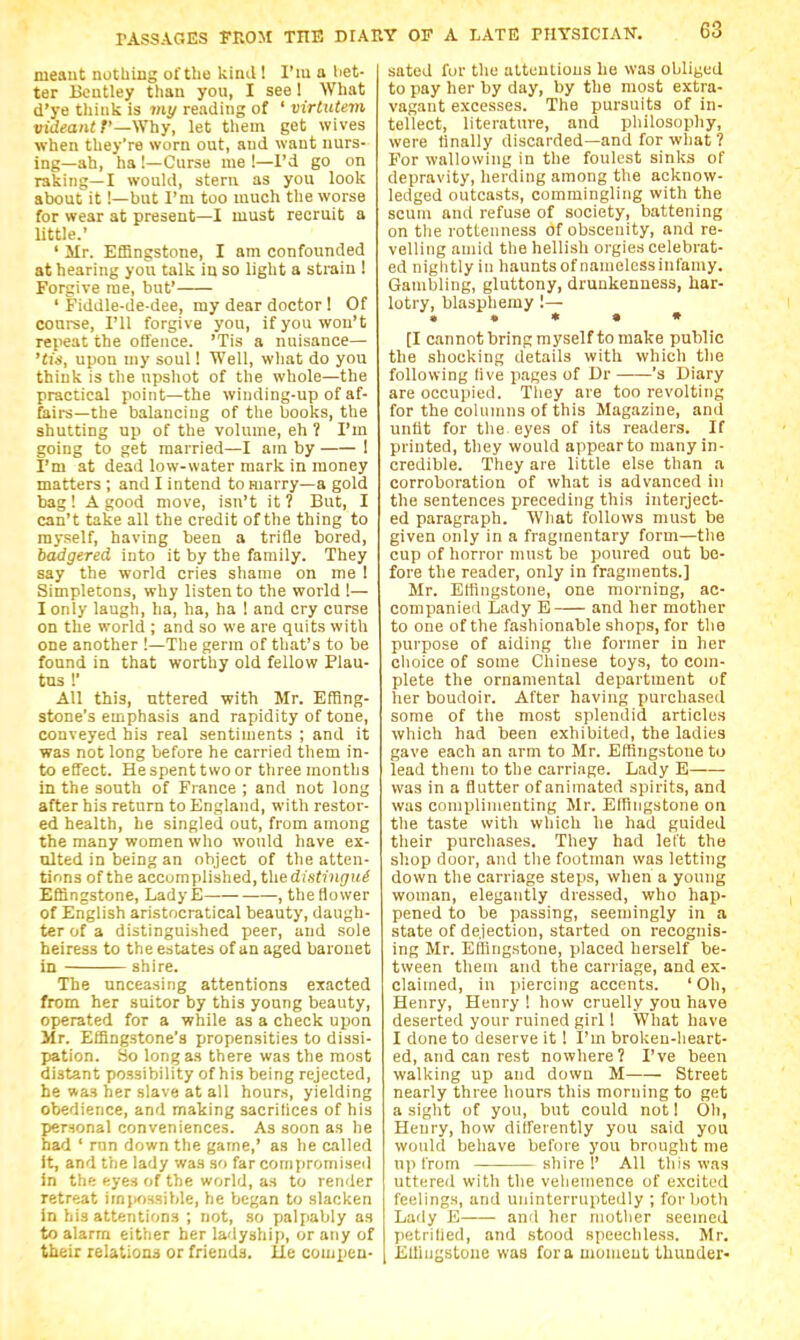 meant nothing of the kind! I'm a liet- ter Boutley than you, I see I What d'ye tliiiik is mi/reading of ' virtutem videantf—Why, let them get wives when they're worn out, and want nurs- ing—ah, ha !—Curse me !—I'd go on raking—I would, stern as you look about it!—but I'm too much the worse for wear at present—I must recruit a little.' ' Mr. Efflngstone, I am confounded at hearing you talk in so light a strain ! Forgive me, but' ' Fiddle-de-dee, my dear doctor! Of coui-se, I'll forgive you, if you won't repeat the offence. 'Tis a nuisance— 'tis, upon my soul! Well, what do you think is the upshot of the whole—the practical point—the winding-up of af- faii-s—the balancing of the books, the shutting up of the volume, eh ? I'm going to get married—I am by ! I'm at dead low-water mark in money matters ; and I intend to marry—a gold bag ! A good move, isn't it ? But, I can't take all the credit of the thing to myself, having been a trifle bored, badgered into it by the family. They say the world cries shame on me ! Simpletons, why listen to the world !— I only laugh, ha, ha, ha ! and cry curse on the world ; and so we are quits with one another !—The germ of that's to be found in that worthy old fellow Plau- tus !' All this, uttered with Mr. Effing- stone's emphasis and rapidity of tone, conveyed his real sentiments ; and it was not long before he carried them in- to effect. He spent two or three months in the south of France ; and not long after his return to England, with restor- ed health, he singled out, from among the many women who would have ex- ulted in being an object of the atten- tions of the accomplished, the d(sf7 )i(7it^ Effingstone, LadyE , the flower of English aristocratical beauty, daugh- ter of a distinguished peer, and sole heiress to the estates of an aged baronet in shire. The unceasing attentions exacted from her suitor by this young beauty, operated for a while as a check upon Mr. EHingstone's propensities to dissi- pation. So long as there was the most distant possibility of his being rejected, he was her slave at all hours, yielding obedience, and making sacrilices of his personal conveniences. As soon as he had ' run down the game,' as he called It, and the lady was so far compromised in the eyes of the world, as to render retreat irnpossible, he began to slacken in his attentions ; not, so palpably as to alarm either her ladyship, or any of their relatioaii or friends, lie compen- sated for the attentions lie was obliged to pay her by day, by the most extra- vagant excesses. The pursuits of in- tellect, literature, and philosophy, were finally discarded—and for what ? For wallowing in the foulest sinks of depravity, herding among the acknow- ledged outcasts, commingling with the scum and refuse of society, battening on the rottenness of obscenity, and re- velling amid the hellish orgies celebrat- ed nightly in haunts of namelessinfamy. Gambling, gluttony, drunkenness, har- lotry, blasphemy 1— • • • • • [I cannotbringmyself to make public the shocking details with which the following live pages of Dr 's Diary are occupied. Tliey are too revolting for the columns of this Magazine, and untit for the eyes of its readers. If printed, they would appearto many in- credible. They are little else than a corroboration of what is advanced in the sentences preceding this interject- ed paragraph. What follows must be given only in a fragmentary form—tlie cup of horror must be poured out be- fore the reader, only in fragments.] Mr. Etfingstone, one morning, ac- companied Lady E and her mother to one of the fashionable shops, for the purpose of aiding tlie former in her choice of some Chinese toys, to com- plete the ornamental department of her boudoir. After having purchased some of the most splendid articles which had been exhibited, the ladies gave each an arm to Mr. Eflingstone to lead them to the carriage. Lady E was in a flutter of animated spirits, and was complimenting Mr. Efflngstone on tlie taste with which he had guided their purchases. They had left the shop door, and the footman was letting down the carriage steps, when a young woman, elegantly dressed, who hap- pened to be passing, seemingly in a state of dejection, started on recognis- ing Mr. Eflingstone, placed herself be- tween them and the carriage, and ex- claimed, in piercing accents. ' Oh, Henry, Henry ! how cruelly you have deserted your ruined girl! What have I done to deserve it ! I'm broken-lieart- ed, and can rest nowhere? I've been walking up and down M Street nearly three hours this morning to get a sight of you, but could not I Oh, Henry, how differently you said you would behave before you brought me up from shire!' All this was uttered with the vehemence of excited feelings, and uninterruptedly ; for both Lady E and her motlier seemed ])etrihed, and stood speechless. Mr. ^ Elliugstoue was for a uionieut thunder-