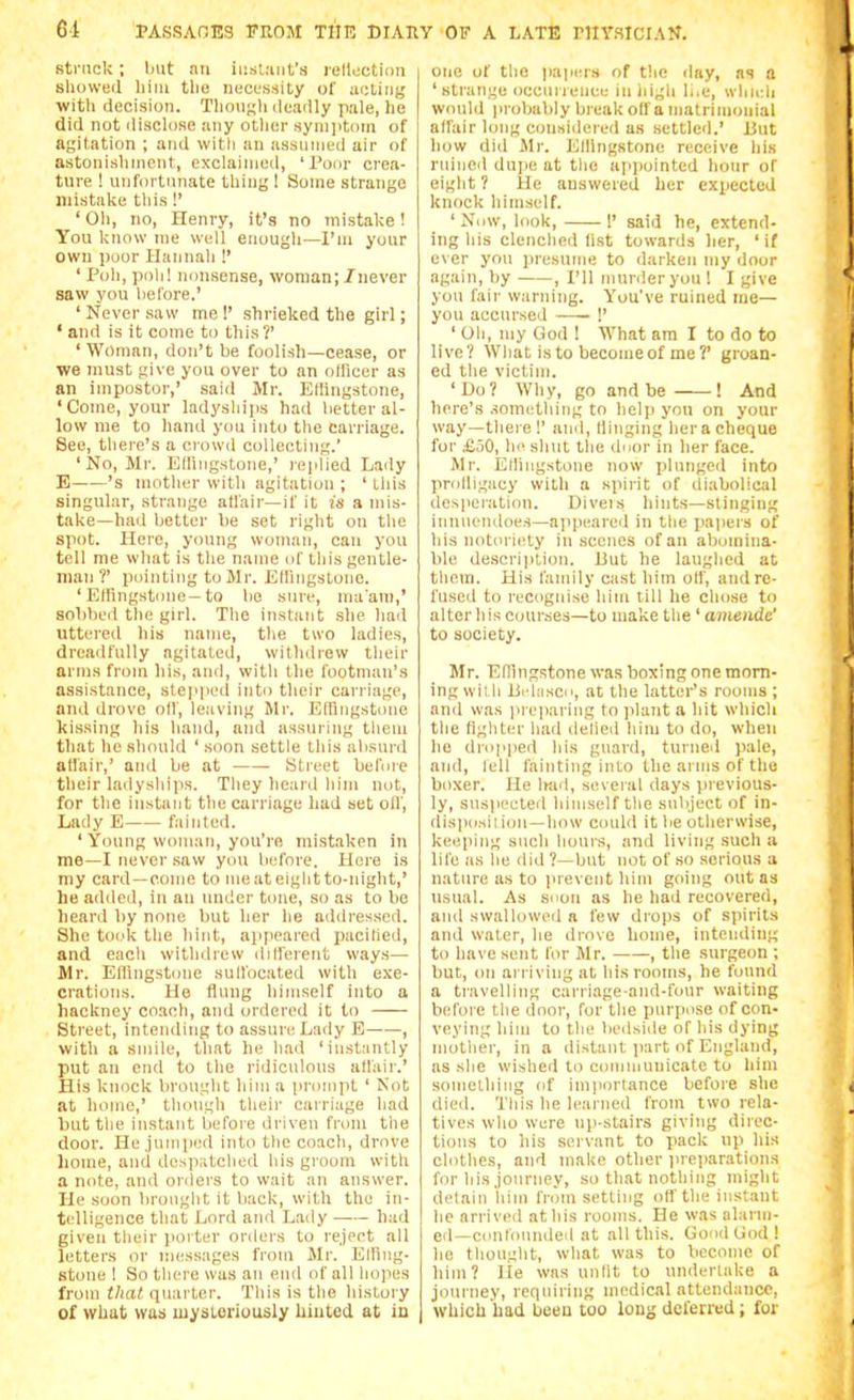 sti-Mck; but nn iiiuliuit's rcllijction showed liiiu the necessity of acting witli decision. Thoii^li deadly pale, he did not disclose any otlier syni]iti)m of agit-ation ; and with an assnnied air of astonislinicnt, exclaimed, 'Pour crea- ture ! unfortunate thing I Some strange mistake tliis!' ' Oh, no, Henry, it's no mistake! You know ine well enough—I'm your own poor Hannah !' ' Poll, poll! nonsense, woman;/never saw you before.' ' Never .saw me !' shrieked the girl; ' and is it come to this ?' 'Woman, don't be foolish—cease, or we must give you over to an officer as an impostor,' said Mr. Ellingstone, 'Come, your ladyships had better al- low me to hand you into the carriage. See, tliere's a crowd collecting.' 'No, Mr. Effingstone,' replied Lady E 's mother with agitation ; ' tliis singular, strange atl'air—if it is a mis- take—had better be set right on tlie spot. Here, young woman, can you tell me what is the name of this gentle- man ?' pointing to Mr. Elhngslono. ' Effingstone-to bo sure, ma'am,' sobbed the girl. The instant she had uttered his name, the two ladies, dreadfully agitated, withiliew their arms from his, and, with the footman's assistance, stepiied into their carriage, and drove olf, leaving Mr. Efniigstone kissing his hand, and assuring them that he should ' soon settle this absurd atl'air,' and be at Street before their ladyships. They heard him not, for the instant the carriage had set oil'. Lady E fainted. ' Young woman, you're mistaken in me—I never saw you before. Here is my card—come to me at eight to-night,' he added, in an under tone, so as to be heard by none but her he addressed. She took the hint, ajijieared ])acilied, and each withdrew diireicnt ways— Mr. Effingstone sull'ocated with exe- crations. He flung himself into a hackney coach, and ordered it to Street, intending to assure Lady E , with a .smile, that he had 'instantly put an end to the ridiculous affair.' His knock brought him a prompt ' Not at home,' though their carriage had but the instant lierore driven from the door. He .jumped into the coach, drove lioine, and despatched his groom with a note, and orders to wait an answer, lie soon brought it back, with the in- telligence that Lord and Lady had given their ]ioi ter orders to reject all letters or messages from Mr. Effing- stone 1 So there was an end of all hopes from that, quarter. This is the history of what was mysteriously Uiuted at io one of the papers of the day, as a ' strange occurrence in high li.e, whieh would |irobably break off a matrimonial affair long considered as settled.' But how did Sir. Ellingstone receive his mined dupe at the appointed liour of eight ? He auswered her expected knock himself. ' Nnw, look, 1' said he, extend- ing his clenched fist towards her, 'if ever you presume to darken my door again, by , I'll murder you ! I give you fair warning. You've ruined me— you accursed !' ' Oh, my God ! What am I to do to live? What is to become of me ?' groan- ed the victim. 'Do? Why, go and be ! And Iiere's .?ometlnng to helji you on your way—there !' and, liiiigiiig hera cheque for £50, he shut the dnor in her face. Mr. Effingstone now plunged into prolligacy with a spirit of diabolical desperation. Diveis hints—stinging iiiiiiiendoes—appeared in the papers of his notoriety in scenes of an aboinina- ble description, liut he laughed at them. His family cast him olf, and re- fused to recognise him till he chose to alter his courses—to ma'ive the ' amende' to society. Mr. Effingstone was boxing one morn- ing wiih Ijehisco, at the lattor's rooms ; and was in eparing to jilaiit a hit which the figliler had delied him to do, when ho dnipped his guard, turned pale, and, lell fainting into the arms of the boxer. He Imd, several days previous- ly, suspected himself tlie subject of in- disposii ion—how could it be otherwise, keeping such hours, and living such a life as he <lid ?—but not of so serious a nature as to prevent him going out as tisual. As soon as he had recovered, and swallowed a few drops of spirits and water, he drove home, intending to have sent for Mr. , the surgeon ; but, on arriving at his rooms, he found a travelling carriage-and-four waiting before the door, for the purpose of con- veying him to the bedside of his dying mother, in a distant jiart of England, as she wished to coiiimuuicate to him something of im|iortance before she died. This he learned from two rela- tives who were np-stairs giving direc- tions to his servant to pack up his clothes, and make other preparations for his journey, so that nothing might detain him from setting off the instant he arriveil at his rooms. He was alariii- eil—contonnded at all this. Good Uod ! he thought, what was to become of him? lie was unlit to underlake a journey, requiring medical attendance, which had been too louj; deferred; for