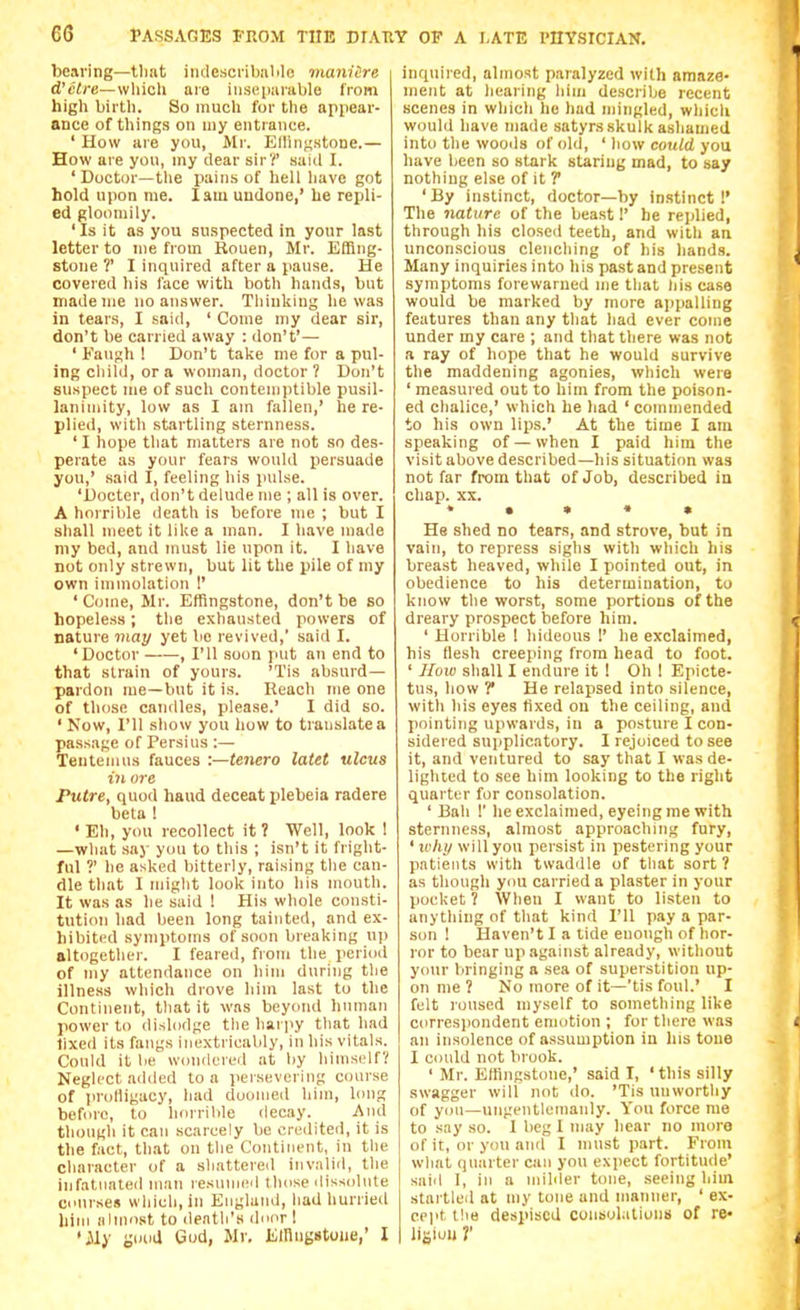 bearing—tliat indescrilmlilc maniire d'etre—which aie iii.se[iarable from high birth. So much for the appear- ance of things on my entrance. ' How are you, Mr. Enin^stone.— How are yon, my dear sir?' said I. ' Doctor—the pains of hell have got hold upon me. lam undone,' be repli- ed gloomily. 'Is it as you suspected in your last letter to me from Rouen, Mr. Efflng- stone ?' I inquired after a pause. He covered his face with both hands, but made me no answer. Thiukiug he was in tears, I said, ' Come my dear sir, don't be carried away : don't'— ' Fanf;h ! Don't take me for a pul- ing child, or a woman, doctor 7 Don't suspect me of such contenjiitible pusil- lanimity, low as I am fallen,' he re- plied, with startling sternness. ' I hope that matters are not so des- perate as your fears would persuade you,' said I, feeling his pulse. 'Docter, don't delude me ; all is over. A horrible death is before me ; but I shall meet it like a man. I have made my bed, and must lie upon it. I have not only strewn, but lit the pile of my own immolation !' ' Come, Mr. Effingstone, don't be so hopeless; the exhausted powers of nature may yet be revived, said I. 'Doctor , I'll soon put an end to that strain of yours. 'Tis absurd- pardon me—but it is. Reach me one of those candles, please.' I did so. ' Now, I'll show you how to translate a passage of Persius :— Tentenuis fauces :—tenero latet ulcus in ore Putre, quod hand deceat plebeia radere beta ! ' Eh, you recollect it 7 Well, look 1 —what say you to this ; isn't it fright- ful ?' he asked bitterly, raising tlie can- dle that I miglit look into his mouth. It was as he said ! His whole consti- tution bad been long tainted, and ex- hibited symptoms of soon breaking up altogether. I feared, from the period of my attendance on him during the illness which drove him last to the Continent, tliat it was beyond human power to dislodge tlie harpy tliat had fixed its fangs inextricably, in his vitals. Could it lie wondered at by liinisclf'i; Neglect added to a persevering course of prolligacy, had doomed him, long before, to horrible decay. And though it can scarcely be credited, it is the fact, that on the Continent, in the character of a shattered invalid, the infatuated man resuniivl those dissolute courses which, in England, liad hurried him almost to death's door 1 •ily good Gud, Mv, Einng»toue,' I inquired, almost paralyzed with amaze- ment at hearing him describe recent scenes in which he had njingled, which would have made satyrs skulk ashamed into the wooils of old, ' how could you have been so stark staring mad, to say nothing else of it T ' By instinct, doctor—by instinct !' The nature of the beast!' he replied, through his closed teeth, and with an unconscious clenching of his hands. Many inquiries into his past and present symptoms forewarned me that liis case would be marked by more ajipalling features than any that had ever come under my care ; and that there was not a ray of hope that he would survive the maddening agonies, which were ' measured out to him from the poison- ed chalice,' which he had 'commended to his own lips.' At the time I am speaking of — when I paid him the visit above described—his situation was not far from that of Job, described in chap. XX. ♦ • • « • He shed no tears, and strove, but in vain, to repress sighs with wliich his breast heaved, while I pointed out, in obedience to his determination, to know the worst, some portions of the dreary prospect before him. ' Horrible 1 hideous 1' he exclaimed, his flesh creeping from head to foot. ' JIuw sliall I endure it I Oh ! Epicte- tus, how ? He relapsed into silence, with his eyes fixed on the ceiling, and pointing upwards, in a posture I con- sidered snjiplicatory. I rejoiced to see it, and ventured to say that I was de- liglited to see him looking to the right quarter for consolation. ' Bah I' he exclaimed, eyeing me with sternness, almost approaching fury, ' lohy will you persist in pestering your patients with twaddle of that sort? as though you carried a plaster in your pocket ? When I want to listen to anything of tliat kind I'll pay a par- son ! Haven't I a tide enough of hor- ror to bear up against already, without your bringing a sea of superstition up- on me ? No more of it—'tis foul.' I felt roused myself to something like corresjiondent emotion ; for there was an insolence of assumption in his tone I could not brook. ' Mr. Effingstone,' said I, ' this silly swagger will not do. 'Tis unwortliy of yon—ungentlemanly. You force me to say so. I beg I may hear no more of it, or you and I must part. From what quarter can you exjiect fortitude' said I, ill a milder tone, seeing hiin startled at my lone and manner, ' ex- cept the despised coiisolaliomi of re- liSiuli T