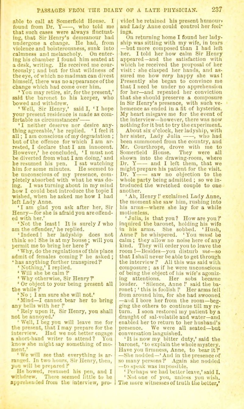 able to call at Somerflekl House. I found from Dr. Y , who told me that such cases were always fluctuat- ing, that Sir Henry's demeanour had undergone a change. He had, from violence and boisterousness, sunk into calmness and melancholy. On enter- ing his chamber I found him seated at a desk, writing. He received me cour- teously ; and but for that wildness of the eye, of which no madman can divest himself, there was no appearance of the change which had come over him. ' You may retire, sir, for the present,' said the baronet to his keeper, who bowed and witlidrew. 'Well, Sir Henry,' said I, ' I hope your present residence is made as com- fortable as circumstances' ' I neither deserve nor desire any- thing agreeable,' he replied. ' I feel it all; I am conscious of my degradation ; but of the offence for which I am ar- rested, I declare that I am innocent. However,' he concIu(ied, ' I must not be diverted from what I am doing,' and he resumed his pen. I sat watcliing him for some minutes. He seemed to be unconscious of my presence, com- pletely absorbed with wliat lie was do- ing. I was turning about in my mind how I could best introduce the topic I wished, when he asked me how I had left Lady Anne. ' I am glad yon ask after her, Sir Henry—for she is afraid you areofl'end- ed with her.' ' Not the least! It is surely / who am the offender,' he replied. 'Indeed! her ladyship does not think so! She is at my house ; will you l^ermit me to bring lier here V ' Why, do the regulations of this place admit of females coming ?' lie asked ; 'has anything further transpired?' ' Nothing,' I replied. ' Will she be calm ?' ' Why otherwise. Sir Henry? ' Or object to your being present all the while ?' ' No ; I am sure she will not.' 'Mind—I cannot bear her to bring any bells with her !' ' Rely upon it, Sir Henry, yon shall not be annoyed.' ' Well, I beg yon will leave me for the present, that I may prepare for the interview. Had we not better engage a short-hand writer to attend? You know she might say something of mo- ment.' ' We will see that everything is ar- ranged. In two liours, Sir Henry, then, yon will be pre|iared T He bowed, restuned his pen, and I withdrew. Tliere seemed little to be BiJprehended from the intervieiv, pro- vided he retained his present humouri and Lady Anne could control her feel' ings. On returning home I found her lady- ship was sitting with my wife, in tears —but more composed than I had left her. I told her how calm Sir Henry appeared—and the satisfaction witli which he received the proposal of her visit: she clasped her hands, and as- sured me how very happy she was I Presently she began to convince me that I need be under no apprehension for her—and repeated her conviction that she should preserve a comjiosure in Sir Henry's presence, with such ve- hemence as ended in a lit of hysterics. My heart misgave me for the event of the interview—however, there was now nothing for it but to try the experiment. About six o'clock, her ladyship, with her sister. Lady Julia , who had been summoned from the country, and Mr. Courthrope, drove with me to Somertield House. They were all shown into the drawing-room, where Dr. Y and I left them, that we might prepare his patient for the visit. Dr. Y saw no objection to the whole party being admitted ; so we in- troduced the wretched couple to one another. ' Ah, Henry 1' exclaimed Lady Anne, the moment she saw him, rushing into his arms—where she lay for a while motionless. 'Julia, is that you? How are you?' inquired the baronet, holding his wife in his arms. She sobbed. 'Hush, Anne 1' he whispered. ' You muxt be calm; they allow no noise here of any kind. They will order you to leave the room !—Besides—you disturb me—so that I shall never be able to get through the interview 1' All this was said with composure ; as if he were unconscious of being the object of his wife's agoniz- ing attentions. Her sobs became louder. 'Silence, Anne 1' said the ba- ronet ; ' this is foolish !' Her arms fell from around him, for she had swooned —and I bore her from the room—beg- ging the others to continue till my re- turn. I soon restored my jjatient by a draught of sal-volatile and water—and enabled her to return to her husband's presence. We were all seated—but conversation languished. 'It is now my bitter duty,' said the baronet, ' to explain the whole mystery. Have you lirniness, Anne, to bear it?' —She nodded—'And in the presence of .so many jiersons?' Again she nodded —to spuak was imjiossiljle. ' Perhaps we had betl(!r leave,' .said I. ' Nut one of you, unli'ss you wish. The more witnesses of truth the belter,'