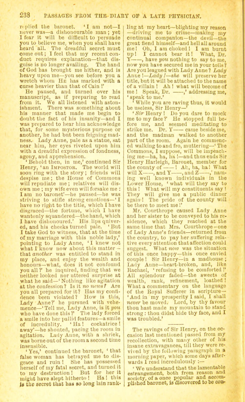 pplied tlie baronet. 'I am not—I never was—a dislionourable man ; yet I fear it will be ditDcult to jiersuade you to believe me, wlien you .sliall have heard all. The dreadful secret must come out; I feel that my recent con- duct requires explanation—tliat dis- guise is uo longer availing. The hand of God has brought me hither, and is heavy upon me—you see before you a wretch whom He has marked with a curse heavier than tliat of Cain !' He paused, and turned over his manuscript, as if preparing to read from it. We all listened with aston- ishment. There was something about his manner that made me begin to dcmbt the fact of his insanity—and I was prepared to hear him acknowledge that, for some mysterious purpose or another, he had but been feigning mad- ness. Lady Anne, pale as a statue, sat near him, her eyes riveted upon him with a dreadful expression of fondness, agony, and apprehension. 'Behold then, in me,'continued Sir Henry, 'an Impostor. The world will soon ring with the story ; friends will despise me ; the House of Commons will repudiate me; relatives will dis- own me ; my wife even will forsake me : I am no baronet'—he paused—he was striving to stifle strong emotions—' I have no right to the title, which I have disgraced—the fortune, wliich I have wantonly squandered—the hand, whicli I have dishonoured.' His lips quiver- ed, and his cheeks turned pale. ' But I take God to witness, that at the time of ray marriage with this noble lady,' pointing to Lady Anne, 'I knew not what I know now about this matter - that another was entitled to stand in my place, and enjoy tlie vvealtli and honours—wliat, docs it not confound you all ?' he inquireil, Hnding that we neither looked nor uttered surprise at what he said—' Notliing like agitation at the confession? Is it ?io ncicsf Are you all prepared for it? Has my conli- ilence been violated? How is this. Lady Anne?' he pursued with vehe- mence—'Tell me, Lady Anne, is it you who have done this?' The lady forced a smile into her palliil features—a smile of incredulity. ' Ha! cockatrice ! away'—he shouted, pacing the room in agitation. Lady Anne, witli a shriek, was borne out of the room a second time insensible. 'Yes,' continued the baronet, 'that false woman has betrayed me to dis- grace and ruin ! She has possessed herself of my fatal secret, and turned it to my destruction! But for her it miglit have slept hitherto ! Ha! this It the secret that has so long lain rank- ling at my lieart—blighting my reason —driving me to crime—making my continual companion—the devil—the great Hend himself—and hell all around mel Oh, I am choked 1 I am burnt up 1 I cannot bear it! What, Dr. Y , have you nothing to say to me, now you have secured mein your toils? Are you leagued with Lady Anne ? Lady Anvie \—Lady !—she will preserve her title, but it will be attached to the name of a villain ! Ah! what will become of mc ! Speak, Dr. ,' addressing me, ' speak to me.' ' While you are raving thus, it would be useless. Sir Henry—' ' Sir Henry ! Do you dare to mock me to my face ?' He stopped full be- fore me, and seemed meditating to strike me. Dr. Y came beside me, and tlie madman walked to another part of the room. Again he commenc- ed walking to and fro, muttering—' The Commons, I suppose, will be impeach- ing me—ha, ha, ha '—and thus ends Sir Henry Harleigh, Baronet, member for the county of 1 Ah, ha, ha! What will X , and Y ■, and Z ,' nam- ing well known individuals in the Lower House, ' what will they say to this ! What will my constituents say ! They will give me a public dinner again 1 The pride of the county will be tliere to meet me!' Mr. Courthrope caused Lady Anne and her sister to be conveyed to his re- sidence, which they reached at the same time that Mrs. Courthrope-one of Lady Anne's friends—returned from the country, to pay her suffering rela- tive every attention that affection could suggest. What now was the situation of tliis once happy—this once envied couple ! Sir Henry—in a madhouse ; Lady Anne—heart-broken, and, like Rachael, ' refusing to be comforted !' All splendour faded—the sweets of wealth, rank, refinement, loathed ! What a commentary on the language of the Royal Sufferer in scripture — 'And in my prosperity I said, I shall never be moved. Lord, by thy favour thou hast made my mountain to stand strong : thou didst hide thy face, and I was troubled.' The ravings of Sir Henry, on the oc- casion last mentioned jiassed from my recollection, with many other of his insane extravagances, till they were re- vived by the following paragraph in a nmrning paper, which some days after- waids 1 read incredulously :— ' We understand that the lamentable estrangement, both from reason and society, of a onoe popular and accom- plished bai-onet, is discovered to be con-