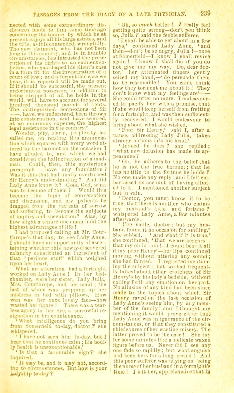 hected with some extradriUnaiy dis- closures mude to liiiu some time atjo oonceriiiiig the tenure by which he at present eiijoys all his large estates, and the ti^Ie. as it is contended, wrongfully. The new ilaimant, who has notheen l''ng in this country, and is in humble ciri'unistances, has intrusted the prose- cation of his rights to an eminent so- licitor, who has shaped his client's case in a form lit for the investigation of a court of la\v ; and a formid.ible case we hear, it is reported will be made out. If it should be successful, the present unfortunate possessor, in addition to beina stripped of all he holds in the world, will have to account for several hundred thousand pounds of rents. The distiniruished connexions of Sir . have, we understand, been thrown into consternation, and have secured, at an enormous expense, the highest legal assistance in the country.' Wonder, pity, alarm, i«rplexity, as- s.ailed me, on readins; tliis annuncia- tion which squ.ired with every word ut- tered by the baronet on the ucca.sion I have ailinled to, and wliich we had considered tlie hallucination of a irmd- inan. Could, then, tliis mysterious paragrapli — have any foundation ? Was it tliis that had finally overturned Sir Henry's understanding! ? And did Lady Anne know it? Good God, what was to become of tlieni ? Would this become die tojiic of conversation and di.scussion, and my patients be dragged from the retreats of sorrow and sutTering, to become the subjects of inquiry and speculation? Alas, by how slight a tenure does man hold tlie highest advantages of life ! I liad proposed calling at Jlr. Cour- thrope's that day, to see Lady Anne. I should have an opportunity of ascer- taining whether this newly-discovered calamity cons'.itnted an ingredient of that ' perilous stufT which weighed upon her heart. What an alteration had a fortnight worked on Lndy Anne ! In lier bed- chamber, were her sister, Lady Julia, Mrs. Courtiirope, and her maid ; the last of whom was prNp).iiig up her mistress in bed with jmIIows. How wan was her once lovely face—how wa.sted her figure I There was a tear- k-s.s agony in her eye, a sorrowful re- signation in hei countenance. 'Wliat intelligence do you bring from .Soineriield to-day, doctor ? she whispered. ' I have not seen him to-day, but I hear that he continnes calm ; his bodi- ly health is unexceptionable.' 'Is that a favouraVjle sign? she inquired. ' It rnay be, and it may not, accord- Inz to circnm^'ances. But how is your UudftUip lo-day T ' Oh, so wivc/i better ! 1 really fed getting quite strong—don't you think so, Julia ?' said the feeble sufferer. ' I shall be able to get about in a few days,' continued Lady Anne, ' and then—don't be so angry, Julia 1—once at Somerticdd—I know I shall revive again I I know I shall die if you do not give nie my way. Do, dear doc- tor,' her attenuated fingers gently seized my hand,—' do persuade theiu to be reasonable ! You can't tliink how they torment me about it ! They don't know what my feelings are' She could utter no more. I endeavour- ed to pacify her with a promise, that if she would keep herself from fretting for a fortnight, and was then sufRcient- ly recovered, I would endeavour to bring about what she wished. ' Poor Sir Henry,' said I, after a pause, addressing Lady Julia, ' takes strange notions into his head.' ' Indeed he floes !' she replied ; ' what new delusion has made its ap- pearance ?' 'Oil, he adheres to the belief that he is not the true baronet; that he has no title to the fortune he holds !' No one made any rejdy ;and I feltem- barras.sed on account of having allud- ed to it. I mentioned another subject but in vain. ' Doctor, you must know it to be true, that there is another who claims my huslaiul's title and fortune !' wdiispered Lady Anne, a few ndnutea afterwards. ' You smile, doctor : but niy hus- band found it no occasion for smiling.' •She sobbed. 'And what if it is true, she continued, 'that we are beggars— that my cliihl—oh !—I couM bear it all if my iioor Henry'—her lips continued moving, without uttering any sound ; she had fainted. I regretted mention- ing the subject ; but we had frequent- ly talkeil about other crotchets of Sir Henry's by his laily's bedside, wit-houfc calling fnrtli liny emotion on her jiart. No allusion of any kind had been since made to the topics about which Sir Henry raved on the last occasion of Lady Anne's seeing him, by any mem- ber of the family; and I thought my mentioning it would prove eitlier that Lady Anne was in ignorance of tlie cir- cumstances, or that they constituted a chief source ofher wasting misery. The latter proved to be the case ! She lay for some minutes like a delicate waxen figure before us. Never did I see any one fade sorai'idly; but what anguish h:id been hers for a long pei iml ! And this poor sullerer was relying on being thenuiseof berbusband in a t'ortniglit'K tiljie ! I iidl l.er, ul)piel,cii.-.i\ e ll.ut iu