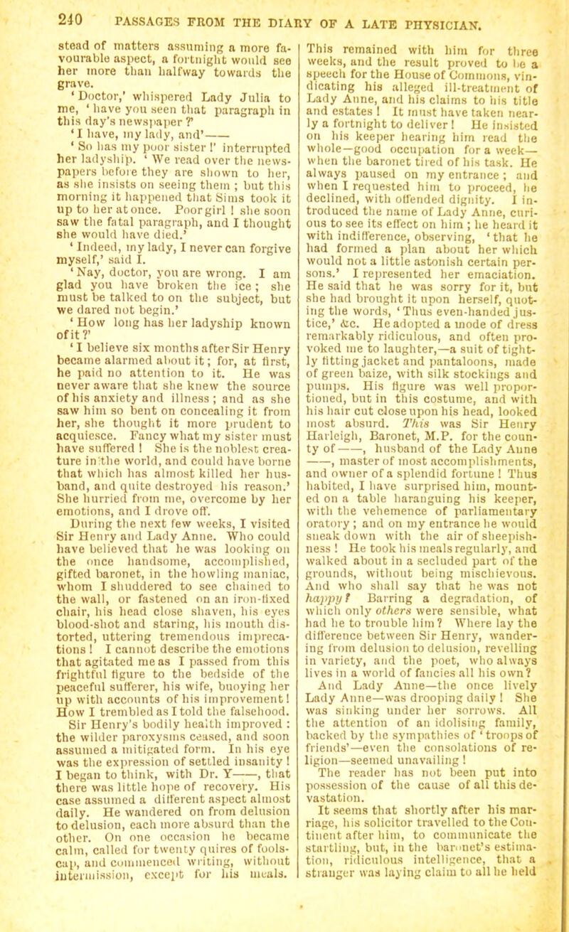 stoad of matters assuming a more fa- vourable aspect, a fortnight would see her more than halfway towards the grave. 'Doctor,' whispered Lady Julia to me, ' have you seen that paragrapli in this day's newsjiaper T 'I have, my lady, and' ' So lias niy poor sister 1' interrupted her ladyship. ' We read over the news- papers before they are shown to her, as she insists on seeing them ; but this morning it happened that Sims took it up to her at once. Poorgirl 1 she soon saw the fatal paragraph, and I thought she would have died.' ' Indeed, my lady, I never can forgive myself,' said I. ' Nay, doctor, you are wrong. I am glad you have broken the ice ; she must be talked to on the subject, but we dared not begin.' 'How long has her ladyship known of it?' ' I believe six months after Sir Henry became alarmed about it; for, at first, he paid no attention to it. He was never aware tliat she knew the source of his anxiety and illness; and as she saw him so bent on concealing it from her, she thought it more prudent to acquiesce. Fancy what my sister must have sutfered ! She is the noblest crea- ture in:the world, and could have borne that which has almost killed her hus- band, and quite destroyed his reason.' She hurried from me, overcome by her emotions, and I drove oft'. During tlie next few weeks, I visited Sir Henry and Lady Anne. Who could have believed that he was looking on the once handsome, accomplished, gifted liaronet, in the howling maniac, whom I shuddered to see chained to the wall, or fastened on an irnn-tixed chair, his head chjse shaven, his eyes blood-shot and staring, his mouth dis- torted, uttering tremendous impreca- tions ! I cannot describe the emotions that agitated me as I passed from this friglitful tigure to the bedside of the peaceful sutferer, his wife, buoying her up with accounts of his improvement! How I trembled as I told the falsehood. Sir Henry's bodily health improved : the wilder paroxysms ceased, and soon assumed a mitigated form. In his eye was the expression of settled insanity 1 I began to think, with Dr. Y , tliat there was little hope of recovery. His case assumed a dilferent aspect almost daily. He wandered on from delusion to delusion, each more absurd than the other. On one occasion he became calm, called for twenty quires of fools- cap, and Commenced writing, without iutennission, except for his meals. This remained with him for three weeks, and the result proved to be a speech for the House of Commons, vin- dicating his alleged ill-treatiiKMit of Lady Anne, and his claims to his title and estates 1 It must have taken near- ly a fortnight to deliver I He insisted on his keeper hearing him read tlie whole—good occupation for a week— when the baronet tii ed of his task. He always paused on my entrance ; and when I requested him to proceed, he declined, with oUended dignity. I in- troduced the name of Lady Anne, curi- ous to see its effect on him ; he heard it with inditl'erence, observing, 'that he had formed a plan about her which would not a little astonish certain per- sons.' I represented her emaciation. He said that he was sorry for it, but she had brought it upon herself, quot- ing the words, 'Tlius even-handed jus- tice,' Aic. Heaiiopted a mode of dress remarkably ridiculous, and often pro- voked me to laughter,—a suit of tight- ly fitting jacket and pantaloons, made of green baize, with silk stockings and pumps. His llgure was well propor- tioned, but in this costume, and with his hair cut close upon his head, looked most absurd. I'his was Sir Henry Harleigh, Baronet, M.P. for the coun- ty of , husband of the Lady Anne , master of most accomplishments, and owner of a splendid fortune ! Thus habited, I liave surprised him, mount- ed on a table haranguing his keeper, with tlie vehemence of parliamentary oratory ; and on my entrance he would sneak down with the air of sheejiish- ness ! He took liis meals regularly, and walked about in a secluded part of the grounds, without being mischievous. And who shall say that he was not happy t Barring a degradation, of wliicli only others were sensible, what had lie to trouble him? Where lay the difference between Sir Henry, wander- ing from delusion to delusion, revelling in variety, and the poet, who always lives in a world of fancies all his own? And Lady Anne—the once lively Lady Anne—was drooping daily 1 She was sinking under her sorrows. All the attention of an idolising family, backed by the sympathies of 'troopsof friends'—even the consolations of re- ligion—seemed unavailing! The reader has not been put into possession of the cause of all this de- vastation. It seems that shortly after his mar- riage, his solicitor travelled to the Con- tinent after liim, to communicate tlie startling, but, in the bamnet's estima- tion, ridiculous intelligence, that a stranger was laying claim to all he held