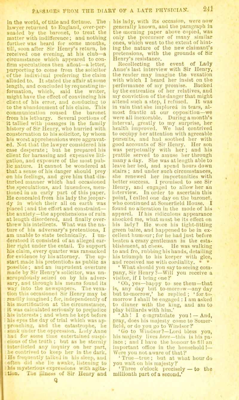 in the world, of title and tbitiiuf. The lawyer returned to Eni;Ianil, over-per- suailed liy the baronet, to treat the matter with iiiditlei'euce ; and nothing furtlier was heard for some months, till, soon after Sir Henry's return, he received one evening, at his club—a circumstance whicli apjieared to con- lirni speculations then artoat—a letter, imrportins to come from the solicitor cfthe indivi'iual preferring the claim alluded to. It stated the ad'air ntsome lenj;th, and concluded by requesting in- formation, wliich, said tlie writer, might have tlie effect of convincing his client of his error, and conducing to to the abandonment of his claim. This communication roused the baronet from his lethargy. Several portions of it tallied with jiassages in the family history of Sir Henry, who hurried with consternation to his solicitor, by whom his worst apprehensions were aggravat- ed. Not that the lawyer considered his case des]>erate ; but he prepared his client for harassing and expensive liti- gation, and exposure of the most pub- lic nature. It cannot be wondered at that a sense of his danger should prey on his feelings, and give him that dis- turbed manner which had occasioned the speculations, and inuendoes, men- tioned in an early part of this jiaper. He concealed from his lady the jeopar- dy in which their all on earth was placed :and the efl'ort and constraint— the anxiety—the apprehensions of ruin at length disordered, and Anally over- threw his intellects. What was the na- ture of his adversary's pretentions, I am unable to state technically. I un- derstood it consisted of an alleged ear- lier riglit under the entail. To support his claim, every quarter was ransacked for evidence tiy his attorney. The up- start made his pretentiobs as public as possible; and an imi)rudent overture made by Sir Henry's solicitor, was un- scrupulously seized on by his adver- sary, and tlirough his means found its way into the newspapers. Tlie vexa- tion this occasioned Sir Henry may be readily imagined ; for, independently of his mortification at the circumstance, it was calculated seriously to prejudice . his interests ; and when he kejit before his eyes the day of trial which was ap- ; proachin:;, and the catastrojihe, lie sunk under the opjpression. L uly Anne had for some time entertained susjji- cions of the truth ; but as he sternly interdicted any inquiry on her part, he contrived to keep her in the dark. He frequently t.'ilkej In his slee[>, and often did she lie awake, listening to his mysterious expre-isions with agita- '.tiuD, XUe iilucis of Sir Ueury and Q his lady, with its occasion, were now generally known, and the paragraph in tlie morning paper above copied, was only the prec.uisor of many similar ones, which went to the extent of hint- ing the nature of the new claimant's pretensions, with the grounds of Sir Henry's resistance. Recollecting the event of Lady Anne's last interview with Sir Henry, the reader may imagine the vexation with which I heard her insist on the performance of my promise. Backed by the entreaties of her relatives, and my conviction of the danger that might attend such a step, I rtdiiscd. It was in vain that she implored in tears, al- most frantic at our opposition—we were all inexorable. During a month's interval, greatly to my surprise, her health improved. We had contrived to occupy her attention with agreeable pursuits, and had soothed her with good accounts of Sir Henry. Her son was perpetually with her; and his prattle served to amuse her through many a ilay. She was at length able to leave her bed, and speml hours down stairs ; and under such circumstances, she renewed her importunities with better success. 1 promised to see Sir Henry, and engaged to allow her an interview. In order to ascertain this point, I called one day on the baronet, who continued at Somerlield House. I found no alteration in the mode of his apparel. If his ridiculous appearance shocked me, what must be its ell'ect on his lady? He wore his tight-Htting green baize, and happened to be in ex- cellent humour; for he had just before beaten a crazy gentleman in the esta- blishment, at chess. He was walking to and fro, rubbing his hands, detailing his triumph to his keeper with glee, and received me with cordiality. * * ' What shouM you say to seeing com- pany, Sir Henry?—Will you receive a visitor, if 1 bring one ?' ' Oh, yes—happy to see them—that is, any day but to-morrnw—any day but to-morrow,' he replied; ' fiu'to- morrow I shall be engaged : I am asked to dinner with the king, and am to play billiards with him.' 'Ah! I cingratulate you ! —And, pray, does his majesty come to Sonier- tield, or do you go to'Wiiids<u'?' 'Go to Windsor?—Loid bless you, his majesty lives Aficc—this is his pa- lace ; and I have the honour to till an important office in the household !— Were you not aware of that?' 'True—true; but at what hour do you wait on his majesty?' 'Three o'clock precisely — to the millionth part of a secoud.