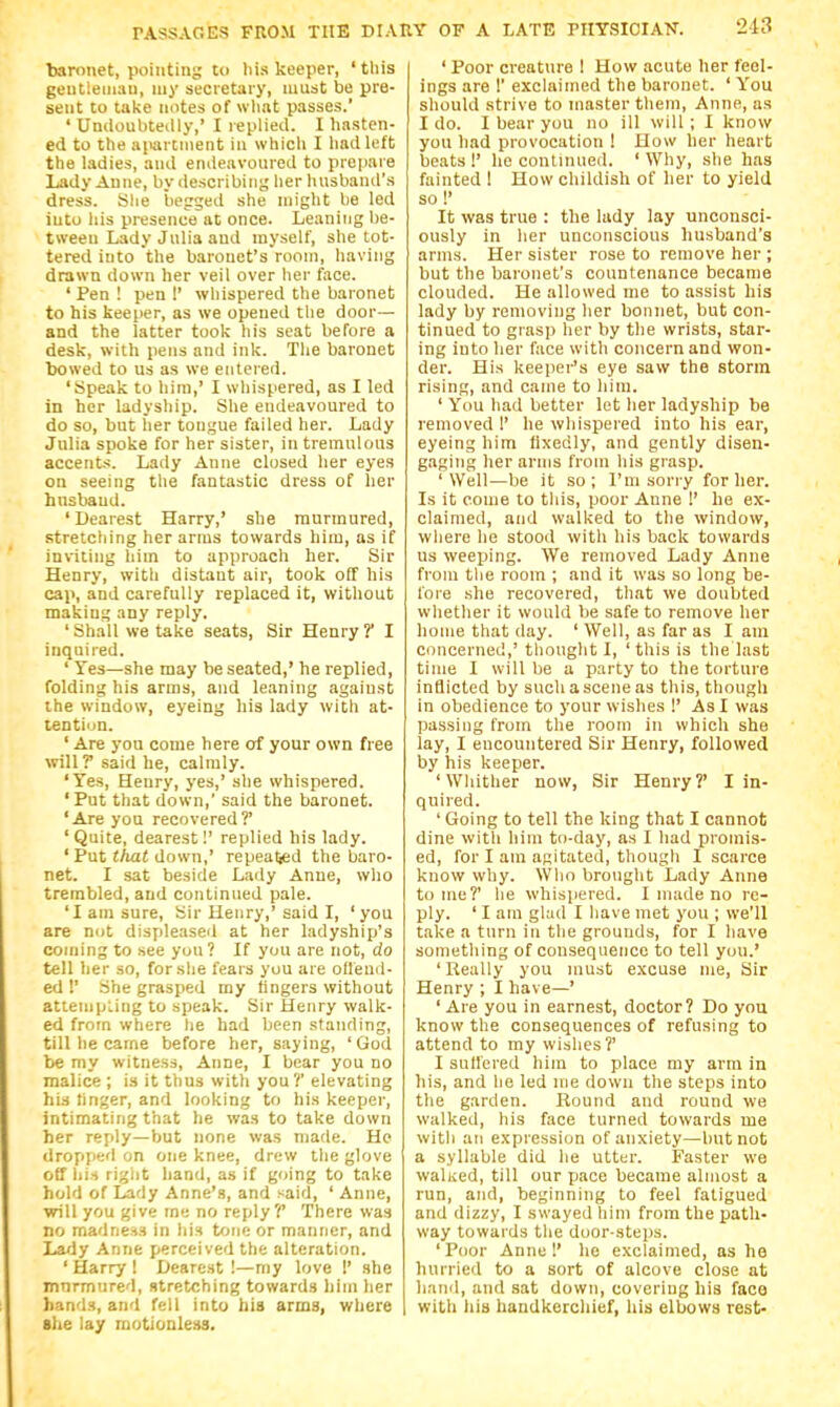 baronet, pointing to liis keeper, 'this geutieinau, niy secretary, must be pre- sent to take notes of what passes.' ' Undoubteilly,' I replied. I hasten- ed to the ai>artnient in whicli I had left the ladies, and endeavoured to prepare Lady Anne, by ilescribiiig her husband's dress. She begged she might be led into his presence at once. Leaning be- tween Lady Julia and myself, she tot- tered into the baronet's room, having drawn down her veil over her face. ' Pen ! pen 1' whispered the baronet to his keeper, as we opened tlie door— and the latter took his seat before a desk, with pens and ink. Tlie baronet bowed to us as we entered. 'Speak to him,' I wliispered, as I led in her ladyship. She endeavoured to do so, but her tongue failed her. Lady Julia spoke for her sister, in tremulous accents. Lady Anne closed her eyes on seeing the fantastic dress of her husband. ' Dearest Harry,' she murmured, stretcliing her arms towards him, as if inviting him to approach her. Sir Henry, with distant air, took off his cap, and carefully replaced it, without making any reply. 'Shall we take seats. Sir Henry? I inquired. ' Tes—she may be seated,' he replied, folding his arms, and leaning against ihe window, eyeing his lady witli at- tention. ' Are you come here of your own free vn\l? said he, calmly. 'Yes, Henry, yes,' she whispered. 'Put that down,' said the baronet. 'Are you recovered?' ' Quite, dearest!' replied his lady. ' Put that down,' repealjed the baro- net. I sat beside Lady Anne, wlio trembled, and continued pale. 'I am sure. Sir Henry,' said I, ' you are not displeased at her ladyship's coming to see you ? If you are not, do tell her so, forslie fears you are offend- ed !' She grasped my Bngers without attempling to speak. Sir Henry walk- ed from where lie had been standing, till lie carne before her, saying, 'God be my witness, Anne, I bear you no malice ; i.s it thus with you ?' elevating his linger, and looking to his keeper, intimating that he was to take down her reply—but none was made. He dropped on one knee, drew the glove off his riglit hand, as if going to take hold of lidy Anne's, and said, ' Anne, will you give me no reply?* There was no madness in his tone or manner, and Lady Anne perceived the alteration. ' Harry ! Dearest !—my love 1' she mnrmured, stretching towards liim her hands, and fell into hia arms, where she lay motionless. ' Poor creature ! How acute her feel- ings are 1' exclaimed the baronet. ' You should strive to master them, Anne, as I do. I bear you no ill will; I know you had provocation ! How her heart beats 1' he continued. ' Why, she has fainted I How childish of her to yield so!' It was true : the lady lay unconsci- ously in her unconscious husband's arms. Her sister rose to remove her ; but the baronet's countenance became clouded. He allowed me to assist his lady by removing lier bonnet, but con- tinued to grasp her by the wrists, star- ing into her face with concern and won- der. His keeper's eye saw the storm rising, and came to him. ' You had better let her ladyship be removed !' he wliispered into his ear, eyeing him fixedly, and gently disen- gaging her arms from his grasp. 'Well—be it so; I'm sorry for her. Is it come to this, poor Anne I' he ex- claimed, and walked to the window, where lie stood with his back towards us weeping. We removed Lady Anne from the room ; and it was so long be- fore .she recovered, that we doubted whether it would be safe to remove her home that day. ' Well, as far as I am concerned,' thought I, 'this is the last time I will be a party to the torture inflicted by such a scene as this, though in obedience to your wishes !' As I was passing from the room in which she lay, I encountered Sir Henry, followed by his keeper. 'Whither now, Sir Henry?' I in- quired. ' Going to tell the king that I cannot dine witli him to-day, as I had promis- ed, for I am agitated, though I scarce know why. Who brought Lady Anne tome?' he whispered. I made no re- ply. ' I am gl;id I have met you ; we'll take a turn in the grounds, for I have something of consequence to tell yon.' ' Really you must excuse me. Sir Henry ; I have—' ' Are you in earnest, doctor? Do you know the consequences of refusing to attend to my wishes?' I suffered him to place my arm in his, and he led me down the steps into the garden. Round and round we walked, his face turned towards me with an expression of anxiety—but not a syllable did he utter. Faster we walived, till our pace became almost a run, and, beginning to feel fatigued and dizzy, I swayed him from the path- way towards the door-steps. 'Poor Anne 1' he exclaimed, as he hurried to a sort of alcove close at liiiud, and sat down, covering his face with his handkercliief, his elbows rest-