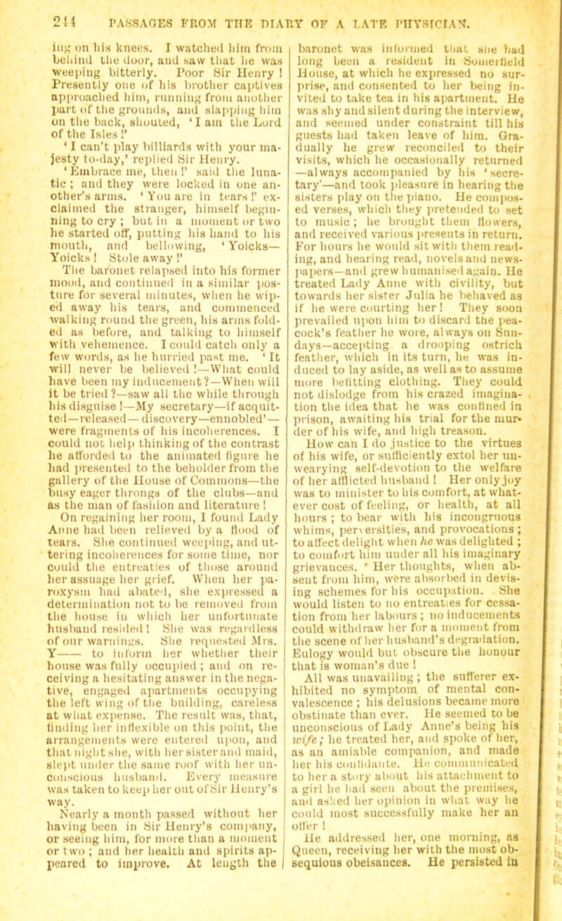 inti on his knees. I watched liim fnjin beliinJ the iloor, and saw tliat he was ■weeping bitteily. Poor Sir Henry I Presently one of liis lirotlier captives api)roaclied liini, ninnint! fi'om aiiotlier part of the groiuiils, and slapping him on the bacli, shouted, 'I am tlie Lord of the Isles 1' ' I can't play billiards with your ma- jesty to-day,' replied Sir Henry. ' Embrace me, tlien !' said the luna- tic ; and they were locked in one an- other's arms. 'Youaie in tears!' ex- claimed the stranger, himself begin- ning to cry ; but in a moment or two he started off, putting his hand to his mouth, and bellowing, ' Yoicks— Yoicks ! Stole away !' The baronet relapsed into his former mood, and continued in a similar [los- tnre for several minutes, wlien he wip- ed away his tears, and commenced walking round the green, his arms fold- ed as before, and talking to himself with vehemence. I conld catch only a few words, as he hurried past me. ' It will never be believed 1—What could have been my inducement?—When will it be tried ?—saw all the while through his di.sgnise !—My secretary—if acquit- ted—released— discovery—ennobled'—■ were fragments of his iucolierences. I could nol, help thinking of the contrast he afforded to the animated figure he liad jiresented to the beholder from the gallery of the House of Commons—the busy eager throngs of the clubs—and as the man of fashion and literature ! On regaining herroonj, I found Lady Anne had been relieved by a Hood of tears. She continued weeping, and ut- tering incoherences for some time, nor could the entreaties of those around her assuage her grief. When her pa- roxysm had abated, she expressed a deleriniiiation not to be removed from the house in which her unfortunate husband resided ! She was regardless of our warnings. She retpiested iMrs. Y to iulorm lier whether their house was fully occnjiied ; and on re- ceiving a hesitating answer in the nega- tive, engaged apartments occupying the left wing of the buihling, careless at what expense. The result was, that, linding her inliexible on this jioint, the arrangeiuents were entered upon, and that night she, with her sister and maiil, slept under the same roof with her un- conscious husband. Every measure was taken to keep her out of Sir Henry's way. Nearly a month passed without her having been in Sir Henry's com|iany, or seeing him, for iiuue than a moment I or two ; and her health and spirits ap- peared to improve. At length the | baronet was inloiined that sue had long been a resident in Somcrlleld House, at which he expressed no sur- ]irise, and consented to her being in- vited to take tea in his apartmejit. He was shy and silent during the interview, and seemed under constraint till his guests had taken leave of hira. Gra- dually he grew reconcileii to their visits, which he occasionally returned —always accompaidcd by his 'secre- tary'—and took jileasure in hearing the sisters play on the piano. He compo.s- ed verses, which they iiretended to set to music; he brought them Hoivers, and receiveil various lu'cseuts in return. For hours he would sit with them read- ing, and hearing read, novels and news- jiapers—and grew humanised again. He treated Lady Anne with civility, but towards her sister Julia he behaved as if he were courting her! They soon prevailed njion him to discard the pea- cock's feather he wore, always on Sun- days—accepting a drooping ostrich feather, which in its turn, he was in- duced to lay aside, as well as to assume more l>elitting clothing. Tliey could not dislodge from his crazed imagina- tion the idea that he was contined in prison, awaiting his trial for the mur- der of his wife, and high treason. How can I do justice to the virtues of his wife, or suHiciently extol her un- wearying self-devotion to the welfare of her afflicted husband ! Her only joy was to minister to his comfort, at what- ever cost of feeling, or health, at all hours ; to bear with his incongruous whims, perversities, and provocations; to affect delight when Ac was delighted ; to comfort him under all his imaginary grievances. ' Her thoughts, when ab- sent fi'om him, were absorbed in devis- ing schemes for his occupation. She would listen to no entreaties for cessa- tion from her labours ; no inducements could withdraw lier for a moment from the scene of her husband's degradation. Eulogy would but obscure the honour that is woman's due 1 All was unavailing ; the sufferer ex- hibited no symptom of mental con- valescence ; his delusions became more obstinate than ever. He seemed to be unconscious of Lady Anne's being his loij'e; he treated her, and spoke of her, as an amiable companion, and made • her his ccmlidante. He communicated to her a story about his attachment to a girl he liail seen about the premi.ses, and aslicd her opinion in what way he could most successfully make her an oiler ! He addressed her, one morning, as Queen, receiving her with the most ob- sequious obeisances. He persisted In