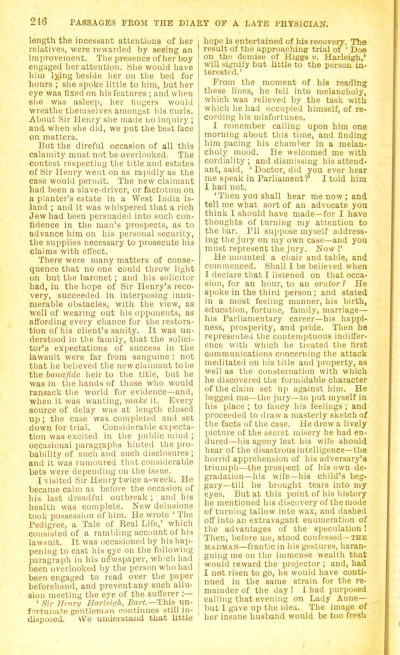 length the incessant attentions of her rohitives, were rewarded by seeing an imiirovement. Tlie presence of lier boy engaged her attention. «lie wonid liave him Ijiing beside her on tlie bed for hours ; slie spoke little to him, butlier eye was fixed on liis features ; and wlien she was asleep, lier lingers would wreatlie tlieniselves amongst his curls. About Sir Heni'y slie made no inquiry ; and when slie did, we put the best face on matters. But the direful occasion of all this calamity must not be overloolted. Tlie contest respecting the title and estates of Sir Henry went on as rapidly as the case would permit. The new claimant had been a slave-driver, or factotum on a planter's estate in a West India is- land ; and it was whispered that a rich Jew had been persuaded into such con- fidence in the man's prospects, as to advance him on his personal security, the supplies necessary to prosecute his claims with ett'ect. There were many matters of conse- quence that no one could throw light on but the baronet; and his solicitor had, in the hope of Sir Henry's reco- very, succeeded in interposing innu- merable obstacles, with the view, as well of wearing out his opponents, as aflbrding every chance for the restora- tion of his client's sanity. It was un- derstood in the family, that the solici- tor's ex]iectations of success in the lawsuit were far from sanguine : not that he believed the new claimant to be the bonafide heir to the title, but he was in the hands of those who would ransack the world for evidence—and, when it was wanting, maka it. Every source of delay was at Uuigth closed up; the case was comp'«ted and set down for trial. Considerable expecta- tion was excited in the public mind ; occasional paragraphs hinted the pro- bability of such and such disclosures; and it was rumoured that considerable bets were depending on the issue. I visited Sir Henry twice a-week. He became calm as before the occasion of his last dreadful outbreak; and his health was complete. New delusions took possession of him. He wrote 'The Pedigree, a Tale of Real Life,' which consisted of a rambling account of his lawsuit. It was occasioned by his hap- pening to cast his eye on the following paragraph in his ndwspaper, which had been overlooked by the person who had been engaged to read over tlie paper beforehand, and preventany such allu- sion meeting the eye of the sufl'erer :— ' Sir llrnrii Ilarleigh, i?a;-<.—This un- fnrtunate gentleman eontiuues still in- disposed. We uuderstund that little hope is entertained of his reooveiy. The result of the approaching trial of ' Doe on the demise of Higgs v. Harleigh,' will signify but little to the person in- terested.' From the moment of his reading these lines, he fell into melanclioly, which was relieved by the task with which he had occupied himself, of re- cording his misfortunes. 1 remember calling upon him one morning about this time, and finding him pacing his chamber in a melan- choly mood. Be welcomed me with cordiality; and dismissing his attend- ant, said, ' Doctor, did you ever hear me speak in Parliament?* I told him I had not. 'Then you shall hear me now ; and tell me what sort of an advocate you think I should have made—for I have thoughts of turning my attention to the bar. I'll sujipose myself address- ing the jury on my own case—and you must represent the jury. Now !' He mounted a cliair and table, and commenced. Shall I be believed when I declare that I listened on that occa- sion, for an hour, to an orator t He spoke in the third person ; and stated in a most feeling manner, his birth, education, fortune, family, marriage— his Parliamentary career—his happi- ness, prosperity, and jiride. Then ha represented the contemptuous indiffer- ence with which he treated the first communications concerning the attack meditated on his title and property, as well as the consternation with which he discovered the formidable character of the claim set up against him. He begged me—the jury—to put myself in his place ; to fancy his feelings ; and proceeded to draw a masterly sketch of the facts of the case. He drew a lively picture of the secret misery he had en- dured—his agony lest his wife should hear of the disastrousintelligence—the horrid apprehension of liis adversary's triumph—the prospect of his own de- gradation—his svife—his child's beg- gary—till he brought tears into my eyes. But at this point of his history he mentioned his discovery of the mode of turning tallow into wax, and dashed oH'into an extravagant enumeration of the advantages of the speculation ! Then, before me, stood confessed —the MADMAN—frantic in his gestures, haran- guing me on the immense wealth that would reward the projector ; and, had I not risen to go, he would have conti- nued in the same strain for the re- mainder of the day 1 1 had purpo.sed calling that evening on Lady Anne— but I gave up the idea. The image of her insane husband would be too fresh