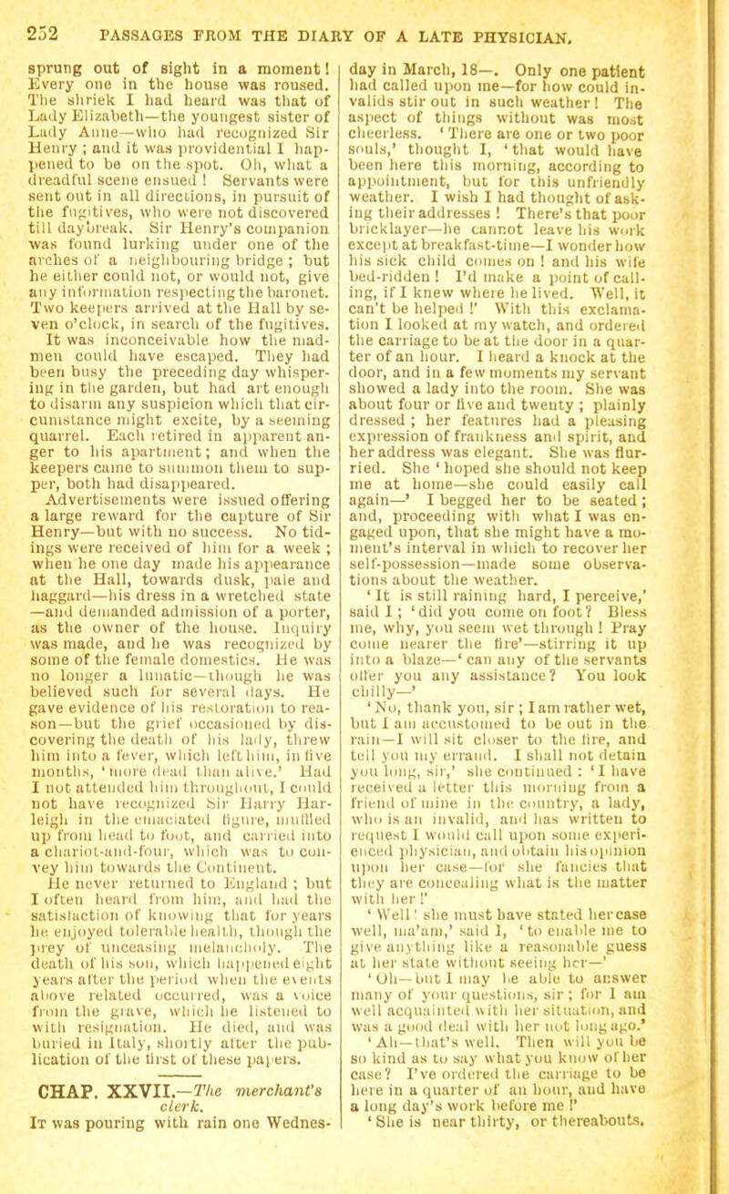 2j2 sprung out of sight in a moment 1 Every one in the house was roused. The sliriek I Imd heard was tliat of Lady Eliznbeth—tlie youngest sister of Liidy Anne—wlio luid recognized Sir Henry ; and it was providential I hap- pened to ba on the spot. Oli, wliat a dreadful scene ensued ! Servants were sent out in all directions, in pursuit of the fn<;itives, who were not discovered till daybreak. Sir Henry's companion was found lurking under one of the arches of a neighbouring bridge ; but he eitlier could not, or would not, give any infurjnalion respecting the baronet. Two keepers ari'ived at the Hall by se- ven o'cUjcU, in search of the fugitives. It was inconceivable how the mad- men could have escaped. Tliey had been busy tlie preceding day whisper- ing in the garden, but had art enough to disarm any suspicion which that cir- cumstance niiglit excite, by a seeming quarrel. Each retired in ajiparent an- ger to his apartment; ami when the keepers came to snmnjon them to sup- per, both had disappeared. Advertisements were issued olTering a large reward for the capture of Sir Henry—but with no success. No tid- ings were received of him for a week ; when he one day made liis appearance at the Hall, towards dusk, jiale and haggard—his dress in a wretched state —and demanded adjnission of a porter, as the owner of the house. Inquiry was made, and he was recognized by some of the female domestics. He was no longer a lunatic—ihuugli he was believed such for sevenil ilays. He gave evidence of liis restoration to rea- son—but the grief uccasiiined by dis- covering the death of liis lady, threw him inli> a lever, which lel'thim, in live months, ' more deail than alive.' Had I not attended him tl;r<ing|[(Mil, I cnuld not have recognizeil Sii- liany Har- leigh in the emaciated liguie, nuillled up from head to fout, and carried into a chariot-and-foui-, which was to con- vey him towards the Continent. He never retui ned to I'higland ; but I often heard from hin;, and had the satistaction of knowing that for years he enjoyed tolerable health, though the prey of unceasing nielanelioly. The death of his son, which liajipened eit;ht years atter the jierind when the events aliove related occurred, was a voice fiinn the giave, which he listened to with resignation. He died, and was Viuried in Italy, shortly alter the pub- lication of the lirst of these paj ers. CHAP. XXVII.—7'/te merchant's clerk. It was pouring with rain one WedneS' day in March, 18—. Only one patient bad called upon ine—for how could in- valids stir out in such weather! The aspect of things without was nio.st cheerless. ' There are one or two poor souls,' thought I, 'that would have been here this morning, according to appointment, but for this unfriendly weather. I wish I had thought of ask- ing their addresses ! There's that poor bricklayer—he cannot leave his work except at breakfast-time—I wonder how his sick child conies on ! and his wile bed-ridden ! I'd make a point of call- ing, if I knew where he lived. Well, it can't be helped I' With this exclama- tion I looked at my watch, and ordered the carriage to be at the door in a quar- ter of an hour. I heard a knock at the door, and in a few moments my servant showed a lady into the room. She was about four or live and twenty ; plainly dressed ; her featiu'es had a pleasing expression of frankness and spirit, and her address was elegant. She was flur- ried. She ' hoped she should not keep me at home—she ccmld easily call again—' I begged her to be seated ; and, proceeding with what I was en- gaged upon, that she might have a mo- ment's interval in which to recover her sell-possession—made some observa- tions about the weather. ' It is still raining hard, I perceive,' said I ; 'did you come on foot? Bless me, why, you seem wet through 1 Pray come nearer the tire'—stirring it up into a blaze—' can any of the servants oiler you any assistance? You look cliilly—' 'No, thank you, sir ; lam rather wet, but I am accustomed to be out in the rain—I will sit closer to the lire, and tell you my errand. I shall not detain you long, sir,' she continued : 'I have received a letter this nioniiiig from a friend of mine in the country, a lady, who is an invaliil, and lias written to request I would call upon some experi- enced jihysiciaii, and olitain liisopinion 11)1011 her case—lor she fancies that they are concealing what is the matter with her !' ' Well: she must have stated liercase well, ma'am,' said 1, 'to enable nie to give anything like a reasonable guess at her state without seeing her—' 'Oh—out I may be able to answer many of your questions, sir; for 1 aui well acquainted with her situation, and was a good deal with her not long ago.' ' Ah—that's well. Then will you be so kind as to say what you know of her case? I've ordered the carriage to be here in a quarter of an hour, and have a long day's work before me I' ' She is near thirty, or thereabonts.
