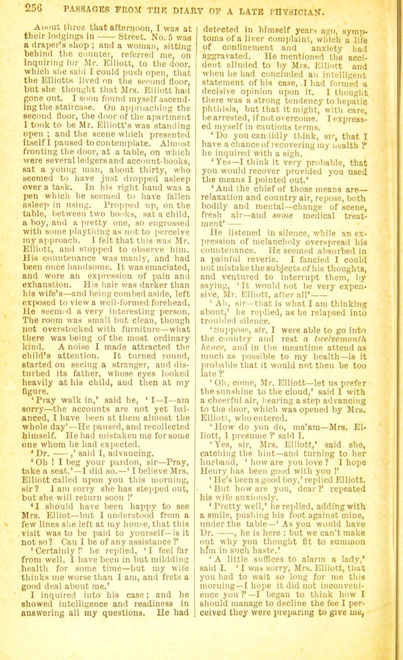 Aiiiiut llirue that afteniiion, I was at their loilgins-s in —— Street. No. 5 was a draper's shop ; and a woman, sitting behind the counter, referred nic, on inquiring,' Ibr Mr. Elliott, to tlie door, which she said I could push open, tliat the Elliotts lived on the second floor, but .she tliought tliat Mrs. Elliott had gone out. I soon found myself ascend- ing the staircase. On ai)proachinp; the sectuid Hoor, the door of the apartment I took to be Mr. Elliott's was standing open ; and the scene which presented Itself I paused to contemplate. Almost fronting the door, at a table, on which were several ledgers and account-books, sat a young man, about thirty, who seemed to have just dropped asleep over a task. In liis right hand was a pen wdiich he seemed to have fallen asleep in using. Propjied up, on the tiible, between two boc^ks, sat a child, a hoy, and a juetty one, so engrossed with some playtliing as not to jiereeive my approach. I felt that tliis was Mr. Elliott, an<l stopjied to observe him. His countenance was manly, and had been once liandsome. It was emaciated, and wore an expression of pain and exhaustion. His liair was darker than liis wife's—and lieing combed aside, left exposed to view a well-formed forehead. He seeme d a very interesting person. The room was small but clean, though not overstocked with furniture—what there was being of the most ordinary kind. A noise I made attracted the child's attention. It turned round, started on seeing a stranger, and dis- turbed its father, whose eyes looked heavily at his child, and then at my figure. 'Pray walk in,' said he, 'I—I—am sorry—the accounts are not yet bal- anced, I have been at them almost the whole day'—He paused, and recollected himself. He had mistaken me forsome one whom he had exiiected. ' Dr. ,' said I, advancing. ' Oh ! I beg your pardon, sir—Pray, take a seat.'—I did so.—' I believe Mrs. Elliott called upon you this morning, sir? I am sorry she has stepped out, but she will return soon I' 'I should have been happy to see Mrs. Elliot—but I understood from a few lines slie left at my house, that this visit was to be paid to yourself—is it not so? Can I be of any assistance?' ' Certainly !' he replied, ' I feel far from well. I have been in but niildding health for some time—but my wife thinks me worse than I am, and frets a good deal about me.' I inquired into his case; and he showed intelligence and readiness in answering all my questions. He bad detected in himself years ago, symp. toms of a liver comi)laint, which a life of conllnenient and anxiety hail aggravated. He mentioned the acci- dent alluded to by Mrs. Elliott and when he had concluded an intelligent statement of his case, I hail formed a decisive opinion upon it. I thought there was a strong tendency to hepatic phthisis, but that it might, with care, bearrested, if notovercome. I exiuess- ed myself in cautious terms. ' Do you can lidly think, sir, that I have a chance of I ecovering my uealth ? lie inquired with a sigh. 'Yes—I think it very probable, that you would recover jJiovided you used the means I pointed out.' 'And ihe chief of those means are— relaxation and country air, repose, both bodily and mental—change of scene, fresh air—and some medical treat- ment' He listened in silence, wliile an ex- lu-ession of nielanclioly overspread his countenance. He seemed absorbed in a painful reverie. I fancied I could not mistake the subjects of his thoughts, and ventured to interrupt them, by saying, ' It would not be very expen- sive, Mr. Klliott, aflerair ' All, sir—that is what I am thinking about,' he replied, as he relatised into troiililpd silence. 'Mnpposi', sir, I were able to go into the country and rest a twelvemonth liciicc, and in the meantime attend as iiiucli as possible to ray health—is it ]irobable that it would not then be too late ?' ' Oh, conie, Mr. Elliott—let us prefer the sunshine to the cloud,' said I with a cheerful air, hearing a step advancing to the door, which was opened by Mrs. EUiuti, who entered. ' How do you do, ma'am—Mrs. El- liott, I jiresume ?' said I. 'Yes, sir, Mrs. Elliott,' said she, catching the hint—and turning to her lius'band, ' how are you love ? I hope Henry has been good with you I' ' He's been a good boy,' replied Elliott. 'But how are you, dear?' repeated his wife anxiously. 'Pretty well,' he replied, adding with a smile, juislilng his foot against mine, under the table—' As you would have Dr. , he is here : but we can't make out why you thought (it to summon hfin in such haste.' ' A little snflices to alarm a lady,' said I. ' I was sorry, Mrs. Elliott, that you had to wait so long for me this morning—I hope it did not inconveni- ence you?'—I began to think how I should manage to decline the fee I per- ceived they were preparing to give uie,