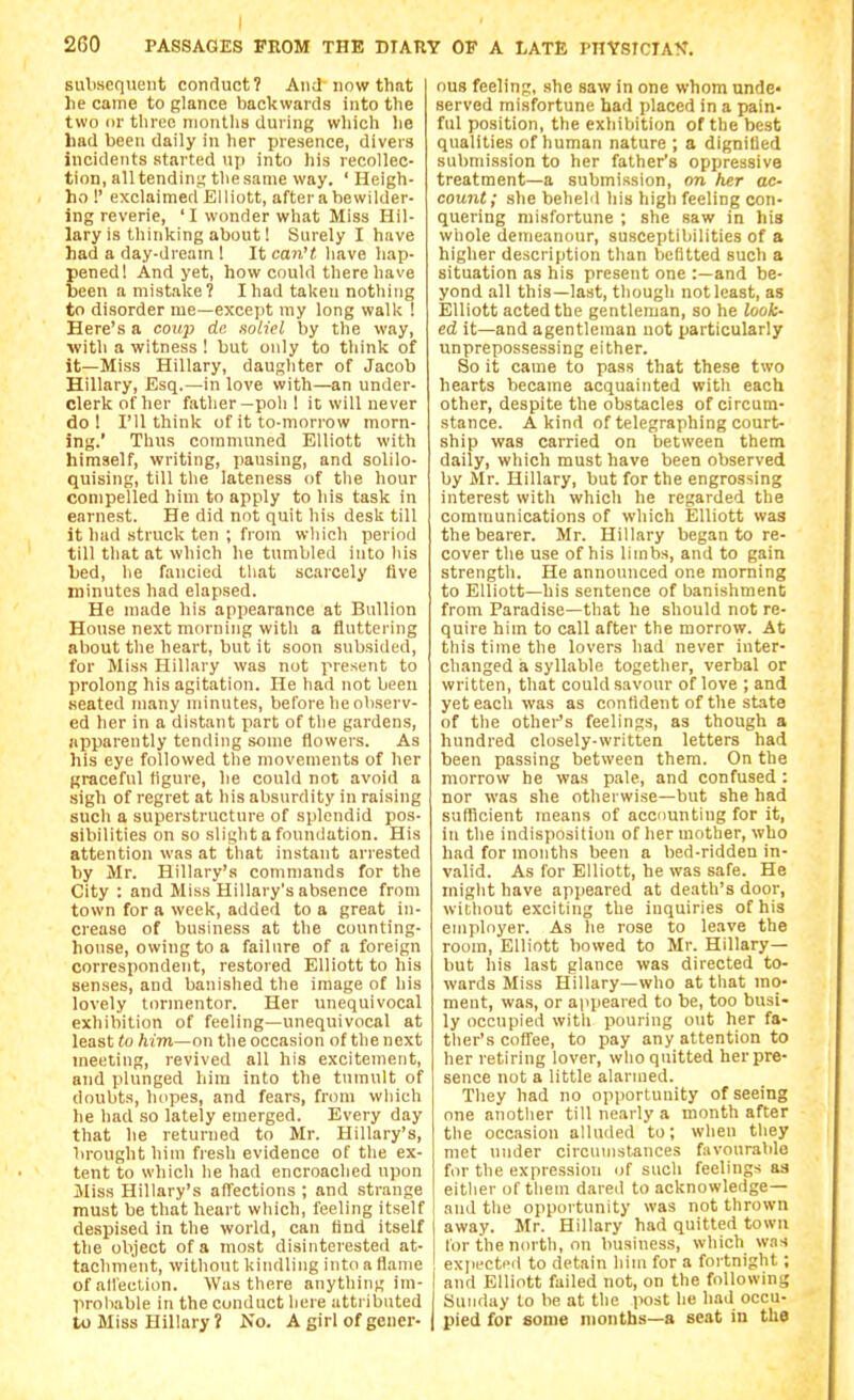 subsequent conduct? And now that lie came to glance backwards into the two or three nioiitlis during wliich lie had been daily in her presence, divers incidents started up into liis recollec- tion, all tending; the same way. ' Heigh- ho !' exclaimed Elliott, after a bewilder- ing reverie, ' I wonder what Miss Hil- lary is thinking about! Surely I have had a day-dream 1 It can't have hap- pened ! And yet, how could there have been a mistake? I had taken nothing to disorder me—except my long walk ! Here's a coup de noliel by the way, with a witness ! but only to think of it—Miss Hillary, daughter of Jacob Hillary, Esq.—in love with—an under- Clerkofher father—poll 1 it will never do 1 I'll think of it to-morrow morn- ing.' Thus communed Elliott with himself, writing, pausing, and solilo- quising, till the lateness of the hour compelled him to apply to his task in earnest. He did not quit his desk till it had struck ten ; from wliich period till that at which he tumbled into his bed, he fancied that scarcely five minutes had elapsed. He made his appearance at Bullion House next morning with a fluttering about the heart, but it soon subsided, for Miss Hillary was not present to prolong his agitation. He had not been seated many minutes, before he observ- ed her in a distant part of the gardens, apparently tending some flowers. As his eye followed the movements of her graceful figure, he could not avoid a sigh of regret at his absurdity in raising such a superstructure of splendid pos- sibilities on so slight a foundation. His attention was at that instant arrested by Mr. Hillary's commands for the City : and Miss Hillary's absence from town for a week, added to a great in- crease of business at the counting- house, owing to a failure of a foreign corresi)ondeiit, restored Elliott to his senses, and banished the image of his lovely tormentor. Her unequivocal exhibition of feeling—unequivocal at least to him—on tlie occasion of the next meeting, revived all his excitement, and plunged him into the tumult of doubts, hopes, and fears, from wliich he had so lately emerged. Every day that he returned to Mr. Hillary's, brought him fresh evidence of the ex- tent to which he had encroached upon Miss Hillary's affections ; and strange must be that heart which, feeling itself despised in the world, can find itself the object of a most disinterested at- tachment, without kindling into a flame of affection. Was there anything im- probable in the conduct here attributed to Miss Hillary? Ko. A girl of gener- ous feeling, she saw in one whom unde> served misfortune had placed in a pain- ful position, the exhibition of the best qualities of human nature ; a digniUed submission to her father's oppressive treatment—a submission, on her ac- count; slie beheld his high feeling con- quering misfortune ; she saw in his whole demeanour, susceptibilities of a higher description than befitted such a situation as his present one :—and be- yond all this—last, though not least, as Elliott acted the gentleman, so he look- ed it—and agentleman not particularly unprepossessing either. So it came to pass that these two hearts became acquainted witli each other, despite the obstacles of circum- stance. A kind of telegraphing court- ship was carried on between them daily, which must have been observed by Mr. Hillary, but for the engrossing interest with which he regarded the communications of which Elliott was the bearer. Mr. Hillary began to re- cover the use of his limbs, and to gain strength. He announced one morning to Elliott—his sentence of banishment from Paradise—that he should not re- quire him to call after the morrow. At this time the lovers had never inter- changed a syllable together, verbal or written, that could savour of love ; and yet each was as confident of the state of the other's feelings, as though a hundred closely-written letters had been passing between them. On the morrow be was pale, and confused : nor was she otherwise—but she had sufficient means of accounting for it, in the indisposition of her mother, who had for months been a bed-ridden in- valid. As for Elliott, he was safe. He might have appeared at death's door, without exciting the inquiries of his employer. As he rose to leave the room, Elliott bowed to Mr. Hillary- but his last glance was directed to- wards Miss Hillary—who at that mo- ment, was, or appeared to be, too busi- ly occupied with pouring out her fa- ther's coffee, to pay any attention to her retiring lover, wlio quitted her pre- sence not a little alarmed. They had no opportunity of seeing one another till nearly a month after the occasion alluded to; when they met under circumstances favourable for the expression of such feelings as either of tliem dared to acknowledge— and the opportunity was not thrown away. Mr. Hillary had quitted town lor the north, on business, which was expecti'd to detain him for a fortnight; and Elliott failed not, on the following Sunday to be at the post he had occu- pied for some months—a seat in the