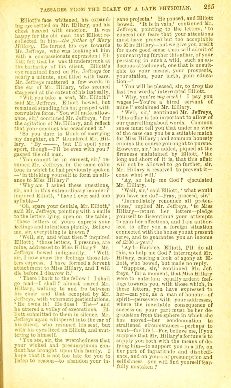 Elliott's face whitened, his expand- ing rye settled on Mr. Hillary, and his chest heaved with emotion. It was happv for the old man that Elliott re- collected in him—tAe father of Mary HUUtry. He turned his eye towards ilr. Jeffreys, who was looking at liim Mith a compassionate expression : El- lictt felt Uiat. he was thunderstruck at the barbarity of his client. Elliott's eye remained fixed on Mr. Jeffreys for n'eaily a minute, and filled with tears. Mr. Jeffreys muttered a few words in the ear of Mr. Hillary, who seemed sta^'^ered at the extent of his last sally. 'Will you take a seat, Mr. Elliott?' said Mr. Jeffreys. Elliott bowed, but remained standing,his hat grasped with convulsive force.' You will make allow- ance, sir,' continued Mr. Jeffreys, ' for the agitation of Mr.Hillary, and reflect that your conduct has occasioned it.' 'So you dare to think of marrying my daughter, eh ?' thundered Mr. Hil- lary. ' By ——, but I'll spoil your sport, though—I'll be even with you !' gasped the old man. ' You cannot be in earnest, sir,' re- sumed Mr. Jeffreys, in the same calm tone in which he had previously spoken —' in thinking yourself to form an alli- ance to Miss Hillary?' ' Why am I asked these questions, sir, and in this extraordinary manner? inquired Elliott, ' have I ever said one syllable—' 'Oh, spare your denials, Mr. Elliott,' said Mr. Jeffreys, pointing with a smile to the letters lying open on the table ; ' these letters of yours express your leelings and intentions plainly. Believe me, sir, everything is known !' 'Well, sir, and what then?' inquired Elliott; 'those letters, I presume, are mine, addressed to Miss Hillary?' Mr. Jeffreys bowed indignantly. ' Well, sir, I now avow the i^eliiigs those let- ters express. I have formed a fervent attachment to Miss Hillary, and I will die before I disavow it.' ' There ! hark to the fellow ! I shall go mad—I shall 1' almost roared Mr. Hillary, walking to and fro between his chair and that occupied by Mr. Jeffreys, with vehement gesticulations. 'He owns it! He does ! Tlie—' and he uttered a volley of execrations. El- liott submitted to them in silence. Mr. Jeffreys again whispered into the ear of hi.H client, who resumed his seat, but with his eyes fixed on Elliott, and mut- tering to himself. ' You see, sir, the wretchedness that your wicked and ijresuinptuous con- duct has Ijrought upon this family. I h<i\'t that it is not too late for you to listen to reason—to abandon your in- sane projects.' He paused, and Elliott bowed. 'It is in vain,' continued Mr. Jeffreys, pointing to the letters, ' to conceal our fears that your attentions must have proved but too acceptable to Miss Hillary—but we give you credit for more good sense than will admit of yourcarrying furtherthis affair, of your persisting in such a wild, such an au- dacious attachment, one that is unsuit- able to your means, your prospects, your station, your birth, your educa- tion—' ' You will be pleased, sir, to drop the last two words,' interrupted Elliott. ' Why, you're my clerk ! I pay you wages !—You're a hired servant of mine !' exclaimed Mr. Hillary. 'Well, sir,' continued Mr. Jeffreys, ' this affair is too important to allow of our quarrelling about words. Common sense must tell you that under no view of the case can you be a suitable match for Miss Hillary ; and common honesty enjoins the course you ouglit to pursue. However, sir,' he added, piqued at the firmness maintained by Elliott, 'the long and short of it is, that this affair will not be allowed to go further, sir. Mr. Hillary is resolved to prevent it— come what will.' ' Ay, so help me God !' ejaculated Mr. Hillary. 'Well, sir,' said Elliott, 'what would you have me do?—Pray, proceed, sir.' 'Immediately renounce all preten- sions,' replied Mr. Jeffreys, ' to Miss Hillary—return her letters—pledge yourself to discontinue your attempts to gain her affections, and lam author- ized to offer you a foreign situation connected with the house you at present serve, and to guarantee you an income of £500 a-year.' 'Ay !—Hark'ee, Elliott, I'll do all this, so help me God !' interrupted Mr. Hillary, casting a look of agony at El- liott, who bowed, but made no reply. 'Suppose, sir,' continued Mr. Jef- freys, ' for a njoraent, that Miss Hillary were to entertain equally ardent feel- ings towards you, with those which, in these letters, you have expressed to her—can you, as a man of honour—of spirit—persevere with your addresses, where the inevitable consequence of success on your part must be her de- gradation from the sphere in which she lias moved—her condemnation to straitened circumstances—perhaps to want—for life !—For, believe me, if you suppose that Mr. Hillary's fortune is to supply you both with the means of de- fying him—to sujiport you in a life, on her part of ingratitude and disobedi- ence, and on yours of presumption and sellishne.ss—you will find yourselffeor» fully mistaken !'