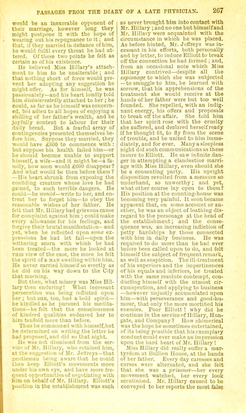 would be an inexorable opponent of their marriage, however long they might postpone it with the hope of wearing out liis repugnance to it; and that, il'tliey married in detiance ofhiui, he would fulfil every threat he had ut- tered. Of these two points he felt as certain as of his existence. He believed Miss Hillary's attach- ment to him to be unalterable ; and that nothing short of force would pre- vent her adopting any suggestion he might offer. As for himself, he was passionately—and his heart loudly told him disinlerestedly attaclied to her ; he could, as far as he himself was concern- ed, bid adieu to all hopes of enjoying a shilling of her fathei^'s wealth, and be joyfully content to labour for their daily bread. But a fearful array of contingencies presented themselves be- fore him. Suppose they married, they would have £600 to commence with : but suppose his health failed him—or be should become unable to support himself, a wife—and it might be—a fa- uiily, how soon would £600 disappear? And wliat would be then before tliem ? —His heart shrunk from exposing the confiding creature whose love he had gained, to such terrible dangers. He cuuld—he icot(W—write to her, and en- treat her to forget him—to obey the reasoiialde wishes of her father. He felt that Mr. Hillary had grievous cause for complaint against him ; could make every allowance for his feelings, and forgive their brutal manifestatiun- and yet, when he reflected upon some ex- pressions he had let fall—upon the withering scorn with which he had been treated—the more he looked at THIS view of the case, the more lie felt tlie spirit of a man swelling within liim. He never carried himself so erectly as he did on his way down to the City that morning. But then, what misery was Miss Hil- lary then emluring! What incessant jjerseciition was being inflicted up(m lier ; but she, too, had a bold spirit— he kindled as he pursued his medita- tions—he felt that the consciousness of kindred qualities endeared her to him tenfold more than before. Thus he communed with liimself,but he determined on w riting the letter he had proposed, and did so that night. iJe wa.t not dismissed from the ser- vio- of .Mr. Hillary, who retained him, at the suggestion of Mr. Jellreys —that gentleman being aware that he could tlieii keep Elliott's movements more under hi* own eye, and have more fre- quent opfiortunities of n<'gotiating with him on tehalfof .Mr. Hillary. Elliott's position in the establishment Wiis such as never brought him into contact with Mr. Hillary ; and no one but himself and Mr. Hillary were acquainted with the circumstance in which he was placed. As before hinted, Mr. Jeffreys was in- cessant in his efforts, both personally and by letter, to induce Elliott to break off the cotinection he had formed ; and, from an occasional note which Miss Hillary contrived—despite all the espionage to which she was subjected —to smuggle to him, he learned with sorrow, that his apprehensions of the treatment she would receive at the hands of her father were but too well founded. She repelled, with an indig- nant energy, his offers and proposals to break off the aflair. She told him that her spirit rose with the cruelty she suffered, and declared herself ready if he thought lit, to fly from the scene of trouble, and be united to him imme- diately, and for ever. JIany a sleepless night did such communications as these insure to Elliott. He saw infinite dan- ger in attempting a clandestine marri- age with Miss Hillary, even should she be a consenting party. His upright disposition revolted from a measure so underhand, so unworthy; and yet, what other course lay open to them? His position at the counting-house was becoming very painful. It soon became apparent that, on some account or an- other, he was an object of loathing dis- regard to the jiersonage at the head of the establishment; and the conse- quence was, an increasing infliction of petty hardships by those connected with him in daily business. He was required to do more than he had ever before been called upon to do, and felt himself the subject of frequent remark, as well as suspicion. The ill-treatment of his superiors and the impertinences of his equals and inferiors, he treated with the same resolute contempt, con- ducting himself with the utmost cir- cumspection, and applying to business —however unjustly accumulated upon him—with perseverance and good-hu- mour, that only the more mortified his enemies. Poor Elliott ! why did he continue in the service of Hillary, Hun- gate, and Company? How chimerical was the hope he sometimes entertained, of its being possible that his exemplary conduct could ever make an impression upon the hard heart of Mr. Hillary ! Miss Hillary did really suffer a mar- tyrdom at Bullion House, at the hands of her father. Every day caresses and curses were alternated, and she felt that she was a prisoner—her every movement watched, her every look scrutinised. Mr. Hillary caused to be 1 conveyed to her reports the most fftlsQ