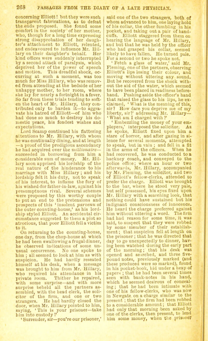 concerning Elliott! Imt they were such transparent fabrications, as to defeat the ends proposed. She found some comfort in the society of her motlier, who, tliougli for a longtime expressing strong disapprobation of her daugh- ter's attachment to Elliott, relented, and endeavoured to influence Mr. Uil- lary on their daughter's behalf. Her kind oltices were suddenly interrupted hy a second attack of paralysis, which deprived her of the power of speech and motion. This dreadful shock, oc- curring at such a moment, was too much for Miss Hillary, who was remov- ed from attending at the bedside of her unhappy mother, to her room, where she lay for nearly a fortnight in a fever. So far from these trials tending to soft- en the heart of Mr. Hillary, they con- tributed only to harden it—to aggra- vate his hatred of Elliott—of him who had done so much to destroy his do- mestic peace, his fondest wishes and expectations. Lord Scamp continued his flattering attentions to Mr. Hillary, with whom he was continually dining, and at length —a proof of the prodigious ascendancy lie had acquired over the inillionaire— succeeded in borrowing from him a considerable sum of money. Mr. Hil- lary soon apprised his lordship of the real nature of the hinderance to his marriage with Miss Hillary ; and his lordship felt it his duty, not to speak of his interest, to inflame the fury of his wished-for father-in-law, against his jiresumptuous rival. Several schemes were jiroposed by this worthy couple to put an end to the pretensions and prospects of this ' insolent parvenu of the outer counting-house,' as his lord- ship styled Elliott. An accidental cir- cumstance suggested to them a plot so atrocious, that poor Elliott fell a victim to it. On returning to the counting-house, one day, from the chop-house at which he had been swallowing a frugal dinner, he observed indications of some un- usual occurrence. No one spoke to him ; all seemed to look at him as with suspicion. He had hardly reseated himself at his desk, when a message was brought to liim from Mr. Hillary, ■who required his attendance in his private room. Tliither he repaired, with some surprise—and witli more surprise beheld all the jiai tuers as- sembled, with the head clerk, the soli- citor of the firm, and one or two strangers. He had hardly closed the door, when Mr. Hillary pointed to him, saying, ' This is your prisoner—take him into custody 1' ' Surrender, sir—you're our prisoner, said one of the two strangers, both of whom advanced to him, one laying hold of his collar, tlie other fumbling in his pocket, and taking out a pair of hand- cuffs. Elliott staggered from them on hearing the language of Mr. Hillary, and but that he was held by the officer who had grasped his collar, seemed likely to have fallen. He turned pale. For a second or two he spoke not. ' Fetch a glass of water,' said Mr. Fleming, one of the partners, observing Elliott's lips losing their colour, and moving without uttering any sound. But he recovered from the shock with- out the aid of the water, which seemed to have been placed in readiness before- hand. Pushing aside the officer's hand that raised the glass to his lips, he ex- claimed, ' What is the meaning of this, sir? How dare you deprive me of my liberty, sir?' addressing Mr. Hillary— ' What am I charged with ?' ' Embezzling the money of your em- ployers,' interposed the solicitor. As he spoke, Elliott fixed upon him a stare of horror, and after gazing in si- lence for several moments, attempted to speak, but in vain ; and fell in a fit in the arms of the officers. When he had recovered, he was conducted to a hackney coach, and conveyed to the police office; where an hour or two alterwaids, Mr. Hillary, accompanied by Mr. Fleming, the solicitor, and two of Elliott's fellow-clerks, attended to prefer the charge. Elliott was brought to the bar, where he stood very pale, but self possessed, his eyes fixed upon Mr. Hillary with a searching look, that nothing could have sustained but his indignant consciousness of innocence. He heanl the charge preferred against hiin without uttering a word. The firm had hail reason for some time, it was said, to suspect that they were robbed by some member of their establish- ment; that suspicion fell at length on the prisoner ; that he was directed that day to go unexpectedly to dinner, hav- ing been watched during the early part of the morning; that his desk was opened and se irched, aud three five- pound notes, previously marked (and these produced were so marked), found in his pocket-book, hid under a heap of papers ; that he had been several times seen with bank-notes in his hand, wliich he seemed desirous of conceal- ing ; that he had been intimate with one of his fellow-clerks, who was now in Newgate on a charge similar to the jjresent ; that the firm had been robbed to a considerable amount; that Elliott had only that morning been asked by one of the clerks, then present, to lend him some money, when tl-e prisuner