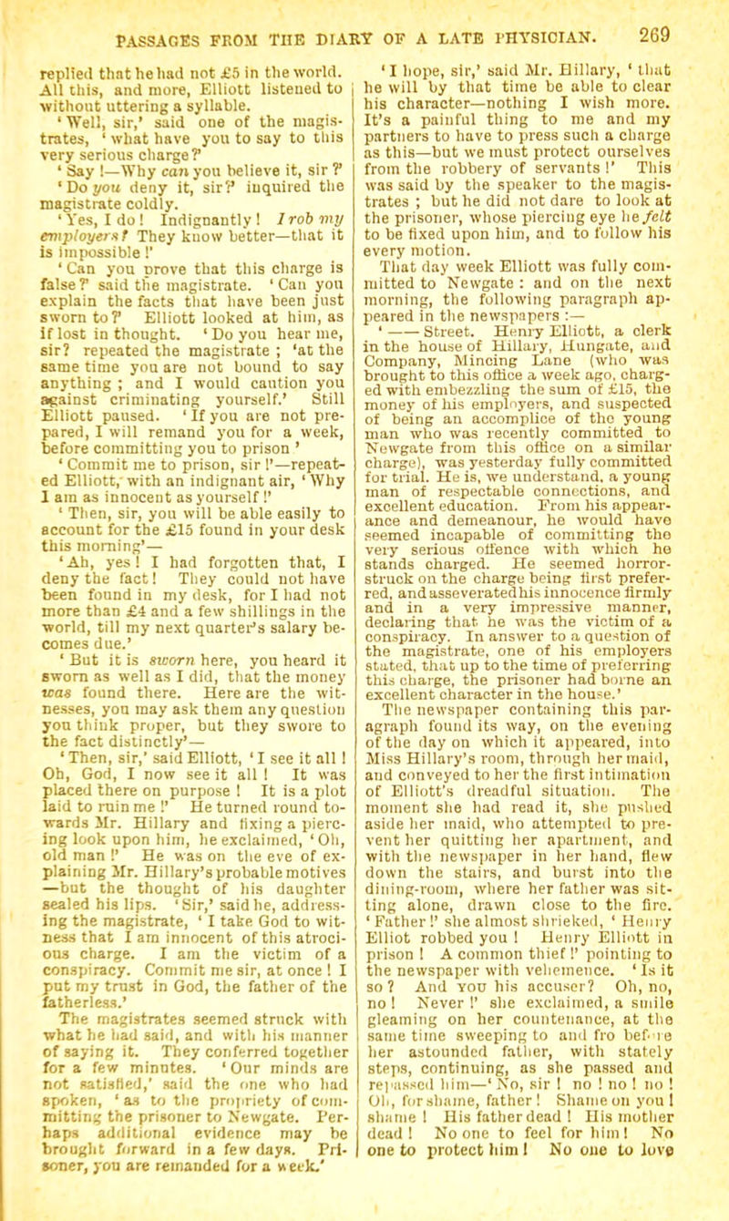 replied tlint he had not £5 in the world. All this, and more, Elliott listened to i without uttering a syllable. ' Well, sir,' said one of the magis- trates, ' what have you to say to tliis very serious charge?* ' Say !—Why can you believe it, sir ?' ' Do you deny it, sir5' inquired the magistrate coldly. ' Yes, I do ! Indignantly 1 / rob my employe! st They kuow better—that it is impossible!' ' Can you prove that this charge is false ? said the magistrate. ' Can you explain the facts that have been just sworn toP Elliott looked at hiui, as if lost in thought. ' Do you hear me, sir? repeated the magistrate ; 'at the same time yon are not bound to say anything ; and I would caution you against criminating yourself.' Still Elliott paused. ' If you are not pre- pared, I will remand you for a week, before committing you to prison ' ' Commit me to prison, sir I'—repeat- ed Elliott,' with an indignant air, ' Why 1 am as innocent as yourself !' ' Then, sir, you will be able easily to account for the £15 found in your desk this morning'— 'Ah, yes! I had forgotten that, I deny the lact! They could not have been found in my desk, for I had not more than £4 and a few shillings in tlie ■world, till my next quartei-'s salary be- comes due.' ' But it is sworn here, you heard it sworn as well as I did, that the money was found there. Here are the wit- ne.sses, yon may ask them any question yon think proper, but they swore to the fact distinctly'— ' Then, sir,' said Elliott, ' I see it all I Oh, God, I now see it all I It was placed there on purpose I It is a jjlot laid to rain me 1' He turned round to- wards Mr. Hillary and lixing a pierc- ing look upon him, he exclaimed, 'Oli, old man !' He was on the eve of ex- plaining Mr. Hillary's probable motives —but the thought of his daughter sealed his lips. 'Sir,' said he, address- ing the magistrate, ' I take God to wit- ness that I arn innocent of this atroci- OU.S charge. I am the victim of a conspiracy. Commit me sir, at once ! I put my trust in God, the father of the fatherless.' The magistrates seemed struck with what he had said, and with his njanner of saying it. They conferred together for a few minutes. 'Our minds are not satisfied,' said the fme who had Bf<oken, ' a.s to the propriety of com- mitting the prisoner to Newgate. Per- haps additional evidence may he brought forward in a few days. Pri- soner, you are remanded for a weeJc' 'I hope, sir,' said Mr. Hillary, ' lliat he will by that time be able to clear his character—nothing I wish more. It's a painful thing to me and my partners to have to press such a charge as this—but we must protect ourselves from the robbery of servants !' This was said by the speaker to the magis- trates ; but he did not dare to look at the prisoner, whose piercing eye he felt to be fixed upon him, and to follow his every motion. That day week Elliott was fully com- mitted to Newgate : and on the next morning, the following paragraph ap- peared in the newspapers :— ' Street. Henry Elliott, a clerk in the house of Hillary, Hunfe-ate, and Company, Mincing Lane (wlio was brought to this office a week ago, charg- ed witli embezzling the sum of £15, the money of his employers, and suspected of being an accomplice of the young man who was recently committed to Newgate from this office on a similar charge), was yesterday fully committed for trial. He is, we understand, a young man of respectable connections, and excellent education. From his appear- ance and demeanour, he would have seemed incapable of committing tho very serious offence with which ho stands charged. He seemed lioiTor- struck on the charge being lirst prefer- red, andasseveratedhis innocence firmly and in a very impressive manner, declaring that he was the victim of a conspiracy. In answer to a question of the magistrate, one of his employers stated, that up to the time of preferring this charge, the prisoner had bmne an excellent character in the house.' The newspaper containing this par- agraph found its way, on the evening of the day on which it appeared, into Miss Hillary's room, through her maid, and conveyed to her the first intimation of Elliott's dreadful situation. Tlie moment she had read it, she pushed aside her inaid, who attempted to pre- vent her quitting her apartment, and with the newsiiaper in her hand, flew down the stairs, and burst into the dining-room, wliere her fatlier was sit- ting alone, drawn close to the fire. ' Father !' she almost sliriekeil, ' Henry Elliot robbed you ! Henry Elliott in prison 1 A common thief!' pointing to the newspaper with vehemence. ' Is it so? And Yon his accuser? Oh, no, no 1 Never I' she exclaimed, a smile gleaming on her countenance, at the same time sweeping to and fro bef re her astounded fatlier, with stately steps, continuing, as she passed and repassed him—'No, sir 1 no ! no ! no ! Oil, Ibr shame, father! Shame on you I shame 1 His father dead ! His mother dead I No one to feel for him! No one to ijrotect him I No cue to love