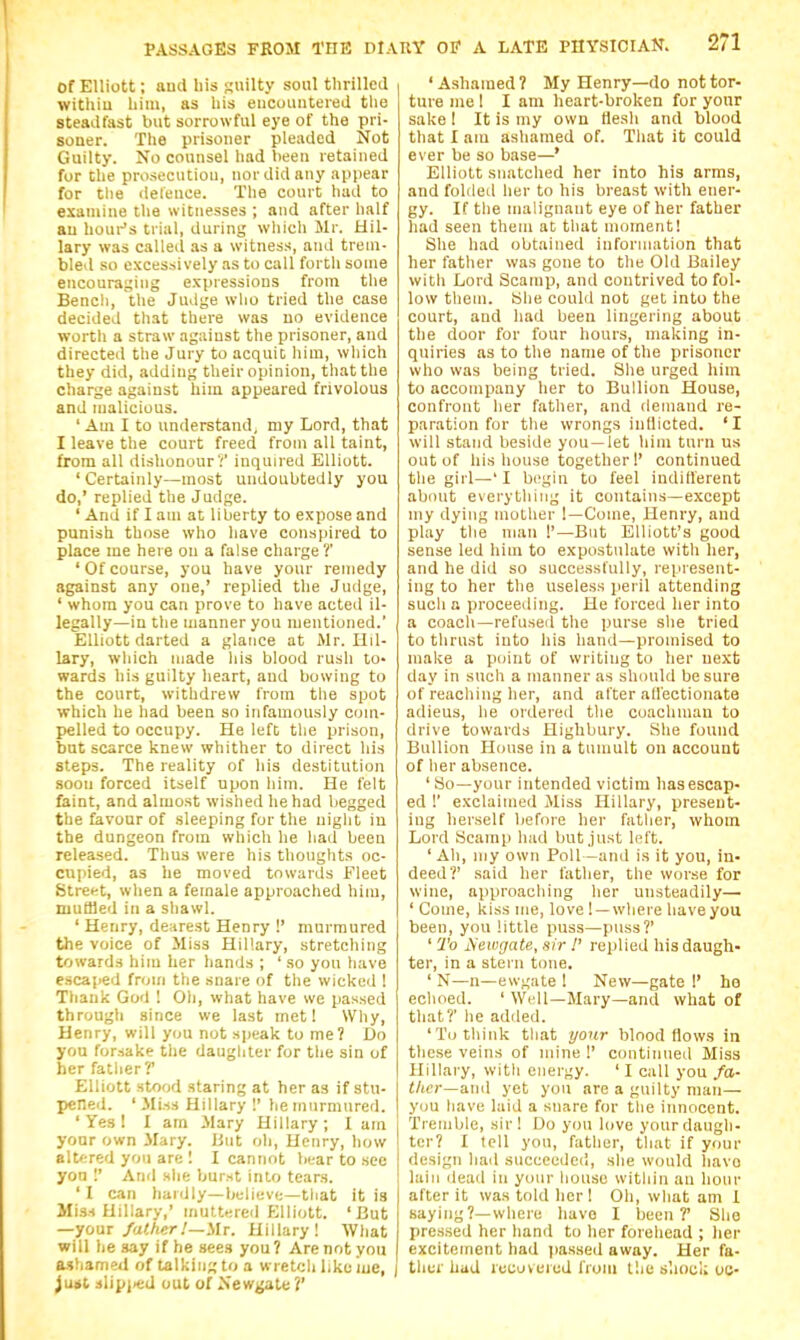 Of Elliott; aud his Ruilty soul tlirillcd withiu liim, as liis eiicuiiiiteied tlie steadfast but sorrowful eye of the pri- soner. The prisoner pleaded Not Guilty. No counsel had been retained for the prusecutiou, nor did any appear for the deleuce. The court had to examine the witnesses ; and after half au houi-'s trial, during wliich Mr. Hil- lary was called .is a witness, and trem- bled so excessively .is to call forth some encouraging expressions from the Bencli, the Judge wlio tried the case decided that there w!is uo evidence worth a straw against the prisoner, and directed the Jury to acquit liim, which they did, adding their opinion, that the charge against him appeared frivolous and malicious. ' Am I to understand, my Lord, that I leave the court freed from all taint, from all dishonour';' inquired Elliott. 'Certainly—most undoubtedly you do,' replied the Judge. ' And if I am at liberty to expose and punish those who have conspired to place me here on a false charge ?' 'Ofcourse, you have your remedy against any one,' replied the Judge, ' whom you can prove to have acted il- legally—in the manner you mentioned.' Elliott darted a glance at Mr. Hil- lary, which made his blood rush to- wards his guilty heart, aud bowing to the court, withdrew from tlie spot which he had been so infamously com- pelled to occupy. He left the prison, but scarce knew whither to direct his steps. The reality of his destitution soon forced itself upon him. He felt faint, and almost wished he had begged the favour of sleeping for the night in the dungeon from which he had been released. Thus were his thoughts oc- cupied, as he moved towards Fleet Street, when a female approached him, muffled in a shawl. ' Henry, dearest Henry !' murmured the voice of Miss Hillary, stretching towards him her hands ; ' so you have escaped from the snare of tlie wicked ! Thank God ! Oh, what have we passed through since we last met! Why, Henry, will you not sjieak to me? Do you forsake the daughter for the sin of her father?' Elliott stood staring at her as if stu- pcned. ' ilisA Hillary !' he murmured. ' Yes ! I am Mary Hillary; I am j your own Mary. Hut oh, Henry, how altered you are 1 I cannot bear to .see yon And she burst into tears. ' I can baldly—buliuve—that it is Miss Hillary,' muttered Elliott. 'But —your/a</!<r.'—Mr. Hillary! What will he say if he sees you? Are not you Mhamed of talking to a wretch like lue, iutl 3lipj.ed out of Newjjate?' ' Ashamed ? My Henry—do not tor- ture me 1 I am heart-broken for yonr sake I It is my own llesh and blood that 1 am ashamed of. That it could ever be so base—' Elliott snatched her into his arms, and foldetl her to his breast with ener- gy. If the malignant eye of her father liad seen them at that moment! She had obtained information that her father was gone to the Old Bailey with Lord Scamp, and contrived to fol- low them. She could not get into the court, and had been lingering about the door for four hours, making in- quiries as to the name of the prisoner who was being tried. She urged him to accompany her to Bullion House, confront her father, and demand re- paration for the wrongs inflicted. 'I will stand beside you —let him turn us out of his house together I' continued the girl—' I begin to feel inditlerent about everything it contains—except my dying mother !—Come, Henry, and play the man 1'—But Elliott's good sense led him to expostulate with her, and he did so successfully, represent- ing to her the useless peril attending such a proceeding. He forced her into a coach—refused the purse she tried to thrust into his hand—promised to make a point of writing to her next day in such a manner as should be sura of reaching her, and after all'ectionate adieus, he ordered the coachman to drive towards Highbury. She found Bullion House in a tumult on account of her absence. 'So—your intended victim has escap- ed !' exclaimed Miss Hillary, present- ing herself before her father, whom Lord Scamp had but just left. ' Ah, my own Poll —and is it you, in- deed?' said her father, the wor.se for wine, approaching her unsteadily— ' Come, kiss me, love ! —where have you been, you little puss—puss?' ' To jSewgate, sir !' replied his daugh- ter, in a stei n tone. ' N—n—ewgate 1 New—gate I' he echoed. ' Well—Mary—and what of that?' he added. 'To think that yortr blood flows in these veins of mine 1' continued Miss Hillary, with energy. ' I call you fa- tlicr—ami yet you are a guilty man— you have laid a snare for the innocent. Tremble, sir! Do you love yourdaugli- ter? I tell you, father, that if your design had succeeded, she would havo lain dead in your house within an hour after it was told her! Oh, what am I saying?—where havo I been?' She pressed her hand to her forehead ; her excitement had iiassed away. Her fa- tlier hud recovered from the s'.ioci; uc-
