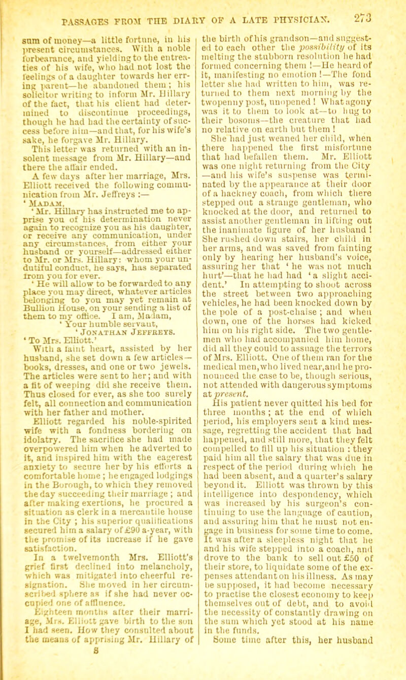 sum of money—a little fortune, in hid present circumstances. With a noble forbearance, and yieklingto the entrea- ties of his wife, wlio had not lost the feelings of a daughter towards her err- ing parent—he abandoned tlieni; his solicitor writing to inform Mr. Hillary of the fact, that liis client had deter- mined to discontinue proceedings, though he had had the certainty of suc- cess before iiini—and tliat, for his wife's sake, he forgave Mr. Hillary. This letter was returned with an in- solent message from Mr. Hillary—and there the aUair ended. A few days after her marriage, Mrs. Elliott received the following commu- nication frouj Mr. Jeffreys :— ' Madaji, ■ ilr. Hillarj- has instructed me to ap- prise you of his determination never again to recognize you as his daughter, or receive any communication, under any circumstance^^, from either your husband or yourself—addressed either to Mr. or Mrs. Hillary: whom your un- dutiful conduct, he says, has separated trom you for ever. ' He will allow to be forwarded to any place you may direct, whatever articles belonging to you may yet remain at Bullion House, on your sending a list of them to my office. I am, Malam, * Your humble servant, ' Jonathan Jeffeeys. ' To Mrs. Elliott.' With a faint heart, assisted by her husband, she set down a few articles- books, dresses, and one or two jewels. The articles were sent to her; and with a lit of weeping did she receive them. Thus closed for ever, as she too surely felt, all connection and communication with her father and mother. Elliott regarded his noble-spirited wife with a fondness bordering on idolatry. The sacrifice she had made overpowered him when he adverted to it, and inspired him with the eagerest anxiety to secure her by his etforts a comfortable home ; lie engaged lodgings in the Borough, to which they removed the day succeeding their marriage ; and after making exertions, he procured a situation as clerk in a mercantile house in the City ; his superior qualihcations secured him a salary of £9U a-year, with tlie [iroinise of its increase if he gave satisfaction. In a twelvemonth Mrs. Elliott's grief first declined into melancholy, which wa.s mitigated into cheerful re- .signation. Slie moved in her circuin- .>icril)ed sphere as if she had never oc- copied one of alflnence. Eighteen motitlis after their marri- age, .\li.<. Eliiott gave birth to the son I had seen. How they consulted about the means of appri.tiug Mr. Hillary of S the birth of his grandson—and suggest- ed to each other the pox^ibility of its melting tlie stuliborn resoliiliiin lie had formed ciincerning tlieiii 1—He lieardof it, manifesting no emotion !—Tlie fond letter she liad written to him, was re- turned to tliein next morning by tlie twopenny post, nnopened ! Whatagony was it f.o tliem to look at—to liiigto their bosoms—the creature tliat had no relative on eartli but tliem ! She had just weaned her oliild, when there liajipcned the first misfortune that had befallen them. Mr. Elliott was one night returning from the City —and his wife's susjiense was termi- nated by the appearance at their door of a hackney coach, from which there stepiied out a strange gentleman, who knocked at the door, and returned to assist another gentleman in lifting out the inanimate hgure of her husband ! She rushed down stairs, her child in her arms, and was saved from fainting only by hearing her husband's voice, assuring her that ' he was not much hurt'—that he had had 'a slight acci- dent.' In attempting to shout across the street between two ajiproaching vehicles, he had been knocked down by the pole of a post-chaise ; and when down, one of the horses had kicked him on his right side. The two gentle- men who had accompanied him home, did all they could to assuage the terrors of Mrs. Elliott. One of them ran for the medical men,who lived near.aild he pro- nounced the case to be, though serious, not attended with dangerous symptoms at presait. His patient never quitted his bed for three months ; at the end of which lieriod, his employers sent a kind mes- sage, regretting the accident that had happened, and still more, that they felt compelled to till up his situation : they paid him all tlie salary that was due in respect of the period during which he had been absent, and a quarter's salary beyond it. Elliott was thrown by this intelligence into despondency, which was increased by his surgeon's con- tinuing to use the language of caution, and assuring him that he must not en- gage in business for some time to come. It was after a sleepless niglit that he and his wife stepped into a coach, and drove to the bank to sell out £50 of their store, to liquidate some of the ex- penses attendant on his illness. As may lie supposed, it had become necessary to practise tlie closest economy to keep themselves out of debt, and to avoid the necessity of constantly drawing on the sum which yet stood at his name in the funds. Some time after this, her husband