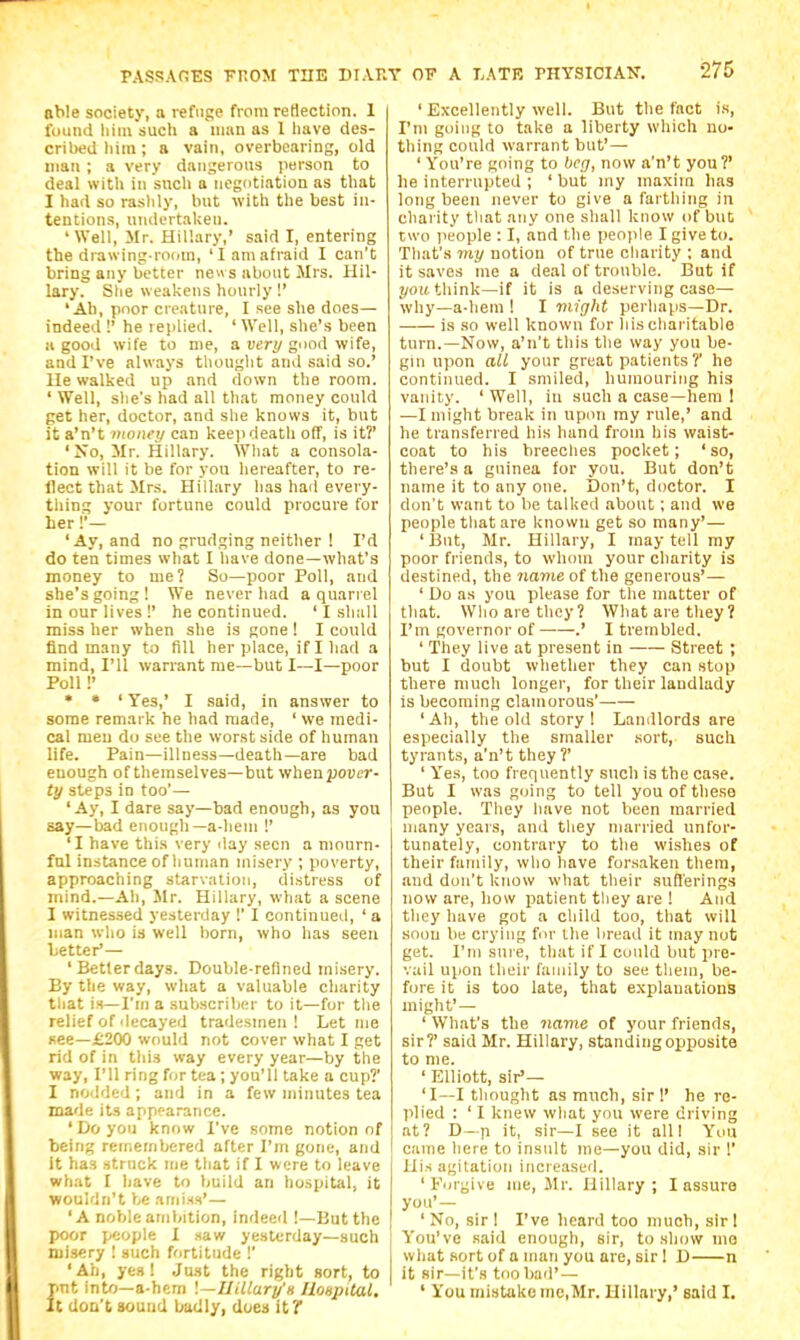 aWe society, a refuge from reHection. 1 found liiiu such a man as 1 have des- cribed liiin ; a vain, overbearing, old mail ; a very dangerous person to deal with in such a negotiation as that I had so rashly, but with the best in- tentions, uiidertaUen. ' Well, Mr. Hillary,' said I, entering the drawing-room, 'I am afraid I can't bring any better ne s about Mrs. Hil- lary. She weakens hourly!' 'Ab, poor creature, I see she does— indeed !' he replied. ' Well, she's been II good wife to me, a tier;/good wife, and I've always thouglit and said so.' Ue walked up and down the room. ' Well, she's had all that money could get her, doctor, and she knows it, but it a'n't money can keep death off, is it?' 'No, Mr. Hillary. What a consola- tion will it be for you hereafter, to re- flect that Mrs. Hillary has had every- thing your fortune could procure for her !■— 'Ay, and no grudging neither ! I'd do ten times what I have done—what's money to me? So—poor Poll, and she's going ! We never had a quarrel in our lives!' he continued. 'I shall miss her when she is gone ! I could find many to fill her place, if I had a mind, I'll warrant me—but I—I—poor Poll!' * • ' Yes,' I said, in answer to some remark he had made, ' we medi- cal men do see the worst side of human life. Pain—illness—death—are bad enough of themselves—but wheapover- t'j steps in too'— 'Ay, I dare say—bad enough, as you say—bad enough—a-hem !' 'I have this very clay seen a mourn- ful instance of human misery ; poverty, approaching starvation, distress of mind.—Ah, Mr. Hillary, what a scene I witnessed yesterday !' I continued, ' a ijian who is well born, who has seen better'— 'Betterdays. Double-refined misery. By tlie way, what a valuable charity that is—I'm a subscriber to it—for the relief of decayed tradesmen I Let me see—£200 would not cover what I get rid of in this way every year—by the way, I'll ring for tea; you'll take a cup?' I nodded ; and in a few minutes tea made its appearance. 'Do you know I've some notion of being remembered after I'm gone, and it has struck me tliat if I were to leave what I have to build an hospital, it wouldn't be amiss'— 'A noble ambition, indeed !—But the poor people I saw yesterday—such misery I such fortitude !' 'Ah, yes! Just the right sort, to pnt into—a-hem \—UiUury'H Hospital, it dOD't sound badly, does it? ' Excellently well. But the fact is, I'm going to take a liberty which no- thing could warrant but'— ' You're going to beg, now a'n't you?' he interrupted ; ' but my maxim has long been never to give a farthing in charity that any one shall know of but two people : I, and the people I give to. That's 7ny notion of true charity ; and it saves me a deal of trouble. But if 2/oit think—if it is a deserving case— why—a-hem ! I might perhaps—Dr. is so well known for liis charitable turn.—Now, a'n't this the way you be- gin upon all your great patients ?' he continued. I smiled, humouring his vanity. ' Well, in such a case—hem 1 —I might break in upon my rule,' and he transferred his hand from his waist- coat to his breeclies pocket; 'so, there's a guinea for you. But don't name it to any one. Don't, doctor. I don't want to be talked about; and we people that are known get so many'— 'But, Mr. Hillary, I may tell my poor friends, to whom your charity is destined, the name of the generous'— ' Do as you please for the matter of that. Who are they? What are they ? I'm governor of——.' I trembled. ' They live at present in Street ; but I doubt whether they can stop there much longer, for their landlady is becoming clamorous' 'Ah, the old story! Landlords are especially the smaller sort, such tyrants, a'n't they ?' ' Yes, too frequently such is the case. But I was going to tell you of these people. They have not been married many years, and they married unfor- tunately, contrary to the wishes of their family, who have forsaken them, and don't know what their sufferings now are, how patient they are ! And they have got a child too, that will soon be crying fur Ihe bread it may not get. I'm sure, that if I could but pre- vail upon their family to see tliein, be- fore it is too late, that explanations might' — ' What's the name of your friends, sir?' said Mr. Hillary, standing opposite to me. ' Elliott, sir— 'I—I thought as much, sir !' he re- plied : ' I knew what you were driving at? D—n it, sir—I see it all I You came here to insult me—you did, sir 1' Uis agitation increasutl. 'Forgive me, Mr. Hillary; I assure you' — ' No, sir ! I've heard too much, sir 1 You've .said enough, sir, to show mo what sort of a man you are, sir 1 D n it sir—it's tipo bad' — ' You mistake me,Mr. Uillary,' said I.
