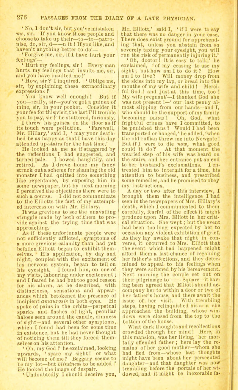 ' No, 1 don't sir, but you've mislalcen me, sir. If you l^now tlicse people and cliooaeto take uptlieir—to—to—patro- nise, do, sir, d u it 1 If you like, and liaven't anything better to do'— 'Forgive me, sir, if I have liurt your feelings'— ' Hurt my feelings, sir ! Every man hurts my feelings that insults me, sir, and you have insulted me 1' ' How, sir ?' I inquired. ' Oblige me, sir, by explaining these extraordinary expressions !' ' You know well enough ! But if you—really, sir—you've got a guinea of mine, sir, in your pocket. Consider it your fee for this;visit,the last I'll trouble you to pay, sir 1' he stuttered, furiously. I threw his guinea on the floor as if its touch were pollution. 'Farewell, Mr. Hillary,' said I, ' may your death- bed be as happy as that I have this day attended up-stairs lor the last time. He looked at me as if staggered by the reflections I liad suggested, and turned pale. I bowed haughtily, and retired. As I drove home my fancy struck out a scheme for shaming the old monster I had quitted into something like repentance, by exposing liini in some newspaper, but by next morning I perceived the objections there were to such a course. I did not communicate to the Elliotts the fact of my attempt- ed intercession with Mr. Hillary. It was grevious to see the unavailing struggle made by lioth of them to pro- vide against the trying time that was approaching. As if these unfortunate people were not sufficiently afflicted, symptoms of a more grevious calamity than had yet belalleu Elliott began to exhibit them- selves. ■ His application, by day and night, coupled with the excitement of ids nervous system, began to tell on his eyesight. I found him, on one of niy visits, labouring under excitement; and I feared he had but too good reason for his alarm, as he described, with distinctness, sensations and appear- ances which betokened the presence of incipient amaurosiK in both eyes. He spoke of pains in the orbits—perpetual sparks and flashes of light, peculiar haloes seen around the candle, dimness of sight—and several other symptoms, which I found had been for some time in existence, but he had never thought of noticing them till they forced them- selveson his attention. ' Oh, my God !' he exclaimed, looking upwards, ' spare my sight I or what ■will become of me? Beggary seems to be my lot—but blindnesH to be added !' He looked the image of despair. ' Undoubtedly 1 should deceive you, Mr. Elliott,' said I, ' if I were to say that there was no danger in ycjur case. There does exist ground for a|ipreliend- ing that, unless you abstain from so severely taxing your eyesight, you will run the risk of permanently injuring it.' ' Oh, doctor 1 it is easy to talk,' he exclaimed, 'of my ceasing to use my sight; but how am I to do it ? How am I to live? Will money drop from the skies into my lap, or bread into the mouths of my wife and child 1 Merci- ful Uod ! and just at this time, too ! My wife pregnant'—I thanked God she was not present !—' our last penny al- most slipping from our liands—and I, who .should be the support of my family becoming blind 1 Uh, God, what frightfid crimes have I committed, to be punished thus ? Would I had been transported or hanged,' he added, 'when the old ruffian threw me into Newgate! But if I were to die now, what gooil could it do? At that moment the wearied step of his wife was heard on the stairs, and her entrance put an end to her husband's exclamations. I en- treated him to intermit for a time, his attention to business, and prescribed some remedies, and he promised to obey ray instructions. A day or two after this interview, I brought them the intelligence I had seen in the newspapers of Mrs. Hillary's death, which I communicated to them carefully, fearful of the effect it might produce upon Mrs. Elliott in her criti- cal situation. She wept ; but the event had been too long expected by her to occasion any violent exhibition of grief. As they lay awake that night in con- verse, it occurred to Mrs. Elliott that the event which had happened miiiht afl'ord them a last chance of regaining her father's affections, and they deter- mined to appeal to his feelings when they were softened by his bereavement. Next morning the couple set out on their pilgrimage to Square -it hav- ing been agreed that Elliott should ac- coin]iany her to within a door or two of her father's house, and there await the issue of her visit. With trembling steps, having relinquished his arm she approached tlie building, whose win- dows were closed from the top to the bottom of the house. Wliat dark thoughts and recollections crowded through her mind I Here, ia this mansion, was her living, her mor- tally offended father ; here lay the re- mains of her good mother—whom she had iled from—whose last thoughts might have been about her persecuted daughter-and that daughter was now trembling before the portals of her wi- dowed, and it might be inexorable fa-