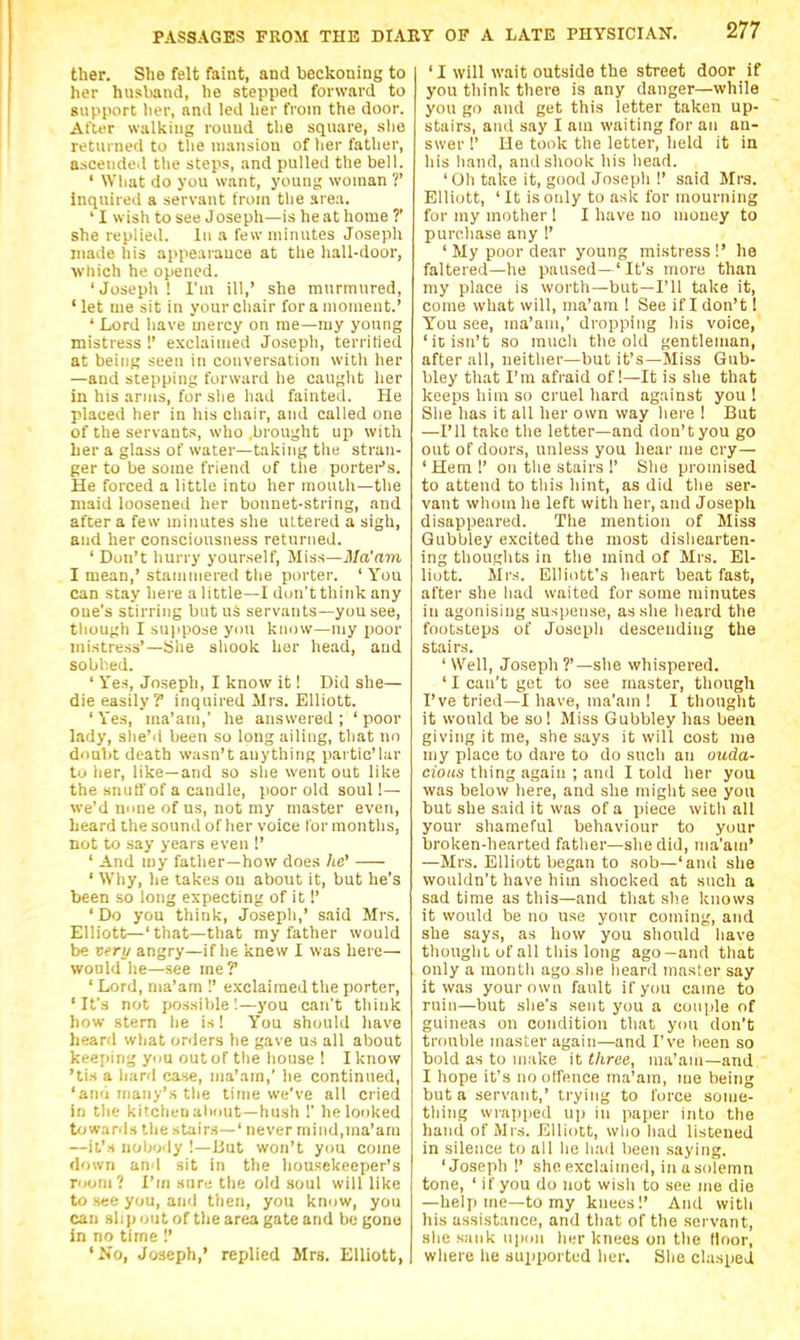 ther. She felt faint, and beckoning to her husband, he stepped forward to support lier, and led lier from the door. After walking round tlie square, she returned to tlie mansion of her father, ascended the steps, and pulled the bell. ' What do you want, young woman ?' inquired a servant Iroin the area. ' I wish to see Joseph—is heat home T she replied. In a few minutes Joseph made liis appearance at the hall-door, which he opened. ' Joseph ! I'm ill,' she murmured, 'let nie sit in your chair for a moment.' ' Lord have mercy on me—my young mistress !' exclaimed Joseph, terrified at being seen in conversation with her —and stepping forward he caught her in his arms, for she had fainted. He placed her in his chair, and called one of the servants, who brought up with her a glass of water—taking the stran- ger to be some friend of the portei^'s. He forced a little into her month-the maid loosened her bonnet-string, and after a few minutes she uttered a sigh, and her consciousness returned. ' Dun't hurry yourself. Miss—jl/n'mm I mean,' stammered the porter. ' You can stay here a little—I dun't think any one's stirring but us servants—you see, tliough I suppose yon know-my poor mistress'—She sliook her head, and sobbed. ' Yes, Joseph, I know it! Did she— die easily? inquired Mrs. Elliott. 'Yes, ma'am,' he answered; 'poor lady, she''i been so long ailing, that no donbt death wasn't anything partic'lar to lier, like—and so she went out like the snuffof a candle, poor old soul!— we'd nnne of us, not my master even, heard the souml of her voice for months, not to say years even !' ' And my father—how does he' ' Why, he takes on about it, but he's been so long expecting of it 1' 'Do you think, Joseph,' said Mrs. Elliott—'that—that my father would be very angry—if he knew I was here— would he—see me? 'Lord, ma'am 1' exclaimed the porter, 'It's not possible'.—j'ou can't think how stem he is! You should have heard what onlers he gave us all about keeping yim out of the house ! I know 'tis a hard case, ma'am,' he continued, 'and maiiy's the time we've all cried in the kitchen aliMUt—hush 1' he looked towards the stairs—' never mind,ma'am —it's noljody I—iiut won't ynu come down an I sit in the housekeeper's room? I'm sure the old soul will like to see you, and then, you knuw, you can .slip unt of the area gate and be gone in no time '.' 'No, Joseph,' replied Mrs. Elliott, ' I will wait outside the street door if you think there is any danger—while you go and get this letter taken up- stairs, and say I am waiting for an an- swer!' He took the letter, held it in his hand, and shook his head. 'Oh take it, good Joseph !' said Mrs. Elliott, 'It is only to ask for mourning for my mother ! I have no money to purcliase any !' ' My poor dear young mistress!' he faltered—he paused—'It's more than my place is worth—but—I'll take it, come what will, ma'am I See if I don't! You see, ma'am,' dropping his voice, 'it isn't so much the old gentleman, after all, neither—but it's—Miss Gub- bley that I'm afraid of!—It is she that keeps him so cruel hard against you I She has it all her own way here ! But —I'll take the letter—and don't you go out of doors, unless you hear me cry— 'Hem!' on the stairs 1' She promised to attend to this hint, as did the ser- vant whom he left with her, and Joseph disappeared. The mention of Miss Gubbley excited the most dishearten- ing thoughts in the mind of Mrs. El- liott. Mrs. Elliott's heart beat fast, after she had waited for some minutes in agonising suspense, as she heard the footsteps of Joseph descending the stairs. ' Well, Joseph ?'—she whispered. ' I can't get to see master, though I've tried—I have, ma'am ! I thought it would be so! Miss Gubbley has been giving it me, she says it will cost me my place to dare to do such an auda- cious thing again ; and I told her you was below here, and she might see you but she said it was of a piece with all your shameful behaviour to your broken-hearted father—she did, ma'am' —Mrs. Elliott began to sob—'anil she wouldn't have him shocked at such a sad time as this—and that she knows it would be no use your coming, and she says, as how you should have thought uf all this long ago-and that only a month ago she heard master say it was your own fault if you came to ruin—but she's sent you a couple of guineas on condition that you don't triiuble master again—and I've lieen so bold as to make it three, ma'am—and I hope it's no offence ma'am, me being but a servant,' trying to force sonje- thing wrapped U)) in paper into the hand of Mr,s. Elliott, wlio liad listened in silence to all he had been saying. 'Joseph !' she exclaimed, in (i sdlemn tone, ' if you do not wisli to see me die —help me—to my knees!' And with his assistance, and that of the servant, she sank ujiim her knees on the floor, where he supported her. She clasped