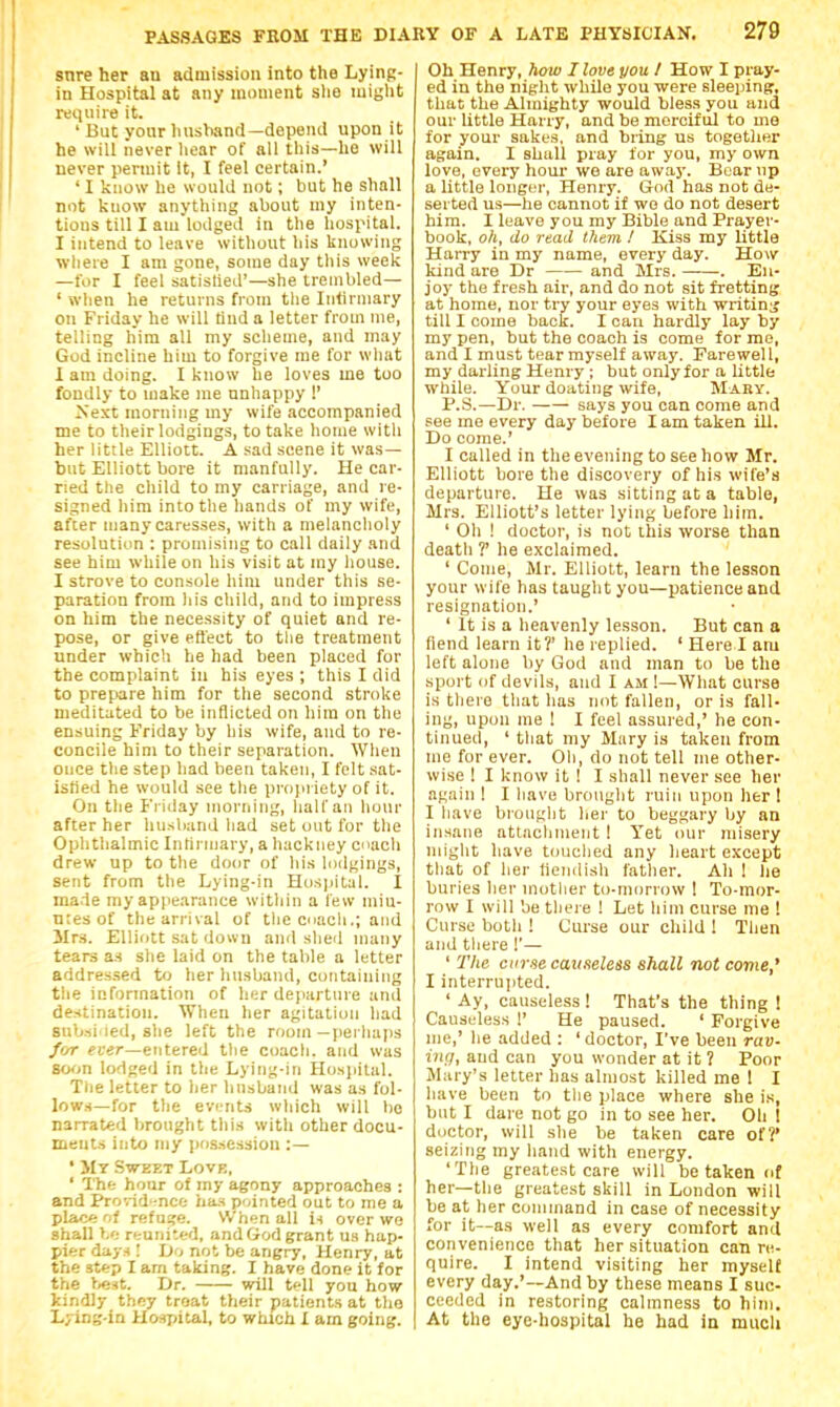 snre her an admission into the Lyinp- in Hospital at any moment she might require it. ' But your husViand—depeiul upon it he will never hear of all this—he will never permit It, I feel certain.' ' I know he would not; but he shall not know anything about my inten- tions till I am lodged in the hospital. I intend to leave without his knowing wliere I am gone, some day tliis week —for I feel satistied'—she trembled— ' wlien he returns from the Intirniary on Friday he will hud a letter from me, telling him all my scheme, and may God incline him to forgive me for what 1 am doing. I know he loves me too fondly to make me unhappy !' Next morning my wife accompanied me to their lodgings, to take home with her little Elliott. A sad scene it was— but Elliott bore it manfully. He car- ried the child to my carriage, and re- signed him into the hands of my wife, after many caresses, with a melancholy resolution : promising to call daily and see him while on his visit at my liouse. I strove to console him under this se- paration from his child, and to impress on him the necessity of quiet and re- pose, or give effect to tlie treatment under which he had been placed for the complaint in his eyes ; this I did to prepare him for the second stroke meditated to be inflicted on him on the ensuing Friday by his wife, and to re- concile him to their separation. When once the step had been taken, I felt sat- isfied he would see the projiriety of it. On the Friday morning, half an hour after her liusband had set out for the Ophthalmic Intirniary, a hackney cnach drew up to the do(jr of his lodgings, sent from the Lying-in Hospital. I made my appearance within a lew min- utes of the arrival of tlie coach.; and 3Irs. Elliott sat down ami shed many tears as she laid on the table a letter addressed to her husband, containing the information of her departure and destination. When her agitation had subsi led, she left the room —perhajis for fi-er—entered the coach, and was soon lodged in the Lying-in Hosjiital. The letter to her husband was as fol- lows—for the events which will be narrated brought this with other docu- ments into my possession :— ' Mt Swket Love, ' The hour of my agony approaches : and Prorid'.nce has pointed out to me a plitc*; nf refuse. When all i-i over we shall I.'; reunited, and God grant u.s hap- pier day-I! Do not be angry, Henry, at the step I am taking. I have done it for the Dr. will tell you how kindly they troat their patients at tho Lying-in Hospital, to which I am going. Oh Henry, how I love you I How I pray- ed in the niglit while you were sleeping, that the Almighty would bless you and our little Harry, and be merciful to me for your sakes, and bring us togotlier again. I shall pray for you, my own love, every hour we are away. Bear np a little longer, Henry. God has not de- serted us—he cannot if we do not desert him. 1 leave you my Bible and Prayer- book, oh, do read them I Kiss my little Harry in my name, every day. How kind are Dr and Mrs. . En- joy the fresh air, and do not sit fretting at home, nor try your eyes with writin^j till I come back. I can hardly lay by my pen, but the coach is come for me, and I must tear myself away. Farewell, my darling Henry ; but only for a little while. Your doating wife, Maby. P.S.—Dr. says you can come and see me every day before lam taken ill. Do come.' I called in the evening to see how Mr. Elliott bore the discovery of his wife's departure. He was sitting at a table, Mrs. Elliott's letter lying before him. ' Oh ! doctor, is not this worse than deatli ?' he exclaimed. ' Come, Mr. Elliott, learn the lesson your wife has taught you—patience and resignation.' ' It is a heavenly lesson. But can a fiend learn it?' he replied. ' Here I am left alone by God and man to be the sport of devils, and I am !—What curse is there that has not fallen, or is fall- ing, upon me 1 I feel assured,' he con- tinued, ' that my Mary is taken from me for ever. Oh, do not tell me other- wise ! I know it ! I shall never see her again ! I have brought ruin upon her I I have brouglit her to beggary by an insane attachment 1 Yet our misery might have touched any heart except that of her liendish father. Ah 1 he buries her motlier to-morrow 1 To-mor- row I will be tliei e ! Let him curse me ! Curse both ! Curse our child 1 Then and there !'— ' 2Vie ccrse causeless shall not come,' I interrujited. ' Ay, causeless! That's the thing ! Causeless 1' He paused. ' Forgive me,' he added : 'doctor, I've been rav- inq, and can you wonder at it ? Poor Mary's letter has almost killed me 1 I have been to tiie place where she is, but I dare not go in to see her. Oh ! doctor, will she be taken care of?' seizing my hand with energy. 'The greatest care will be taken of her—the greatest skill in London will be at her command in case of necessity for it—as well as every comfort and convenience that her situation can re- quire. I intend visiting her myself every day.'—And by these means I suc- ceeded in restoring calmness to him. At the eye-hospital he had in much