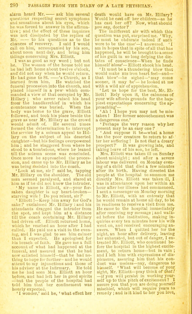 alarm heard Mr. ask him several qiiesliiiiis lespecling secret symptunis ;iiid sensations about his eyes, which he was forced to answer in the adirnia- tive ; and llie eflect of tliese inqnines was nut dissipated by the rejilies of Mr. —— to his questions as to the chances of recovery. I said I would call on him, acconiiianied by his son, about noon ne.\t day, and briny him tidings concerning Mrs. Elliott. I was as good as niy word ; but not he. Tlie wuniau of the house told nje he liad left home about twelve o'clock, and did not .say wlien he would return. He had gone to St. 's Churcli, as I learned from him. He watclied the funeral procession into the cluirch, and placed liiinself in a pew which com- manded a view of that occupied by Mr. Hillary ; who never raisi'd his head from the liandl<ercliief in which his countenance was buried. When the body was borne to the grave, Elliott followed, and took his place beside the grave as near Mr. Hillary as the crowd would admit of. He several times formed the determination to interrnpt the service by a solemn appeal to Hil- lary on the subject of liis deserted daughter—but liis feelings overpowered liim ; and he staggered from where he Rtood to a tombstone, wliere he leaned till the solemn scene was concluded. Once more lie approached the proces- sion, and came up to Mr. Hillary as he was being assisted into tlie coach. 'Look at me, sir!' said he, tapping Mr. Hillary on the shoulder. Tlie old man seemed paralysed, and stared at him as if lie did not know the intruder. ' My name is Elliott, sir—your for- saken daughter is my heart-broken— starving wife ! Do you relent, sir?' ' Elliott !—Keep him away fur God's sake !' exclaimed Mr. Hillary : and his attendants dragged the intruder Iroin the spot, and kept liim at a distance till the coach containing Mr. Hillary had driven o(T. Elliott returned liume, which he reached an hour after Iliad called. He paid me a visit in the even- ing, and X was glad to see him calmer than I expected. He apologised for his breach of faith. He gave me a full account of what had happened at the luneial, and assured me that he had now satislied himself—that he had no- thing to iiope fill-further-and he would attend to my injunctions and those of his adviser at the Intirmary. He told nie he hud seen Mrs. Elliott an hour hefore, and had left her in good spirits —but the peoiile of the hospital had tohl him that her conlluement was hourly expected. ' I wonder,' said he, ' what effect her death would have on Mr. Hillary? Would he cast oil' her children—as he has cast her off? Now, what should yon. Hay, doctor T The indillerent air with which this question was put, surprised me. 'Why, he must be obdurate indeed if such were to be the case'—I answered. 'I am in hopes that in spite of all that has happened, he will be brought to a sense of his guilt in so long defying the dic- tates of conscience—When he finds himself alone'—Elliott shook his head. ' It must be a thundering blow that would make his iron heart feel—and— that blow'—he sighed—' may come sooner, it may be'— he looked at ine with a wild air of apprehension. ' Let us hope for the best, Mr. El- liott! Eely upon it, the calmness of your wife affords grounds for the hap- piest expectations concerning the ap- XJroacliing'— ' Ah ! I hope you may not be mis- taken I Her former accouchement was a dangerous one.' ' Perhaps the very reason why her present may be an easy one !' ' And suiipose it be—what a home has the poor creature to return to af- ter her suffering ! Is not that a dreary lirospect?' It was growing late, and taking leave of his son, he left. Mrs. Elliott was taken ill on Sunday about midnight; and after a severe labour was delivered on Monday even- ing of a child that died a few minutes after its birth. Having directed the jieople at the hospital to summon mo directly Mrs. Elliott was taken ill, I was in attendance upon her within an hour after her illness had coinmeuced. I sent a messenger on Monday morning to Mr. Elliott, with an entreaty that he would remain at home all day, to be in readiness to receive a visit from me. He came to the hospital immediately after receiving my me.ssage ; and walk- ed before the institution, making in- quiries every ten minutes how his wife went on, and received encouraging an- swers. When I quitted her lor the night, an hour after delivery, leaving lier exiiaustrd, but out of danger, I en- treated Mr. Elliott, who continued be- fore the hospital in the highest excite- ment, to return home—but in vain ; and I left him with expressions of dis- pleasure, assuring him that his con- duct was useless—nay, dangerous to liimself. ' What will become of your sight, Mr. Elliott—pray tliink of thatl —if you will persist iu working your- self up to this pitch of excitement ? I assure you that you are doing yxmrself mischief, which will require years to remedy ; and is it kiud to her you love,
