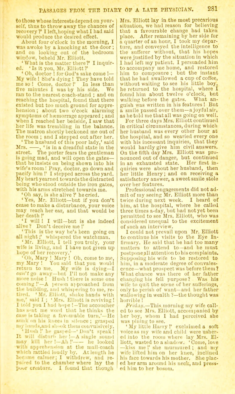 to those whose interests depend on your- self, thus to throw away the chances of recovery ?' I left.hoping what I had said would produce the desired effect. About four o'clock iu the morning, I was awoke by a knocking at the door ; and on looking out of the bedroom window, beheld Mr. Elliott. ' What is the matter there?' I inquir- ed. 'Is it you, Mr. Elliott?' ' Oh, doctor ! for God's sake come !— My wife ! She's dying ! They have told me so ! Come, doctor !' In less than live minutes I was by his side. We ran to the nearest coach-stand ; and on reaching the hospital, found that there existed but too much ground for appre- hension ; about two o'cock alarming symptoms of hiemorrage ajipeared ; and when I reached her bedside, I saw that her life was trembling in the balance. The matron shortly beckoned me out of the room ; and I stepped out after her. ' The husband of this poor lady,' said Itrs. , ' is in a dreadful state in the street. The porter fears the gentleman is going mad, and will open the gates— that he insists on being shown into his wife's room ! Pray, doctor, go down and pacify him !' I stepped across the yard. My heart yearned towards the distracted being who stood outside the iron gates, with his arms stretched towards me. 'Oh say, is she alive ?' he cried. 'Yes, Mr. Elliott—but if you don't cease to make a disturbance, your voice may reach her ear, and that would be her death !' 'I will! I will—but is she indeed alive ? Don't deceive me !' 'This is the way he's been going on all night;' whispered the watctiraau. 'Mr. Elliott, I tell you truly, your wife is living, and I have not given up hope of her recovery.' 'Oh, Mary 1 Mary ! Oh, come to me, my Mary ! You said that you would return to me. My wife is dying—I can't go away—but I'll not make any more noise ! Hush ! there is some one Coming !'—A I'erscm approached from the biiilditig, and whispering to me, re- tired. 'Mr. Elliott, sh:ike hands with nje,' said I ; 'Mrs. Elliott is reviving ! I lold you I had liope !—The accoucher ha.s s-nt me woirl tli.it lie thinks tlie case is taking a favmnable turn.'—He Kiiiik on his knees in siliMice ; grasjied my liaiids.and slii.ok them convulsively. 'Unsli !' Ill- gasped—' iJou't sjieak ! It will ilistiirb her !—A .single sound may kill her ! —Ah I' he looked with apprehi-iision at the mail-coach which rattled lomily by. At length he brcime calmer; I withdrew, and le- paired to the chamber where lay the pwr creature. I found that though Mrs. Elliott lay in the most precarious situation, we had reason for believing that a favourable change had taken place. After remaining by her side for a quarter of an hour, I took my depar- ture, and conveyed the intelligence to the sutferer witliout, that his hopes were justified by the situation in which I had left my patient. I persuaded him to accompany me home, and restoreil him to composure ; but the instant that he had swallowed a cup of coffee, without waiting to see his little boy, he returned to the hospital, where I found him about twelve o'clock, but walking before the gates. What an- guish was written in his features 1 But a smile passed over them—a joyful air, as he told nie that all was going on well. For three days Mrs. Elliott continued in critical circumstances, during which her husband was every other hour at the hospital, and so wearied every one with his incessant inquiries, that they would hardly give him civil answers. On the Hfth day Mrs. Elliott was pro- nounced out of danger, but continued in an exhausted state. Her hrst in- quiries were about her husband, then her little Henry; and on receiving a satisfactory answer, a sweet smile stole over her features. Professional engagements did not ad- mit of my seeing Mr. Elliott more than twice during next week. I heard of him, at the hospital, where he called three times a-day, but had not yet been permitted to see Mrs. Elliott, who was considered unequal to the excitement of such an interview. I could not prevail upon Mr. Elliott to continue his visits to the Eye In- Hriuary. He .saiil that he had too many matters to attend to—and he must postpone all attention to his complaints. Supposing his wife to be restored to him, in a moderate degree of convales- cence—what prospect was before them 1 What chance was there of her father changing his fell jiurpose? Was his wife to quit the scene of her sufferings, only to jierisli of want—and her father wallowing in wealth ?—the thought was horrible ! Fridaij.—This morning my wife call- ed to see Mrs. Elliott, accompanied by her lioy, whom I had perceived she was iiiiiing to see. ' My little Ilany !' exclaimed a soft voiceasiiiy wile and child were usher- eil into the room wlieie lay Mrs. El- liott, wasted to a shadow. ' Come, love —kiss nie !' she niuriiiuied ; and my wife lifted him on her knee, inclined his face towards his mother. She plac- ed her arm around his neck, and press- ed him to her bosom.
