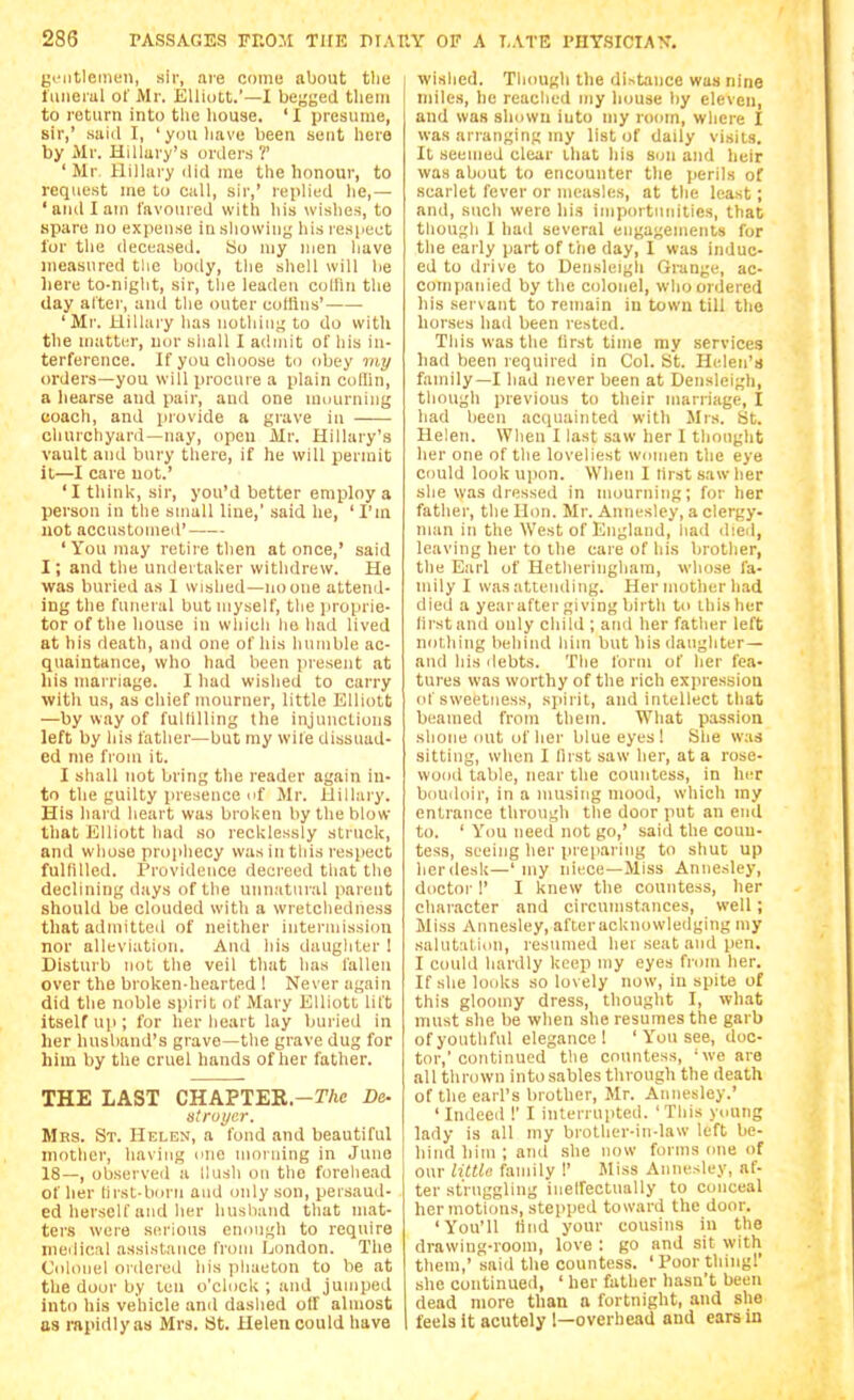 gi'iitleinen, sir, are come about tlic liiiierul of Mr. Elliott.'—I beyged them to return into the house. 'I presume, sir,' suid T, 'you have been sent here by Mr. Hillary's orders?' ' Mr Hillary did me the honour, to request me to call, sir,' replied he,— 'and I am favoured with his wishes, to spare no expense in sliowing his respect lor the deceased, tjo niy men have measured the body, the shell will be liere to-night, sir, the leaden collin the day after, and the outer cottins' 'Mr. Hillary has nothing to do with the matter, urn- sliall 1 admit of his in- terference. If you choose to obey my orders—you will procure a plain colhn, a hearse and pair, and one mourning coach, and piovide a grave in churchyard—nay, open Mr. Hillary's vault and bury there, if he will permit it—I care not.' 'I think, sir, you'd better employ a person in the small line,' said he, ' I'm not accustomed' ' You may retire then at once,' said I, and the undertaker withdrew. He was buried as 1 wished—no one attend- ing the funeral but myself, the proprie- tor of the house in which he had lived at his death, and one of his humble ac- quaintance, who had been present at his marriage. I had wished to carry with us, as cliief mourner, little Elliott —by way of fulllUing the injunctions left by his father—but my wife dissuad- ed me from it. I shall not bring the reader again in- to the guilty presence of Mr. Hillary. His hard heart was broken by the blow that Elliott had so recklessly struck, and whose propliecy was in this respect fulfilled. Providence decreed that the declining days of the unnatuial parent should be clouded with a wretchedness that admitted of neither intermission nor alleviation. And his daughter 1 Disturb not the veil that has fallen over the broken-hearted ! Never again did the noble spirit of Mary Elliott lift itself up ; for her lieart lay buried in her husband's grave—the grave dug for him by the cruel hands of her father. THE LAST CHAPTEE.-r/ic Dc strui/er. Mrs. St. Helen, a fond and beautiful mother, having one moniing in June I 18—, observed a Hush on the foreliead of her lirst-born and only son, peisaud- ed herself and her husband that mat- ters were serious enough to require medical assistance from London. The C'ohiiiel ordered liis phaeton to be at the door by ten o'clock; and jumped into his vehicle and dashed olf almost as rapidly as Mrs. St. Helen could have wished. Tlumgli the distance was nine miles, he reached my house by eleven, and was shown into niy room, where I was arranging my list of daily visits. It seemed clear that his son and heir was about to encounter the perils of scarlet fever or measles, at the least; and, such were his importunities, that though I had several engagements for the early part of the day, I was induc- ed to drive to Densleigli Grange, ac- companied by the colonel, who ordered his servant to remain in town till the horses had been rested. This was the llrst time my services had been required in Col. St. Helen's family—I had never been at Densleigh, though previous to their marriage, I had been acquainted with Mrs. St. Helen. When I last saw her 1 thought her one of tlie loveliest women the eye could look upon. When I hrst saw her she was dressed in mourning; for her father, the Hon. Mr. Annesley, a clergy- man in the West of England, had died, leaving her to the care of his brother, the Earl of Hetheringhara, whose fa- mily I was attending. Her mother had died a yearafter giving birth to this her (irstand only child ; atid her father left nothing behind him but his daughter— and his liebts. The form of her fea- tures was worthy of the rich expression of sweetness, syiiril, and intellect that beamed from them. What passion shone out of her blue eyes ! She was sitting, when I llrst saw her, at a rose- wood table, near the countess, in her boudoir, in a musing mood, which my entrance thnnigh the door put an end to. ' You need not go,' said the coun- tess, seeing her pre|iaring to shut up her desk—'my niece—Miss Annesley, doctor I' I knew the countess, her character and circumstances, well; Miss Annesley, afteracknowledging my sahitatiuu, resumed hei seat and pen. I could hardly keep my eyes from her. If she looks so lovely now, in spite of this gloomy dress, thought I, what must she be when she resumes the garb of youthful elegance! ' You see, doc- tor,'continued the countess, 'we are all thrown into sables through the death of the earl's brother, Mr. Annesley.' ' Indeed !' I interrupted. ' This young lady is all my brother-in-law left be- I hind him ; and she now forms one of our litllo family I' Miss Annesley, af- ter struggling inelfectually to conceal her motions, stepped toward the door. 'You'll lind your cousins in the drawing-room, love : go and sit with them,' said the countess. 'Poorthing!' she continued, ' her father hasn't been dead more than a fortnight, and she feels it acutely 1—overhead and ears in