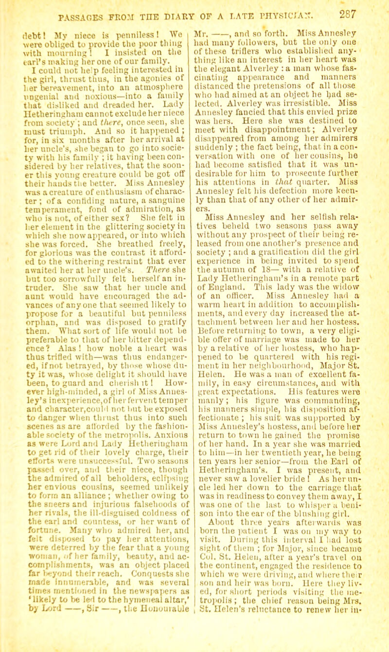 debt! My niece is penniless! We were obliged to provide the poor tiling with nioui nins; ! I insisted on tlie tnrl's niaking her one of our family. I could not lie^p feeling interested in the girl, thrust tiius, in the agonies of her bereavement, into an atmospliere imgeuial and noxious—into a family that disliked and dreaded her. Lady Hetheringham cannot exclude her niece from society ; and tlure, once seen, she must triumph. And so it happened ; for, in six months after her arrival at lier uncle's, she began to go into socie- ty with his family; it having been con- sidered by her reiatives, that the soon- er this young creature could be got off their hiiuds the better. Miss Annesley was acreature of enthusiasm of charac- ter ; of a conliding nature, a .sanguine temperament, fond of admiration, as who is not, of either sex? She felt in lier element in the glittering society in which she now appeared, or into wliich she was forced. She breathed freely, for glorious was the contrast it afford- ed to the withering restraint that ever awaited her at lier uncle's. There she but too sorrowfully lelt herself an in- truder. She saw that her uncle and aunt would have encouraged the ad- vances of anyone that seemed likely to propose for a beautiful but penniless orphan, and was disposed to gratify them. What sort of life would not be preferable to that of her bitter depend- ence? Alas 1 how noble a heart was thus trifled with—was thus endanger- ed, if not betrayed, by tlmse whose du- ty it was, whose deliglit it should have been, to guard and clierisli it I How- ever high-minded, a girl of Miss Annes- ley'3 inexperience.of her fervent temper and cliaracter,couM not hut be exposed to danger when till list thus into such scenes as are allorded by the fashion- able society of the metropolis. Anxious as were Lord and Lady Hetheringham to get rid of their lovely charge, tlieir efforts were un.succes^ful. Two seasons Jia-ssed over, and their niece, though the admired of all beholders, eclijising her envious cousins, seemed unlikely to form an alliance ; whether owing to the sneers and injurious falsehoods of her rivals, the ill-disguised coldness of the earl and countess, or her want of fortune. Many who admired lier, and felt disposed to pay her attentions, were deterred by the fear that a young woman, .if her faiijily, beauty, and ac- compli.shments, was an object placed far lieyond their reach. Conquests she made innumerable, and was several times nrientioned in the newspapers as 'likely to be led to the hymeneal altar, by Lfjrd , Sir , the Xloiiuuiable Mr. , and so forth. Miss Annesley had many followers, but the only one of these triflers who established any- thing like an interest in her heart was the elegant Alverley : a man whose fas- cinating appearance and manners distanced tlie pretensions of all tiiose who had aimed at an object he l;ad se- lected. Alverley was irresistible. Miss Annesley fancied that this envied prize was hers. Here she was destined to meet with disappointment; Alverley dis:ippeared from among lierailmirers suddenly ; the fact being, thai in a con- versation with one of her cousins, he had become satisfied that it was un- desirable for him to prosecute further his attentions in that quarter. Miss Annesley felt his defection more keen- ly than that of any other of her admir- ers. Miss Annesley and her selfish rela- tives beheld two seasons pass away without any prosjiect of their being re- leased from one another's presence and society ; and a gratilication did the girl experience in being invited to spend the autumn of 18— with a relative of Lady Hetheringliani's in a remote part of England. Tliis lady was the widow of an oflicer. Miss Annesley hail a warm heart in addition to accomplish- ments, and every day increased the at- tachment between her and her hostess. Before returning to town, a very eligi- ble offer of marriage was made to her by a relative of lier hostess, who hap- pened to be quartereil with bis regi- ment iu her neiglibuurhond. Major St. Helen. He was a man of excellent fa- mily, in easy circumstances, and with great expectations. His features were manly; his figure was commanding, his manners simple, his disposition af- fectionate ; his suit; was supported by Miss Annesley's hostess, ami before her return to town he gained the promise of her hand. In a year she was married to him—in her twentieth year, he being ten years her senior—from the Earl of Hetlieringham's. I was present, and never saw a lovelier bride ! As her un- cle led her down to the carriage that was in readiness to convey them away, I was one of the last to whisper a beni- son into the ear of the blushing girl. About three years afterwards was born the patient I was on my way to visit. During this interval I liad lost sight of them ; for JIajor, since became Col. St. Helen, after a year's travel ou the continent, engaged the residence to which we were driving, and where their son and heir was born. Here theyliv- ed, for short periods visiting the me- troj'olis; the chief I'eason being Mrs. I St. Helen's reluctance to renew her iu-