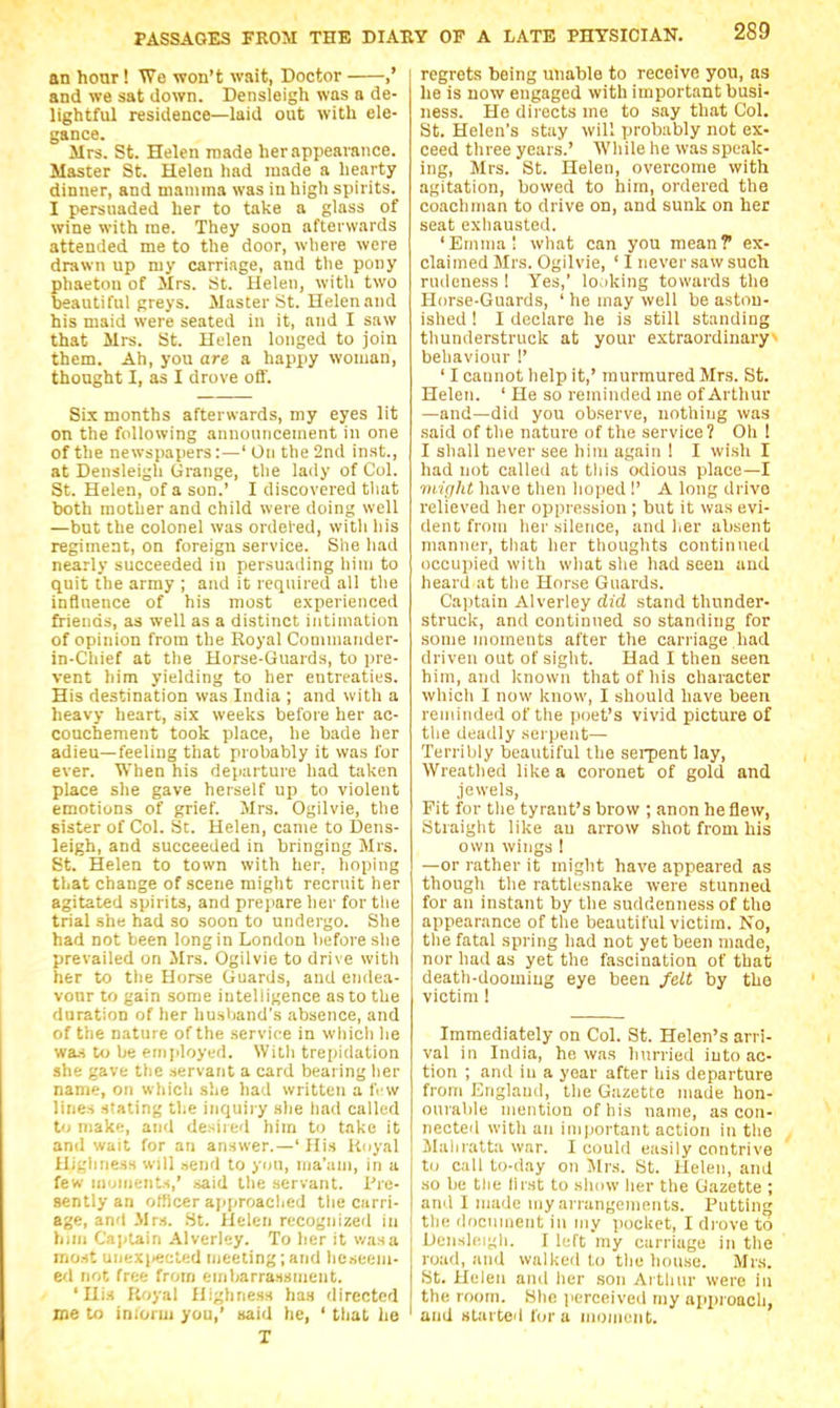 an hoar! We won't wait, Doctor ,' and we sat down. Densleigh was a de- lightful residence—laid out with ele- gance. Mrs. St. Helen made her appearance. Master St. Helen had made a hearty dinner, and mamma was in high spirits. I persuaded her to take a glass of wine with me. They soon afterwards attended me to the door, where were drawn up my carriage, and tlie pony phaeton of Mrs. St. Helen, with two beautiful greys. Master St. Helen and his maid were seated in it, and I saw that Mrs. St. Helen longed to join them. Ah, you are a happy woman, thought I, as I drove off. Six months afterwards, my eyes lit on the following announcement in one of the newspapers:—' On the 2nd inst., at Densleigh Grange, tlie lady of Col. St. Helen, of a son.' I discovered that both mother and child were doing well —but the colonel was ordel'ed, witli his regiment, on foreign service. She had nearly succeeded in persuading him to quit the army ; and it required all the influence of his most experienced friends, as well as a distinct intimation of opinion from the Royal Commander- in-Chief at the Horse-Guards, to i)re- vent liim yielding to her entreaties. His destination was India ; and with a heavy heart, six weeks before her ac- couchement took place, he bade her adieu—feeling that probably it was for ever. When his departure had taken place she gave herself up to violent emotions of grief. Mrs. Ogilvie, the sister of Col. St. Helen, came to IDens- leigh, and succeeded in bringing Mrs. St. Helen to town with her, hoping that change of scene might recruit her agitated spirits, and prepare her for the trial she had so soon to undergo. She had not been long in London before she prevailed on Mrs. Ogilvie to drive with her to the Horse Guards, and endea- vour to gain some intelligence as to the duration of her husband's absence, and of the nature of the service in wliich he was to be employed. With trepidation she gave the servant a card bearing her name, on which she had written a fi w lines stating tlie inquiry she had called to make, and desired him to take it and wait for an answer.—' His linyal Highness will send to you, ma'am, in a few monients,' said the servant. I're- sently an officer approached the carri- age, and Mrs. St. Helen recognized in h,ni Cajitain Alverley. To her it v/asa most unexiteeled meeting; and heseeni- ed not free from emijarrassnient. 'His Royal Highness has directed ine to iniorui you,' said he, ' that he T regrets being unable to receive you, as he is now engaged with important busi- ness. He directs me to say that Col. St. Helen's stay will probably not ex- ceed three years.' While he was speak- ing, Mrs. St. Helen, overcome with agitation, bowed to him, ordered the coachman to drive on, and sunk on her seat exhausted. 'Enimal what can you mean? ex- claimed Mrs. Ogilvie, ' I never saw such rudeness 1 Yes,' looking towards the Horse-Guards, ' he may well be aston- ished ! I declare he is still standing thunderstruck at your extraordinary^ behaviour !' ' I cannot help it,' murmured Mrs. St. Helen. ' He so reminded me of Arthur —and—did you observe, nothing was said of the nature of the service? Oh ! I shall never see him again ! I wish I had not called at this odious place—I viiffht have then hoped !' A long drive relieved her oppression ; but it was evi- dent from her silence, and her absent manner, that her thoughts continued occupied with what she had seeu and heard at tlie Horse Guards. Cajjtain Alverley did stand thunder- struck, and continued so standing for .some moments after the carriage had driven out of sight. Had I then seen him, and known that of his character which I now know, I should have been reminded of the poet's vivid picture of the deadly serpent— Terribly beautiful the serpent lay. Wreathed like a coronet of gold and .iewels. Fit for the tyrant's brow ; anon he flew, Straight like au arrow shot from his own wings I —or rather it might have appeared as though the rattlesnake were stunned for an instant by the suddenness of the appearance of the beautiful victim. No, the fatal spring had not yet been made, nor had as yet the fascination of that death-dooming eye been felt by the victim! Immediately on Col. St. Helen's arri- val in India, he was hurried into ac- tion ; and in a year after his departure from England, the Gazette made hon- ourable mention of his name, as con- nected with an ini|iortant action in the Mahratta war. I could easily contrive to call to-day on Mrs. St. Helen, and so be tlie first to show her the Gazette ; ami I made my arrangements. Putting the document in my pocket, I drove to Densh'.igli. I left my carriage in the road, and walked to the hou.se. Mrs. St. Helen and her son Arthur were in the room. Slio perceived my api)roacli, and started lor a uumioitt.