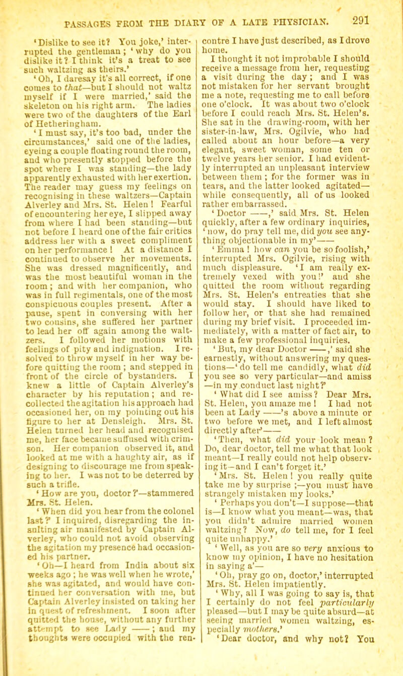 'Dislike to see it? You joke,' inter- rupted the gentleman ; ' why do you dislike it? I think it's a treat to see such waltzing as theirs.' ' Oh, I daresay it's all correct, if one comes to that—bi\t I should not waltz uiyseU if I were married, said the skeleton on his right arm. The ladies were two of the daughters of the Earl of Hetheringliam. ' I must say, it's too bad, under the circumstances,' said one of tlie ladies, eyeing a couple floating round the room, and who presently stopped before the spot where I was standing—the lady apparently exhausted with lier exertion. The reader may guess my feelings on recognising in these waltzers—Captain Alverley and Mrs. St. Helen ! Fearful of encountering hereye, I slipped away from where I had been standing—but not before I heard one of the fair critics address her with a sweet compliment on her performance ! At a distance I continued to observe her movements. She was dressed magnificently, and was the most beautiful woman in the room ; and with her companion, who was in full regimentals, one of the most conspicuous couples present. After a pause, spent in conversing with her two cousins, she suffered her partner to lead her off again among the walt- zers. I followed her motions with feelings of pity and indignation. I re- solved to tlirow myself in her way be- fore quitting the room ; and stepped in front of the circle of bystanders. I knew a little of Captain Alverley's character by his reputation ; and re- collected tlie agitation his approach had occasioned her, on my pointing out his figure to her at Densleigh. Mrs. St. Helen turned her head and recognised me, her face became suffused with crim- son. Her companion observed it, and looked at me with a haughty air, as if designing to discourage me from speak- ing to her. I was not to be deterred by such a trifle. ' How are you, doctor ?'—stammered Mrs. St. Helen. ' When did you hear from the colonel last? I inquired, disregarding the in- snlting air manifested by Captain Al- verley, who could not avoid observing the agitation my presence had occasion- ed his partner. ' Oil—I heard from India about six weeks ago ; he was well when he wrote, she was agitated, and would have con- tinued her conversation with me, but Captain Alverley insisted on taking her in quest of refreshment. I soon after quitted the house, without any further att'-mpt to see Lady ; and my thoughts were occupied with the ren- contre I have just described, as I drove home. I thought it not improbable I should receive a message from her, requesting a visit during the day ; and I was not mistaken for her .servant brought me a note, requesting me to call before one o'clock. It was about two o'clock before I could reach Mrs. St. Helen's. She sat in the drawing-room, with her sister-in-law, Mrs. Ogilvie, who had called about an hour before—a very elegant, sweet woman, some ten or twelve years her senior. I had evident- ly interrupted an unpleasant interview between tliein ; for the former was in tears, and the latter looked agitated— while consequently, all of us looked rather embarrassed. ' Doctor ,' said Mrs. St. Helen quickly, after a few ordinary inquiries, ' now, do pray tell me, did yoii see any- thing objectionable in my' ' Emma ! how can you be so foolish,' interrupted Mrs. Ogilvie, rising with much displeasure. 'I am really ex- tremely vexed with you!' and she quitted the room without regarding Mrs. St. Helen's entreaties that she would stay. I sliould have liked to follow her, or that she had remained during my brief visit. I proceeded im- mediately, with a matter of fact air, to make a few professional inquiries. ' But, my dear Doctor ,' said she earnestly, witliout answering my ques- tions—' do tell me candidly, what did you see so very particular—and amiss —in my conduct last niglit?' ' Wliat did I see amiss? Dear Mrs. St. Helen, you amaze me ! I had not been at Lady 's above a minute or two before we met, and I left almost directly aftei- 'Then, what did your look mean? Do, dear doctor, tell me what that look meant—I really could not help observ- ing it—and I can't forget it.' ' Mrs. St. Helen ! you really quite take me by surprise ;—you must have strangely mistaken my looks.' ' Perhaps you don't—I suppose—that is—I know wliat you meant—was, that you didn't admire married women waltzing? Now, do tell me, for I feel quite unhappy.' ' Well, as you are so very anxious to know niy opinion, I have no hesitation in saying a'— ' Oil, pray go on, doctor,' interrupted Mrs. St. Helen impatiently. ' Why, all I was going to say is, that I certainly do not feel particularly pleased—but I maybe quite absurd—at seeing married womeu waltzing, es- pecially vwlhera.' 'Dear doctor, and why not? You
