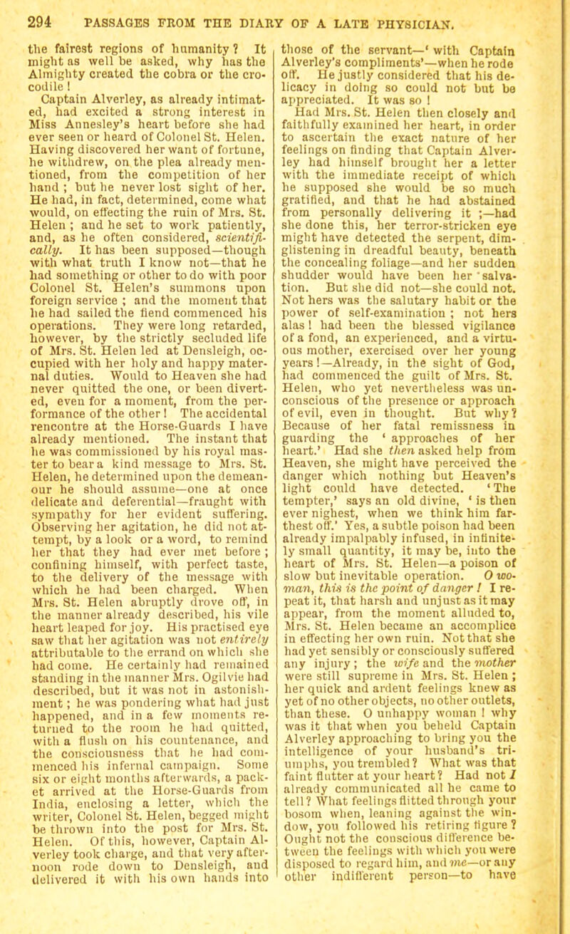 the fairest regions of hamanity 1 It might as well be asked, why has the Almighty created the cobra or the cro- codile ! Captain Alverley, as already intimat- ed, had excited a strong interest in Miss Annesley's heart before she had ever seen or heard of Colonel St. Helen. Having discovered her want of fortune, he withdrew, on the plea already men- tioned, from the competition of her hand ; but he never lost sight of her. He had, in fact, determined, come what would, on effecting the ruin of Mrs. St. Helen ; and he set to work patiently, and, as he often considered, scientifi- cally. It has been supposed—though with what truth I know not—that he had something or other to do with poor Colonel St. Helen's summons upon foreign service ; and the moment that he had sailed the fiend commenced his operations. They were long retarded, however, by the strictly secluded life of Mrs. St. Helen led at Densleigh, oc- cupied with her holy and happy mater- nal duties. Would to Heaven she had never quitted the one, or been divert- ed, even for a moment, from the per- formance of the other! The accidental rencontre at the Horse-Guards I have already mentioned. The instant that lie was commissioned by his royal mas- ter to bear a kind message to Mrs. St. Helen, he determined upon the demean- our he should assume—one at once delicate and deferential—fraught with sympathy for her evident suffering. Observing her agitation, he did not at- tempt, by a look or a word, to remind her that they had ever met before ; confining himself, with perfect taste, to the delivery of the message with which he had been charged. When Mrs. St. Helen abruptly drove oB', in the manner already described, his vile heart leaped for joy. His practised eye saw that her agitation was not entirely attributable to the errand on which she had come. He certainly had remained standing in the manner Mrs. Ogilvie had described, but it was not in astonish- ment ; he was pondering what had just happened, and in a few moments re- turned to the room he had quitted, witli a flush on his countenance, and the consciousness that he had com- menced his infernal campaign. Some six or eight months afterwards, a pack- et arrived at the Horse-Guards from India, enclosing a letter, which the writer. Colonel St. Helen, begged might be thrown into the post for Mrs. St. Helen. Oftliis, however. Captain Al- verley took charge, and that very after- noon rode down to Densleigh, and Uelivered it witU his own hands into those of the servant—' with Captain Alverley's compliments'—when he rode off. He justly considered that his de- licacy in doing so could not but be appreciated. It was so ! Had Mrs. St. Helen then closely and faithfully examined her heart, in order to ascertain tlie exact nature of her feelings on finding that Captain Alver- ley had himself brought her a letter with the immediate receipt of whicli he supposed she would be so much gratified, and that he had abstained from personally delivering it ;—had she done this, her terror-stricken eye might have detected the serpent, dim- glistening in dreadful beauty, beneath the concealing foliage—and her sudden shudder would have been her salva- tion. But she did not—she could not. Not hers was the salutary habit or the power of self-examination ; not hers alas! had been the blessed vigilance of a fond, an expei ienced, and a virtu- ous mother, exercised over her young years!—Already, in the sight of God, had commenced the guilt of Mrs. St. Helen, who yet nevertlieless was un- conscious of the presence or approach of evil, even in thought. But why? Because of her fatal remissness in guarding the ' approaches of her heart.' Had she then asked help from Heaven, she might have perceived the danger which nothing but Heaven's light could have detected. ' The tempter,' says an old divine, ' is then ever nighest, when we think him far- thest off.' Yes, a subtle poison had been already impalpably infused, in infinite- ly small quantity, it may be, into the heart of Mrs. St. Helen—a poison of slow but inevitable operation. 0 wo- man, this is the point of danger ! I re- peat it, that harsh and unjust as it may appear, from the moment alluded to, Mrs. St. Helen became an accomplice in effecting her own ruin. Not that she had yet sensibly or consciously suffered any injury; the ioj/c and the mother were still supreme in Mrs. St. Helen ; her quick and ardent feelings knew as yet of no other objects, no other outlets, than these. O unhappy woman ! why was it that when you beheld Captain Alverley approaching to bring you the intelligence of your husband's tri- umphs, you trembled? What was that faint flutter at your heart? Had not/ already communicated all he came to tell? What feelings flitted through your bosom when, leaning against tlie win- dow, you followed his retiring figure ? Ought not the conscious difference be- tween the feelings with which you were disposed to regard him, and ?(ie—or any otlier indifferent person—to have