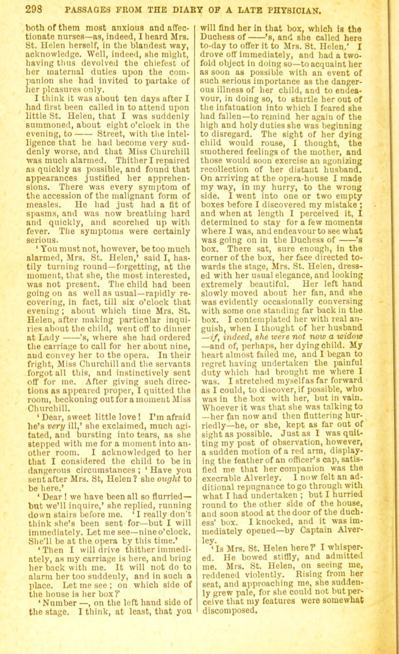 bothoftlietn most anxious and affec- tionate nurses—as, indeed, I heard Mrs. St. Helen lierself, in tlie blande.st way, acltnowledge. Well, indee<l, she might, having thus devolved the chiefest of her maternal duties upon the com- panion slie had invited to partake of Iier pleasures only. I think it was about ten days after I had first been called in to attend upon little St. Helen, that I was suddenly summoned, about eight o'clock in the evening, to Street, with the intel- ligence that he had become very sud- denly worse, and that Miss Churchill ■was much alarmed. Thither I repaired as quickly as possible, and found that appearances justified her apprehen- sions. There was every symptom of the accession of the malignant form of measles. He had just had a fit of spasms, and was now breathing hard and quickly, and scorched up witli fever. The symptoms were certainly serious. ' You must not, however, be too much alarmed, Mrs. St. Helen,' said I, has- tily turning round—forgetting, at the moment, that she, the most interested, was not present. The child had been going on as well as usual—rapidly re- covering, in fact, till six o'clock that evening; about which time Mrs. St. Helen, after making particular inqui- ries about the child, went off to dinner at Lady 's, where she had ordered the carriage to call for her about nine, and convey her to the opera. lu their fright, Miss Churchill and the servants forgot all this, and instinctively sent off for me. After giving such direc- tions as appeared proper, I quitted the room, beckoning out for a moment Miss Churchill. ' Dear, sweet little love! I'm afraid he's very ill,' she exclaimed, much agi- tated, and bursting into tears, as she stepped with me for a moment into an- other room. I acknowledged to her that I considered the child to be in dangerous circumstances ; ' Have you sent after Mrs. St, Helen? she ought to be here.' ' Dear ! we have been all so flurried— but we'll inquire,' she replied, running down stairs before me. 'I really don't think she's been sent for—but I will immediately. Let me see—nineo'clock. She'll be at the opera by this time.' 'Then I will drive thither immedi- ately, as my carriage is here, and bring her back with me. It will not do to alarm her too suddenly, and in such a place. Let me see ; on which side of the house is her box?' ' Number —, on the left hand side of the stage. I tliink, at least, that you will find her in that box, which Is the Duchess of 's, and she called here to-day to offer it to Mrs. St. Helen.' I drove off immediately, and had a two- fold object in doing so—to acquaint her as soon as possible with an event of such serious importance as the danger- ous illness of her child, and to endea- vour, in doing so, to startle her out of the infatuation into which I feared she had fallen—to remind her again of the high and holy duties she was beginning to disregard. The sight of her dying child would rouse, I thought, the smothered feelings of the mother, and those would soon exercise an agonizing recollection of her distant husband. On arriving at the opera-house I made my way, in my hurry, to the wrong side. I went into one or two empty boxes before I discovered my mistake ; and when at length I perceived it, I determined to stay for a few moments where I was, and endeavourto see what was going on in the Duchess of 's box. There .sat, sure enough, in the corner of the box, her face directed to- wards the stage, Mrs. St. Helen, dress- ed with her usual elegance, and looking extremely beautiful. Her left hand slowly moved about her fan, and she was evidently occasionally conversing with some one standing far back in the box. I contemplated her with real an- guish, wlien I thought of her husband —if, indeed, she were not now a widow —and of, perhaps, her dying child. My heart almost failed me, and I began to regret having undertaken the painful duty which had brought nie where I was. I stretched myself as far forward as I could, to discover, if possible, who was in the box with her, but in vain. Whoever it was that she was talking to —her fan now and then fluttering hur- riedly—he, or she, kept as far out of sight as possible. Just as I was quit- ting my post of observation, however, a sudden motion of a red arm, display- ing the feather of an officer's cap, satis- fied me that her companion was the execrable Alverley. I now felt an ad- ditional repugnance to go through with what I had undertaken ; but I hurried round to the other side of the house, and soon stood at the door of the ducb- ess' box. I knocked, and it was im- mediately opened—by Captain Alver- ley. 'Is Mrs. St. Helen here?' I whisper- ed. He bowed stiCBy, and admitted me. Mrs. St. Helen, on seeing me, reddened violently. Rising from her seat, and approaching me, she sudden- ly grew pale, for she could not butpei'- ceive that my features were somewhat discomposed.