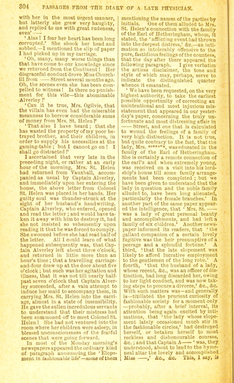 with her in tlia moat urgent manner, but latterly she grew very haughty, and replied to me with great rudeness, even' — ' Alas 1 I fear her heart has been long corruiited.' She shook her head and sobbed.—I mentioned the slip of paper I had picked up in my carriage. 'Oh, many, many worse tilings than that have come to our knowledge since ■we returned from the Continent! Her disgraceful conduct drove Miss Clmrch- ill from — Street several months ago. Oh, the scenes even she has been com- pelled to witness ! Is there no punish- ment for this vile—this abominable Alverley 1' ' Can it be true, Mrs. Ogilvie, that the villain has even had the miserable meanness to borrow considerable sums of money from Mrs. St. Helen?' 'That also I have heard; that she has wasted the property of my poor be- trayed brother, and their children, iu order to supply his necessities at the gaming-table ; but I cannot go on 1 I shall go distracted !' I ascertained that very late in the preceding night, or rather at an early hour of the morning, Mrs. St. Helen had returned from Vauxliall, accom- panied as usual by Captain Alverley, and immediately upon her entering the house, the above letter from Colonel St. Helen was placed in her hands. Her guilty soul was thunder-struck at the sight of her husband's handwriting. Captain Alverley, who entered, opened and read the letter ; and would have ta- ken it away witli him to destroy it, had she not insisted so vehemently upon reading it that he was forced to comply. She swooned before she had read half of the letter. All I could learn of what happened subsequently was, that Cap- tain Alverley left about three o'clock, and returned in little more than an hour's time ; that a travelling carriage- and-four drew up at the door about five o'clock ; but such was her agitation and illness, that it was not till nearly half- past seven o'clock that Captain Alver- ley succeeded, after a vain attempt to induce her maid to accompany them, in carrying Mrs. St. Helen into the carri- age, almost in a state of insensibility. He gave the sullen incredulous servants to understand that their mistress had been summoned off to meet Colonel St. Helen 1 She had not ventured into the room where herchildren were asleep, in blessed imconsciousness of tlie fearful scenes that were going fdrward. In mosl of the Mumlay morning's newspapers appeared tlie ordinary kind of paragi'apli aniioiuicing the 'Elope- ment in fashionable life'—some of them mentioning the names of the parties by initials. One of them alluded to Mrs. St. Helen's connection with the fandly of the Earl of Hetheringham, whom, it stated, the ' afflicting event had thrown into the deepest distress,' (Sic—an inti- mation so intolerably offensive to tlie pure, fastidious feelings of the countess, that the day after there appeared the following paragraph. I give verbatim the artless disclaimer, the tone and style of which may, perhaps, serve to indicate the distinguished quarter whence it emanated. ' We have been requested, on the very highet^t authority, to take the earliest possible opportunity of correcting an unintentional and most injurious mis- statement that appeared in our yester- day's paper, concerning the truly un- fortunate and most distressing affair in Street, and one that is calculated to wound the feelings of a family of very high distinction. It is not true, but quite contrary to the fact, that tlie lady, Mrs. ••»»••», was educated in the family of the Earl of Hetheringham. She is certainly a remote connection of the earl's and wheu extremely young, was received on a visit into his lord- ship's house till some family arrange- ments had been completed ; but we have been given to understand that the lady in question and the noble family alluded to, have been long alienated, particularly the female branches.' In another part of the same paper appear- ed the intelligence, that ' Mrs. St. was a lady of great personal beauty and accomplishments, and had left a family of six cliildren.' Another news- paper informed its readers, that ' the gallant companion of a certain lovely fugitive was the heir presumptive of a peerage and a splendid fortune.' A third, 'that the late elopement was likely to afford lucrative employment to the gentlemen of the long robe.' A fourth, ' that the husband of a lady, whose recent, <fec., was an officer of dis- tinction, had long discarded her, osving to her light conduct, and was now tak- ing steps to procure a divorce,' (fee, &c. With such matters was—and generally is—titillated the prurient curiosity of fashionable society for a moment only —probably, after a brief interval, its attention being again excited by inti- mations, that ' the lady whose elope- ment lately occasioned much stir in the fashionable circles,' had destroyed herself, or betaken herself to most reckless and dishonourable courses, <Sic. ; and that Captain A ' was, they understood, about to lead to the hyme- neal altar the lovely and accomplished Miss ,* (Sic, toe. This, I say, ia