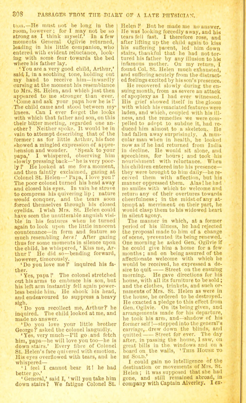 Hull.—He must unt lie loiiK hi the iDoin, liowever; for I may not be so strong as I think myself.' In a few inoineiits General Ogilvie returned, leading in his little companion, wlio entered with evident reluctance, look- ing with some fear towards the bed where his father lay. ' You are a very good child, Arthur,' said I, in a soothing tone, liohliug out my band to receive him—inwardly cursing at the moment his resemblance to Mrs. St. Helen, and whicli just then appeared to me stronger than ever. 'Come and ask your jiapa how he is 1' The child came and stood between my knees. Can I ever foigot the looks with whicli that father and son, on this their bitter meeting, legarded one an- other? Neither spoke. It would be in vain to attempt describing that of the former : as for little Arthur, his face showed a mingled expression of apjire- hension and wonder. ' Si|ieak to your papa,' I whispered, ol)serving him slowly pressing back—' he is very poor- ly 1' He looked at ine for a moment, and then faintly exclaimed, gazing at Colonel St. Helen—' I'apa, I love you 1' The poor colonel turned his head away and closed his eyes. In vain he strove to compress his quivering lip ; nature iDottld conquer, and the tears soon forced themselves through his closed eyelids. I wish Mrs. St. Helen could liave seen the unutterable anguish visi- ble in his features when he turned again to look upon the little innocent countenance—in form and feature so much resembling liers! After gazing thus for some moments in silence upon the child, be wliispered, ' Kiss me, Ar- thur r He did so—bending forward, however, timorously. ' Do you love me T inquired his fa- ther. ' Yes, papa 1' The colonel stretched out his arms to embrace his son, but his left arm instantly fell again power- less beside him. He shook his head, and endeavoured to suppress a heavy sigh. ' Do you recollect me, Arthur?' he inquired. The child looked at me, and made no answer. 'Do you love your little brother George?' asked the colonel languidly. 'Yes, very much—I'll go and fetch him, papa—he will love you too—he is down stairs.' Every fibre of Colonel St. Helen's face quivered with emotion. His eyes overllowed with tears, and he whispered— ' 1 leel I cannot bear it! he had better go.' ' General,' said I, ' will you take him downstairs? We fatigue Colonel St, Helen !' But he made me no answer. He was looking forcedly away, and bis tears fell fast. I therefore rose, and after lifting up the child again to kiss his suffering i>arent, led him down stairs, thankful that ho had not tor- tured his father by any illusion to his infamous mother. On my return, I found Col. St. Helen much exliausled, and suffering acutely from the distract- ed feelings excited by his son's presence. He recovered slowly during the en- suing month, from as severe an attack of apoplexy as I had ever witnessed. His giief sliowe<l itself in the gloom with which his emaciated features were laden, and which, coupled with his ill- ness, and the remedies we were com- pelled to adojjt to subdue it, had re- duced him almost to a skeleton. He had fallen away surprisingly. A mus- cular man when in health, he looked now as if he had returned from India in decline. He would sit alone, anci speecliless, for hours; and took his nourishment with reluctance. When his children entered into his presence— they were brought to liim daily—he re- ceived them with aflection, but his manner oppressed them. Alas ! he had no smiles with which to welcome and return any of their overtures towards cheerfulness; in the midstofany at- temjitat merriment on their part, he would clasp them to his widowed heart in silent agony. The manner in which, at a former period of his illness, he had rejected the proposal made to him of a change of scene, prevented its being renewed. One morning he asked Gen. Ogilvie if he could give him a home for a few months ; and on being assured of the affectionate welcome with which he would be received, he expressed a de- sire to quit Street on the ensuing morning. He gave directions for his house, with all its furniture to be sold ; and the clothes, trinkets, and sneh or- naments of Mrs. St. Helen as were in the house, he ordered to be destroyed. He exacted a pledge to this effect from Gen. Ogilvie. On its being given, and arrangements made for his departure, lie took his arm, and—shadow of his former self!—stepped into the general's carriage, drew down the blinds, and quitted——Street for ever. The day after, in passing the house, I saw, on great bills in the windows and on a board on the walls, 'This House to BE Sold.' I could gain no intelligence of the destination or movements of Mrs. St. Helen ; it was supposed that she had gone, and still remained abroad, in company with Captain Alverley. I ex-