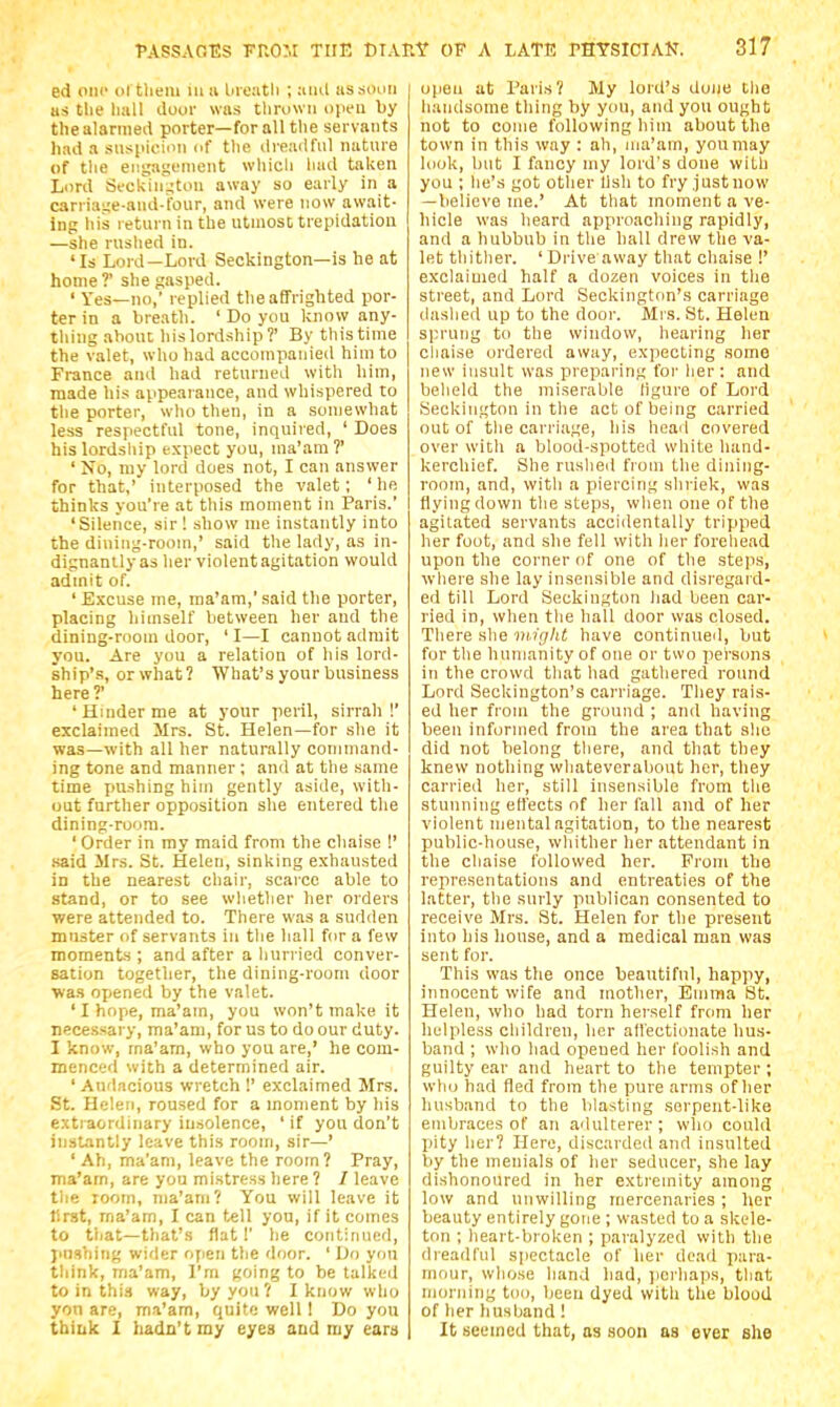 ed iini' ol tlieiu m ii lueatli ; ami ussouii us tlie liall dooi- was tliruwii tipeii by the alarmed porter—for all tlie servants had a siis[iioimi of tlie dreadful nature of tlie engagement wliicli liad taken Liird Sfckin^tou away so early in a carriage-and-four, and were now await- ing liis return in the utmost trepidation —she rushed in. 'Is Lord—Lord Seckington—is he at home ?' she gasped. ' Yes—no,' replied the affrighted por- ter in a breath. ' Do you know any- thing about his lordship?' By this time the valet, who had accompanied him to France and had returned with him, made hi.s appearance, and whispered to the porter, wlio then, in a somewhat less respectful tone, inquired, ' Does his lordship expect you, ma'am ?' ' No, luy lord does not, I can answer for that,' interposed the valet: 'he thinks you're at this moment in Paris.' 'Silence, sir! show me instantly into the dining-room,' said the lady, as in- dignanily as her violent agitation would admit of. ' Excuse me, ma'am,' said the porter, placing himself between her and the dining-room door, ' I—I cannot admit you. Are you a relation of his lord- ship's, or what? What's your business here?' 'Hinder me at your peril, sirrah!' exclaimed Mrs. St. Helen—for she it was—with all her naturally command- ing tone and manner ; and at the same time pushing him gently aside, with- out further opposition she entered the dining-room. ' Order in ray maid from the chaise !' .said Mrs. St. Helen, sinking exhausted in the nearest chair, scarce able to stand, or to see wlietlier her orders were attended to. There was a sudden muster of servants in the hall for a few moments ; and after a liurried conver- sation togetlier, the dining-room door was opened by the valet. ' I hope, ma'am, you won't make it necessary, ma'am, for us to do our duty. 1 know, ma'am, who you are,' he com- menced with a determined air. ' Audacious wretch !' exclaimed Mrs. St. Helen, roused for a moment by his extraordinary insolence, 'it you don't instantly leave this room, sir—' ' Ah, ma'am, leave the room? Pray, ma'am, are you mistress here ? / leave tlie room, ma'am? You will leave it first, ma'am, I can tell you, if it comes to that—that's flat!' he continued, pnsiiing wider open the door. ' Do yon tliink, ma'am, I'm going to be lalkeil to in this way, by you ? I know w ho yon are, ma'am, quite well 1 Do yon thiuk I hadn't my eyes and my ears opeu at Paris? My lord's dune tlie handsome thing by you, and you ought not to come following him about the town in this way : ah, ma'am, you may look, but I fancy my lord's done with you ; he's got other llsh to fry justiiow —believe me.' At that moment a ve- hicle was heard approaching rapidly, and a hubbub in the hall drew the va- let tliitlier. ' Drive away that chaise !' exclaimed half a dozen voices in the street, and Lord Seckiiigton's carriage dashed up to the door. Mrs. St. Helen sprung to the window, hearing her cliaise ordered away, expecting .some new insult was preparing t'oi' lier : and belield the miserable ligure of Lord Seckington in the act of being carried out of tlie carriage, his head covered over with a blood-spotted white hand- kerchief. She ruslied from the dining- room, and, with a piercing shriek, was flying down the steps, when one of the agitated servants accidentally tripped her foot, and she fell with her forehead upon the corner of one of the steps, where she lay insensible and disregard- ed till Lord Seckington had been car- ried in, when the hall door was closed. There she nu'glit have continued, but for tlie humanity of one or two persons in the crowd that had gatliered round Lord Seckington's carriage. They rais- ed her from the ground ; and having been informed from the area that she did not belong tliere, and that they knew nothing wliateverabout her, they carried her, still insensible from the stunning effects of her fall and of her violent mental agitation, to the nearest public-house, whither her attendant in the chaise followed her. From the representations and entreaties of the latter, the surly publican consented to receive Mrs. St. Helen for the present into his house, and a medical man was sent for. This was the once beautiful, happy, innocent wife and mother, Emma St. Helen, who had torn herself frcmi her helpless children, her affectionate hus- band ; who had opened her foolish and guilty ear and heart to the tempter; who had fled from the pure arms of her husband to the blasting serpent-like embraces of an adulterer ; wlio could piity lier? Here, discarded and insulted by the menials of her seducer, she lay dishonoured in her extremity among low and unwilling mercenaries; her beauty entirely gone ; wasted to a skele- ton ; heart-broken ; paralyzed with the dreadful spectacle of her dead para- mour, whose hand had, ]icrliaps, that morning too, been dyed with the blood of her husband! It seemed that, as soon as ever she