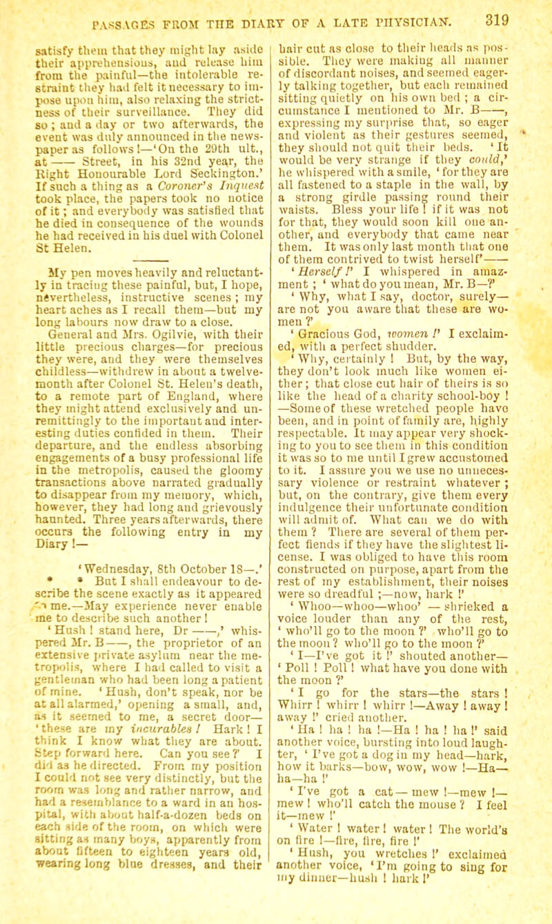 satisfy them that they might lay aside their appreheiisious, aud release him from the painful—the intolerable re- straint they had felt it necessary to im- pose upon him, also relaxing the strict- ness of their surveillance. They did so ; and a day or two afterwards, the event was duly announced in the news- paper as follows 1—'On the 29th ult., at Street, in his 32nd year, the Kight Honourable Lord Seckington.' If such a thing as & Coroner's Inqi(ext took place, the papers took no notice of it; and everybody was satisfied that he died in consequence of the wounds he had received in his duel with Colonel St Helen. My pen moves heavily and reluctant- ly in tracing these painful, but, I hope, nevertheless, instructive scenes ; my heart aches as I recall them—but my long labours now draw to a close. General and Mrs. Ogilvie, with their little precious charges—for precious they were, and they were themselves childless—withdrew in about a twelve- month after Colonel St. Helen's death, to a remote part of England, where they might attend exclusively and un- remittingly to the important and inter- esting duties confided in tliem. Their departure, and the endless absorbing engagements of a busy professional life in the metropolis, caused tlie gloomy transactions above narrated gradually to disappear from my memory, which, however, they had long and grievously haunted. Three years afterwards, there occurs the following entry in my Diary !— 'Wednesday, Sth October IS—.' * * Bnt I shall endeavour to de- scribe the scene exactly as it appeared 'T me.—ilay experience never enable me to describe such another ! ' Hush 1 stand here, Dr ,' whis- pered Mr. B , the proprietor of an extensive jirivate asylum near the me- tropolis, where I had called to visit a gentleman who had been long a patient of mine. 'Hush, don't speak, nor be at all alarmed,' opening a small, and, a.H it seemed to me, a secret door— ' these are my incurables I Hark ! I think I know what they are about. Step forward here. Can you see?' I did as he directed. From my position I could not see very distinctly, but the room was long and rather narrow, and had a resemblance to a ward in an hos- pital, with about half-a-dozen beds on each side of the room, on wliicli were sitting as many boys, apparently from about fifteen to eight'jen years old, wearing long bine dres.ses, and their hair cut as close to their heads .is |ios- sible. They were makiug all manner of discordant noises, and seemed eager- ly talking togetlier, but each remained sitting quietly on his own bed ; a cir- cumstance I mentioned to Mr. B , expressing my surprise that, so eager and violent as their gestures seemed, they should not quit their beds. 'It would be very strange it they could,' he whispered with a smile, ' for they are all fastened to a staple in the wall, by a strong girdle passing round tlieir waists. Bless your life 1 if it was not for that, they would soon kill one an- other, and everybody that came near them. It was only last month that one of them contrived to twist herself 'Herself!' I wliispered in amaz- raent ; ' what do you mean, Mr. B—?' ' Why, what I say, doctor, surely— are not you aware that these are wo- men ?' ' Gracious God, looinen !' I exclaim- ed, witli a perfect shudder. ' Why, certainly I But, by the way, they don't look much like women ei- ther; that close cut hair of theirs is so like the head of a charity school-boy ! —Some of these wretched people havo been, and in point of family are, highly respectable. It may appear very shock- ing to you to see them in this condition it was so to me until I grew accustomed to it. I assure you we use no unneces- sary violence or restraint whatever ; but, on the contrary, give them every indulgence their unfortunate condition will admit of. What can we do with them? There are several of them per- fect fiends if they have the slightest li- cense. I was obliged to have this room constructed on purpose, apart from the rest of my establishment, their noises were so dreadful ;—now, hark !' ' Whoo—whoo—whoo' — shrieked a voice louder than any of tlie rest, ' who'll go to the moon ?' who'll go to the moon? who'll go to the moon ?' 'I—I've got it!' shouted another— ' Poll ! Poll ! what have you done with the moon ?' ' I go for the stars—the stars ! Whirr I whirr 1 whirr !—Away ! away I away !' cried anotlier. ' Ha ! ha ! ha !—Ha ! ha ! ha 1 said another voice, bursting into loud laugh- ter, ' I've got a dog in my head—hark, how it barks—bow, wow, wow !—Ha— ha—ha 1' 'I've got a cat—mew 1—mew 1— mew I who'll catch the mouse ? I feel it—mew r ' Water 1 water 1 water 1 The world's on fire I—Are, lire, fire 1' ' Hush, you wretches I' exclaimcQ another voice, 'I'm going to sing for niy dinner-hush ! hark I'