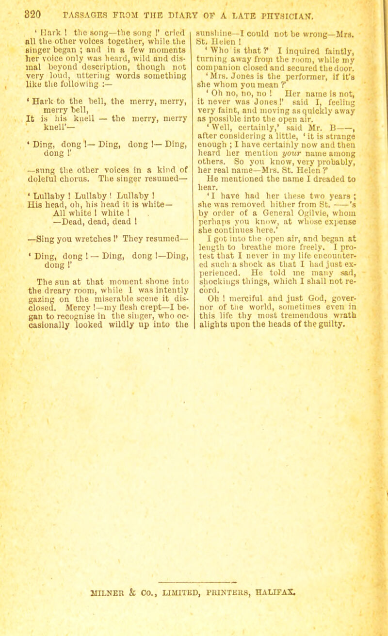 ' Hark ! the song—the song !' cried bU the other voices together, wliile tlie singer began ; and in a few moments her voice only was lieard, wild and dis- mal beyond description, though not very loud, uttering words something like the following :— ' Hark to the bell, the merry, merry, merry bell. It is his kuell — the merry, merry knell'— ' Ding, dong 1— Ding, dong 1— Ding, dong r —sung the other voices in a kind of dolelul chorus. Tlie singer resumed— ' Lullaby ! Lullaby ! Lullaby ! His head, oh, his head it is white- All white 1 white 1 —Dead, dead, dead 1 —Sing you wretches 1' They resumed— • Ding, dong ! — Ding, dong !—Ding, dong I' The sun at that moment shone into the dreary room, while I was intently gazing on the miserable scene it dis- closed. Mercy !—niy Hesh crept—I be- gan to recognise in the singer, who oc- casionally looked wildly up into the sunshine—I could not be wrong—Mrs. Bt. Helen ! ' Who is that T I inquired faintly, turning away froi)i the room, while my companion closed and secured the door. ' Mrs. Jones is the perfonner, if it's she whom you mean ? ' Oh no, no, no ! Her name is not, it never was Jones!' said I, feeling very faint, and moving as quickly away as possible into the open air. ' Well, certainly,' said Mr. B , after considering a little, ' it is strange enough ; I have certainly now and then heard her mention your name among others. So you know, very probably, her real name—Mrs. St. Helen ?' He mentioned the name I dreaded to hear. ' I have had her these two years ; .she was removed hither from St. 's by order of a General Ogilvie, whom perlia|is you knnw, at who.se expense she continues here.' I got into the open air, and began at length to breathe more freely. I pro- test that I never in my life encounter- ed such a shock as tliat I had just ex- ]ierienced. He told me many sad, sliockings things, which I shall not re- cord. Oh ! merciful and just God, gover- nor of the world, sonietin)es even in this life thy most tremendous wrath alights upon the heads of the guilty. JIILNEU & CO., LIMITED, PEINTEKS, HALIFAX.