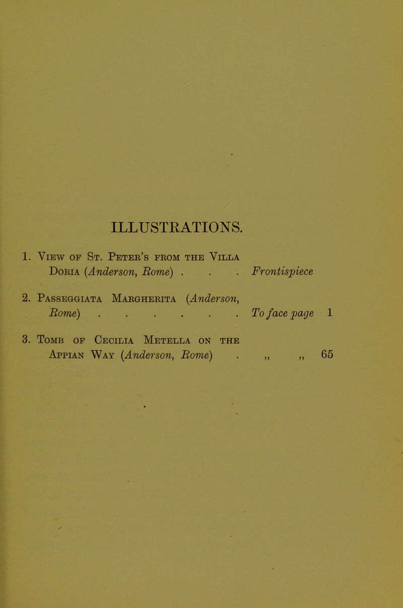 ILLUSTRATIONS. 1. View of St. Petee's from the Villa Doria (Anderson, Borne) . . . Frontispiece 2. Passeggiata Margherita (Anderson, Borne) ...... To face page 1 3. Tomb of Cecilia Metella on the Appian Way (Anderson, Borne) . „ „ 65