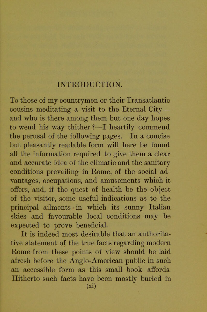 INTRODUCTION. To those of my countrymen or their Transatlantic cousins meditating a visit to the Eternal City— and who is there among them but one day hopes to wend his way thither ?—I heartily commend the perusal of the following pages. In a concise but pleasantly readable form will here be found all the information required to give them a clear and accurate idea of the climatic and the sanitary conditions prevailing in Eome, of the social ad- vantages, occupations, and amusements which it offers, and, if the quest of health be the object of the visitor, some useful indications as to the principal ailments • in which its sunny Italian skies and favourable local conditions may be expected to prove beneficial. It is indeed most desirable that an authorita- tive statement of the true facts regarding modern Rome from these points of view should be laid afresh before the Anglo-American public in such an accessible form as this small book affords. Hitherto such facts have been mostly buried in