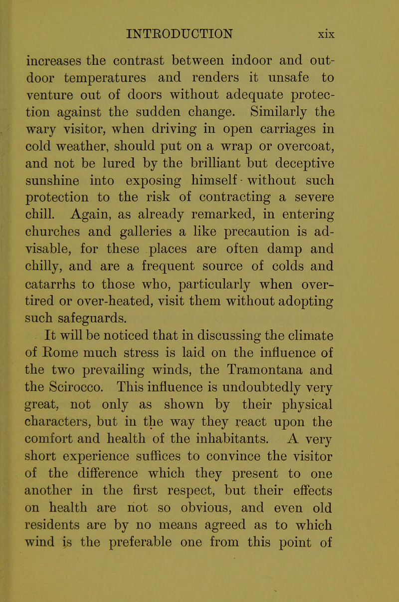 increases the contrast between indoor and out- door temperatures and renders it unsafe to venture out of doors without adequate protec- tion against the sudden change. Similarly the wary visitor, when driving in open carriages in cold weather, should put on a wrap or overcoat, and not be lured by the brilliant but deceptive sunshine into exposing himself - without such protection to the risk of contracting a severe chill. Again, as already remarked, in entering churches and galleries a like precaution is ad- visable, for these places are often damp and chilly, and are a frequent source of colds and catarrhs to those who, particularly when over- tired or over-heated, visit them without adopting such safeguards. It will be noticed that in discussing the climate of Eome much stress is laid on the influence of the two prevailing winds, the Tramontana and the Scirocco. This influence is undoubtedly very great, not only as shown by their physical characters, but in the way they react upon the comfort and health of the inhabitants. A very short experience suffices to convince the visitor of the difference which they present to one another in the first respect, but their effects on health are not so obvious, and even old residents are by no means agreed as to which wind is the preferable one from this point of